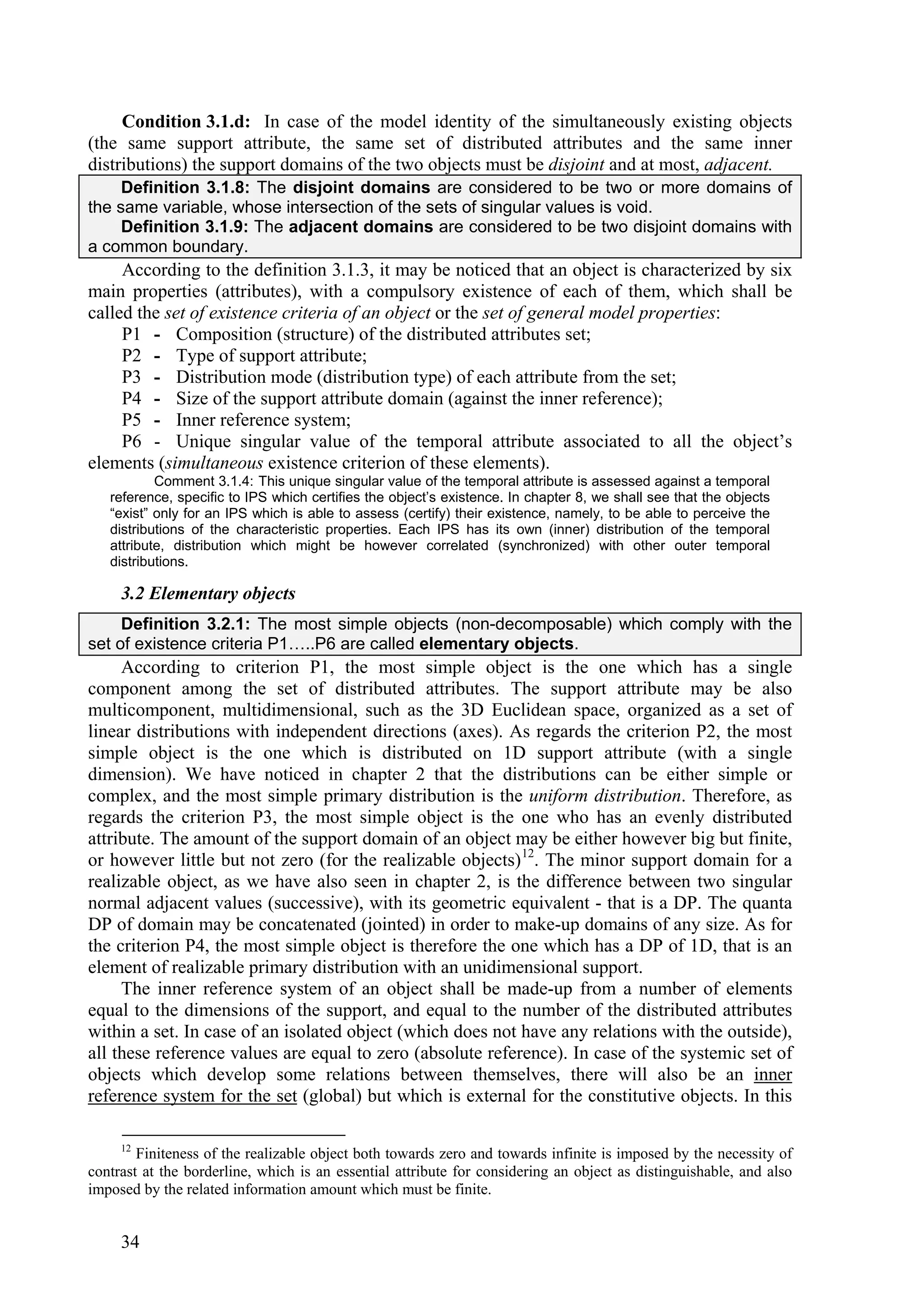 Condition 3.1.d: In case of the model identity of the simultaneously existing objects
(the same support attribute, the same set of distributed attributes and the same inner
distributions) the support domains of the two objects must be disjoint and at most, adjacent.
     Definition 3.1.8: The disjoint domains are considered to be two or more domains of
the same variable, whose intersection of the sets of singular values is void.
     Definition 3.1.9: The adjacent domains are considered to be two disjoint domains with
a common boundary.
     According to the definition 3.1.3, it may be noticed that an object is characterized by six
main properties (attributes), with a compulsory existence of each of them, which shall be
called the set of existence criteria of an object or the set of general model properties:
     P1 - Composition (structure) of the distributed attributes set;
     P2 - Type of support attribute;
     P3 - Distribution mode (distribution type) of each attribute from the set;
     P4 - Size of the support attribute domain (against the inner reference);
     P5 - Inner reference system;
     P6 - Unique singular value of the temporal attribute associated to all the object’s
elements (simultaneous existence criterion of these elements).
           Comment 3.1.4: This unique singular value of the temporal attribute is assessed against a temporal
   reference, specific to IPS which certifies the object’s existence. In chapter 8, we shall see that the objects
   “exist” only for an IPS which is able to assess (certify) their existence, namely, to be able to perceive the
   distributions of the characteristic properties. Each IPS has its own (inner) distribution of the temporal
   attribute, distribution which might be however correlated (synchronized) with other outer temporal
   distributions.

     3.2 Elementary objects
     Definition 3.2.1: The most simple objects (non-decomposable) which comply with the
set of existence criteria P1…..P6 are called elementary objects.
     According to criterion P1, the most simple object is the one which has a single
component among the set of distributed attributes. The support attribute may be also
multicomponent, multidimensional, such as the 3D Euclidean space, organized as a set of
linear distributions with independent directions (axes). As regards the criterion P2, the most
simple object is the one which is distributed on 1D support attribute (with a single
dimension). We have noticed in chapter 2 that the distributions can be either simple or
complex, and the most simple primary distribution is the uniform distribution. Therefore, as
regards the criterion P3, the most simple object is the one who has an evenly distributed
attribute. The amount of the support domain of an object may be either however big but finite,
or however little but not zero (for the realizable objects) 12. The minor support domain for a
realizable object, as we have also seen in chapter 2, is the difference between two singular
normal adjacent values (successive), with its geometric equivalent - that is a DP. The quanta
DP of domain may be concatenated (jointed) in order to make-up domains of any size. As for
the criterion P4, the most simple object is therefore the one which has a DP of 1D, that is an
element of realizable primary distribution with an unidimensional support.
     The inner reference system of an object shall be made-up from a number of elements
equal to the dimensions of the support, and equal to the number of the distributed attributes
within a set. In case of an isolated object (which does not have any relations with the outside),
all these reference values are equal to zero (absolute reference). In case of the systemic set of
objects which develop some relations between themselves, there will also be an inner
reference system for the set (global) but which is external for the constitutive objects. In this

     12
        Finiteness of the realizable object both towards zero and towards infinite is imposed by the necessity of
contrast at the borderline, which is an essential attribute for considering an object as distinguishable, and also
imposed by the related information amount which must be finite.


     34
 