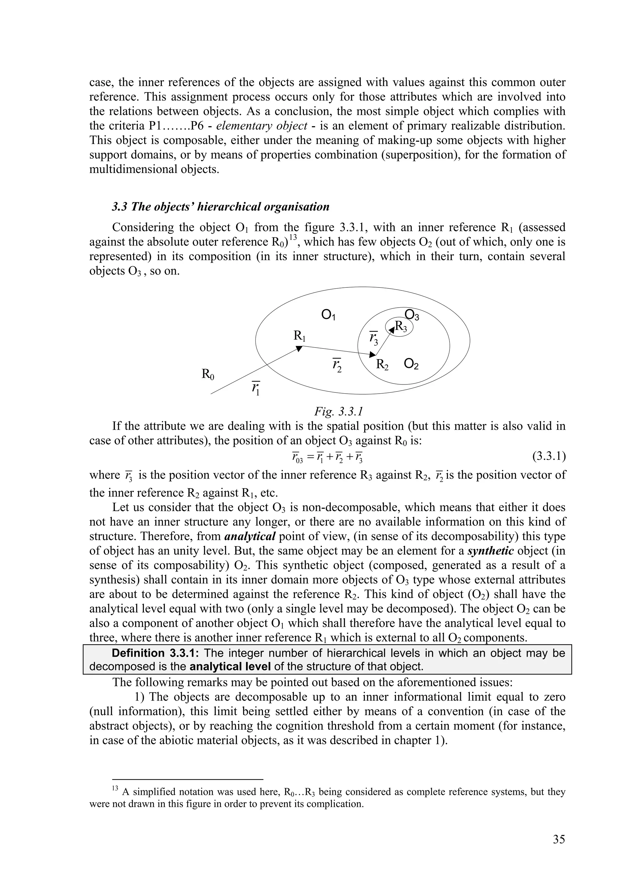 case, the inner references of the objects are assigned with values against this common outer
reference. This assignment process occurs only for those attributes which are involved into
the relations between objects. As a conclusion, the most simple object which complies with
the criteria P1…….P6 - elementary object - is an element of primary realizable distribution.
This object is composable, either under the meaning of making-up some objects with higher
support domains, or by means of properties combination (superposition), for the formation of
multidimensional objects.

    3.3 The objects’ hierarchical organisation
    Considering the object O1 from the figure 3.3.1, with an inner reference R1 (assessed
against the absolute outer reference R0) 13, which has few objects O2 (out of which, only one is
represented) in its composition (in its inner structure), which in their turn, contain several
objects O3 , so on.


                                                   O1                O3
                                                                    R3
                                             R1               r3
                                                      r2       R2    O2
                        R0
                                    r1
                                                Fig. 3.3.1
     If the attribute we are dealing with is the spatial position (but this matter is also valid in
case of other attributes), the position of an object O3 against R0 is:
                                           r03  r1  r2  r3                               (3.3.1)
where r3 is the position vector of the inner reference R3 against R2, r2 is the position vector of
the inner reference R2 against R1, etc.
     Let us consider that the object O3 is non-decomposable, which means that either it does
not have an inner structure any longer, or there are no available information on this kind of
structure. Therefore, from analytical point of view, (in sense of its decomposability) this type
of object has an unity level. But, the same object may be an element for a synthetic object (in
sense of its composability) O2. This synthetic object (composed, generated as a result of a
synthesis) shall contain in its inner domain more objects of O3 type whose external attributes
are about to be determined against the reference R2. This kind of object (O2) shall have the
analytical level equal with two (only a single level may be decomposed). The object O2 can be
also a component of another object O1 which shall therefore have the analytical level equal to
three, where there is another inner reference R1 which is external to all O2 components.
    Definition 3.3.1: The integer number of hierarchical levels in which an object may be
decomposed is the analytical level of the structure of that object.
     The following remarks may be pointed out based on the aforementioned issues:
         1) The objects are decomposable up to an inner informational limit equal to zero
(null information), this limit being settled either by means of a convention (in case of the
abstract objects), or by reaching the cognition threshold from a certain moment (for instance,
in case of the abiotic material objects, as it was described in chapter 1).


    13
       A simplified notation was used here, R0…R3 being considered as complete reference systems, but they
were not drawn in this figure in order to prevent its complication.


                                                                                                       35
 