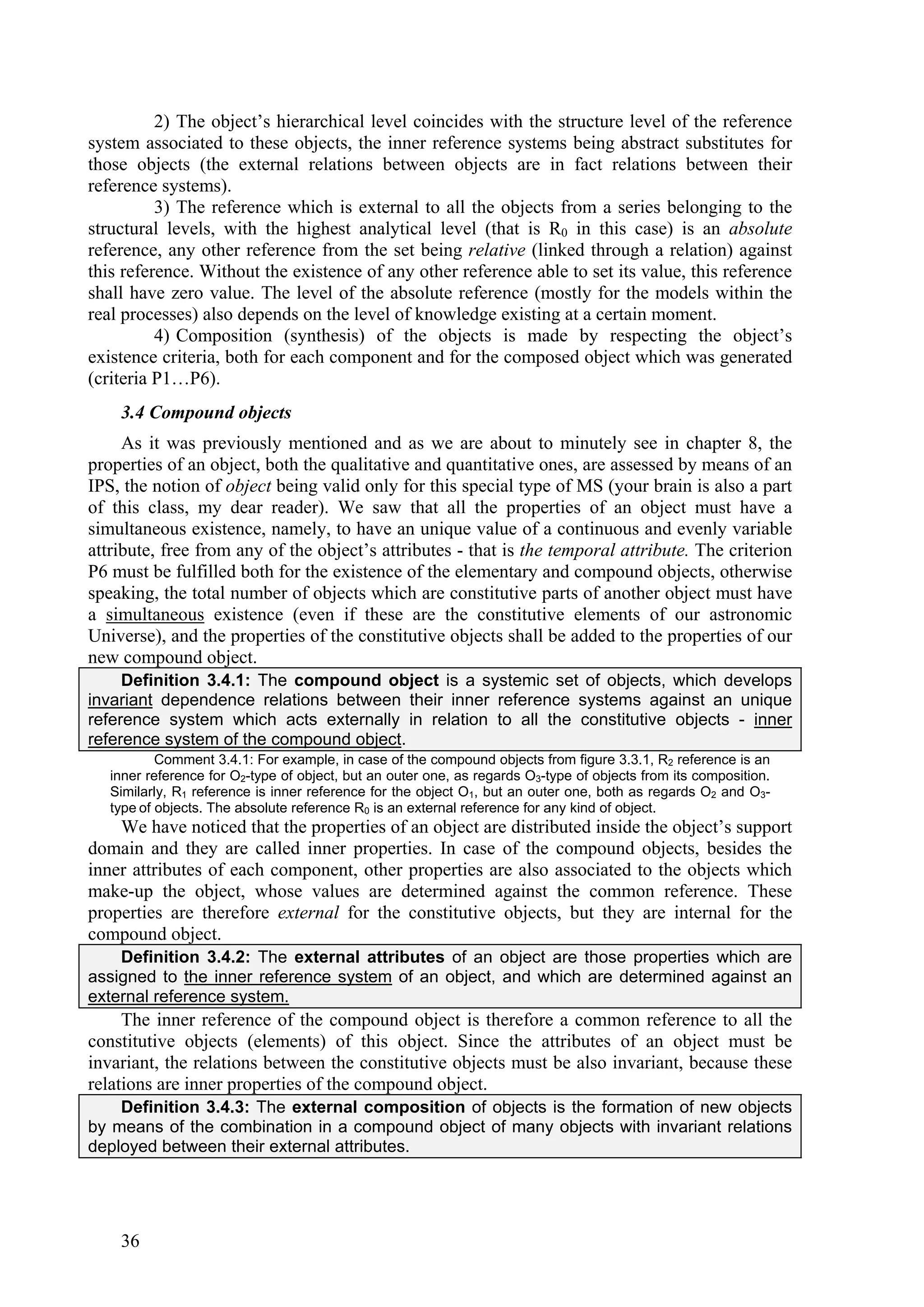2) The object’s hierarchical level coincides with the structure level of the reference
system associated to these objects, the inner reference systems being abstract substitutes for
those objects (the external relations between objects are in fact relations between their
reference systems).
          3) The reference which is external to all the objects from a series belonging to the
structural levels, with the highest analytical level (that is R0 in this case) is an absolute
reference, any other reference from the set being relative (linked through a relation) against
this reference. Without the existence of any other reference able to set its value, this reference
shall have zero value. The level of the absolute reference (mostly for the models within the
real processes) also depends on the level of knowledge existing at a certain moment.
          4) Composition (synthesis) of the objects is made by respecting the object’s
existence criteria, both for each component and for the composed object which was generated
(criteria P1…P6).
    3.4 Compound objects
     As it was previously mentioned and as we are about to minutely see in chapter 8, the
properties of an object, both the qualitative and quantitative ones, are assessed by means of an
IPS, the notion of object being valid only for this special type of MS (your brain is also a part
of this class, my dear reader). We saw that all the properties of an object must have a
simultaneous existence, namely, to have an unique value of a continuous and evenly variable
attribute, free from any of the object’s attributes - that is the temporal attribute. The criterion
P6 must be fulfilled both for the existence of the elementary and compound objects, otherwise
speaking, the total number of objects which are constitutive parts of another object must have
a simultaneous existence (even if these are the constitutive elements of our astronomic
Universe), and the properties of the constitutive objects shall be added to the properties of our
new compound object.
     Definition 3.4.1: The compound object is a systemic set of objects, which develops
invariant dependence relations between their inner reference systems against an unique
reference system which acts externally in relation to all the constitutive objects - inner
reference system of the compound object.
           Comment 3.4.1: For example, in case of the compound objects from figure 3.3.1, R2 reference is an
   inner reference for O2-type of object, but an outer one, as regards O3-type of objects from its composition.
   Similarly, R1 reference is inner reference for the object O1, but an outer one, both as regards O2 and O3-
   type of objects. The absolute reference R0 is an external reference for any kind of object.
    We have noticed that the properties of an object are distributed inside the object’s support
domain and they are called inner properties. In case of the compound objects, besides the
inner attributes of each component, other properties are also associated to the objects which
make-up the object, whose values are determined against the common reference. These
properties are therefore external for the constitutive objects, but they are internal for the
compound object.
    Definition 3.4.2: The external attributes of an object are those properties which are
assigned to the inner reference system of an object, and which are determined against an
external reference system.
     The inner reference of the compound object is therefore a common reference to all the
constitutive objects (elements) of this object. Since the attributes of an object must be
invariant, the relations between the constitutive objects must be also invariant, because these
relations are inner properties of the compound object.
    Definition 3.4.3: The external composition of objects is the formation of new objects
by means of the combination in a compound object of many objects with invariant relations
deployed between their external attributes.




    36
 