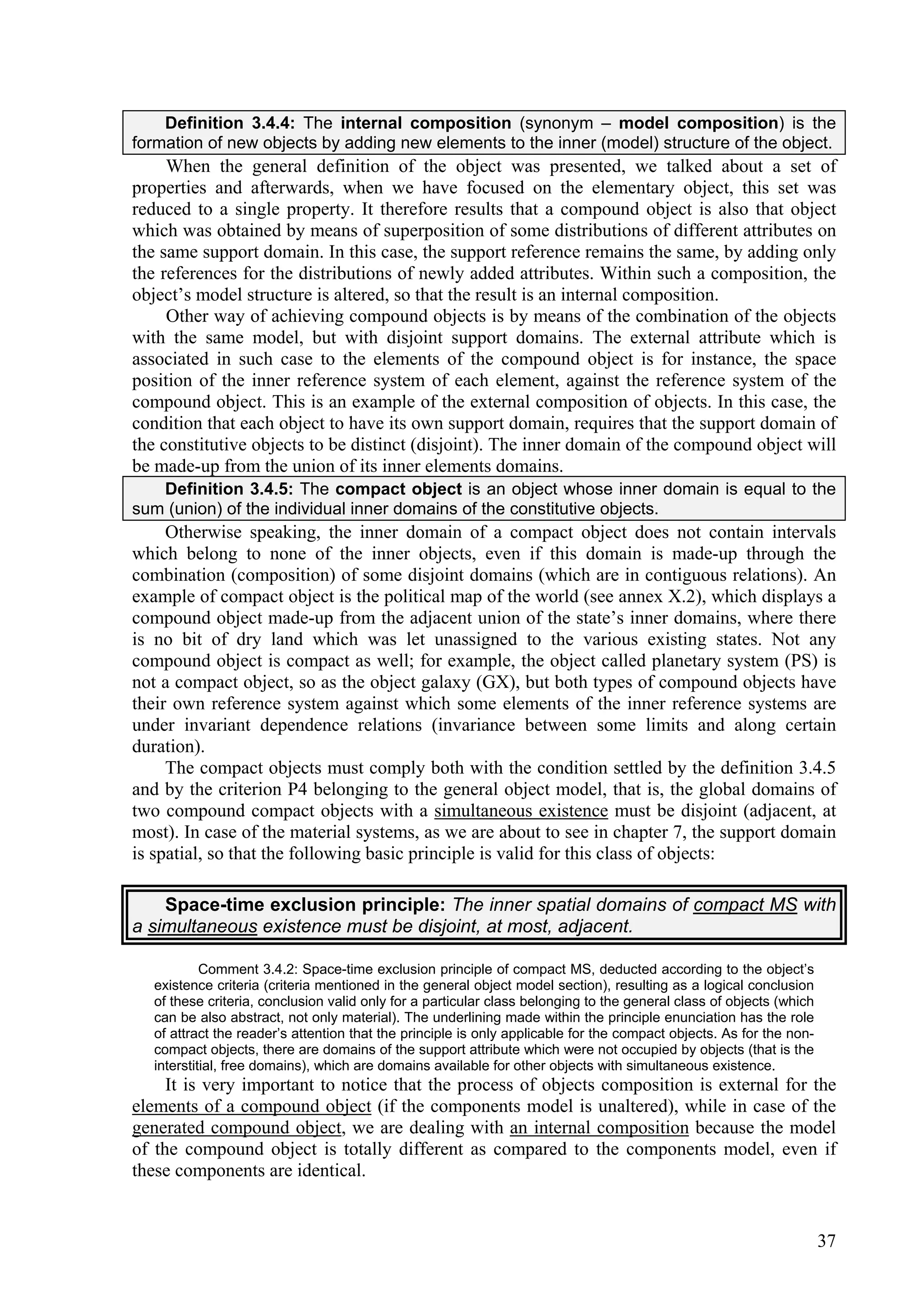 Definition 3.4.4: The internal composition (synonym – model composition) is the
formation of new objects by adding new elements to the inner (model) structure of the object.
     When the general definition of the object was presented, we talked about a set of
properties and afterwards, when we have focused on the elementary object, this set was
reduced to a single property. It therefore results that a compound object is also that object
which was obtained by means of superposition of some distributions of different attributes on
the same support domain. In this case, the support reference remains the same, by adding only
the references for the distributions of newly added attributes. Within such a composition, the
object’s model structure is altered, so that the result is an internal composition.
     Other way of achieving compound objects is by means of the combination of the objects
with the same model, but with disjoint support domains. The external attribute which is
associated in such case to the elements of the compound object is for instance, the space
position of the inner reference system of each element, against the reference system of the
compound object. This is an example of the external composition of objects. In this case, the
condition that each object to have its own support domain, requires that the support domain of
the constitutive objects to be distinct (disjoint). The inner domain of the compound object will
be made-up from the union of its inner elements domains.
   Definition 3.4.5: The compact object is an object whose inner domain is equal to the
sum (union) of the individual inner domains of the constitutive objects.
     Otherwise speaking, the inner domain of a compact object does not contain intervals
which belong to none of the inner objects, even if this domain is made-up through the
combination (composition) of some disjoint domains (which are in contiguous relations). An
example of compact object is the political map of the world (see annex X.2), which displays a
compound object made-up from the adjacent union of the state’s inner domains, where there
is no bit of dry land which was let unassigned to the various existing states. Not any
compound object is compact as well; for example, the object called planetary system (PS) is
not a compact object, so as the object galaxy (GX), but both types of compound objects have
their own reference system against which some elements of the inner reference systems are
under invariant dependence relations (invariance between some limits and along certain
duration).
     The compact objects must comply both with the condition settled by the definition 3.4.5
and by the criterion P4 belonging to the general object model, that is, the global domains of
two compound compact objects with a simultaneous existence must be disjoint (adjacent, at
most). In case of the material systems, as we are about to see in chapter 7, the support domain
is spatial, so that the following basic principle is valid for this class of objects:

    Space-time exclusion principle: The inner spatial domains of compact MS with
a simultaneous existence must be disjoint, at most, adjacent.

            Comment 3.4.2: Space-time exclusion principle of compact MS, deducted according to the object’s
   existence criteria (criteria mentioned in the general object model section), resulting as a logical conclusion
   of these criteria, conclusion valid only for a particular class belonging to the general class of objects (which
   can be also abstract, not only material). The underlining made within the principle enunciation has the role
   of attract the reader’s attention that the principle is only applicable for the compact objects. As for the non-
   compact objects, there are domains of the support attribute which were not occupied by objects (that is the
   interstitial, free domains), which are domains available for other objects with simultaneous existence.
     It is very important to notice that the process of objects composition is external for the
elements of a compound object (if the components model is unaltered), while in case of the
generated compound object, we are dealing with an internal composition because the model
of the compound object is totally different as compared to the components model, even if
these components are identical.


                                                                                                                      37
 