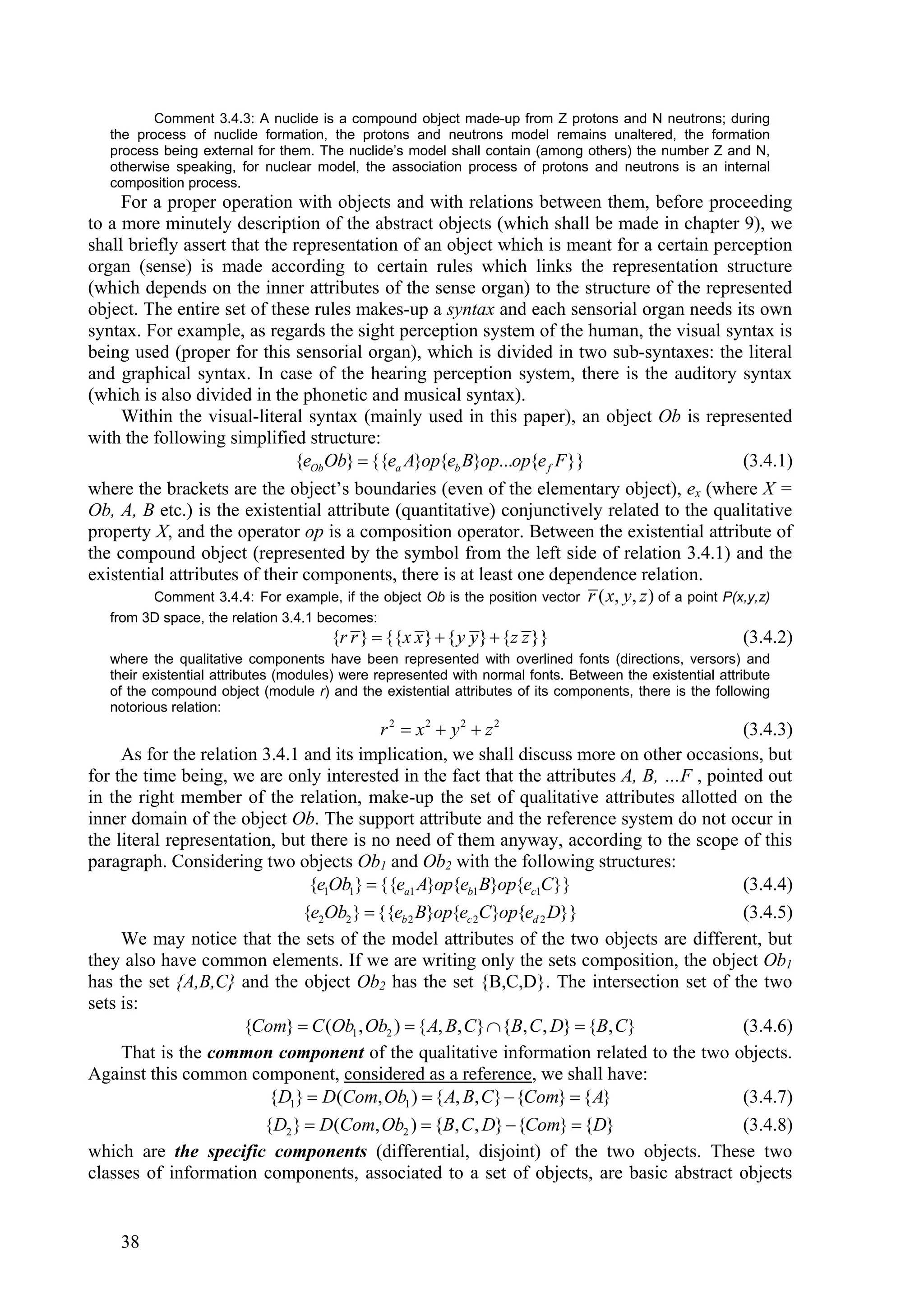Comment 3.4.3: A nuclide is a compound object made-up from Z protons and N neutrons; during
   the process of nuclide formation, the protons and neutrons model remains unaltered, the formation
   process being external for them. The nuclide’s model shall contain (among others) the number Z and N,
   otherwise speaking, for nuclear model, the association process of protons and neutrons is an internal
   composition process.
     For a proper operation with objects and with relations between them, before proceeding
to a more minutely description of the abstract objects (which shall be made in chapter 9), we
shall briefly assert that the representation of an object which is meant for a certain perception
organ (sense) is made according to certain rules which links the representation structure
(which depends on the inner attributes of the sense organ) to the structure of the represented
object. The entire set of these rules makes-up a syntax and each sensorial organ needs its own
syntax. For example, as regards the sight perception system of the human, the visual syntax is
being used (proper for this sensorial organ), which is divided in two sub-syntaxes: the literal
and graphical syntax. In case of the hearing perception system, there is the auditory syntax
(which is also divided in the phonetic and musical syntax).
     Within the visual-literal syntax (mainly used in this paper), an object Ob is represented
with the following simplified structure:
                              {eOb Ob}  {{ea A}op{eb B}op...op{e f F }}                   (3.4.1)
where the brackets are the object’s boundaries (even of the elementary object), ex (where X =
Ob, A, B etc.) is the existential attribute (quantitative) conjunctively related to the qualitative
property X, and the operator op is a composition operator. Between the existential attribute of
the compound object (represented by the symbol from the left side of relation 3.4.1) and the
existential attributes of their components, there is at least one dependence relation.
         Comment 3.4.4: For example, if the object Ob is the position vector r ( x, y, z ) of a point P(x,y,z)
   from 3D space, the relation 3.4.1 becomes:
                                       {r r }  {{x x }  { y y}  {z z }}                                (3.4.2)
   where the qualitative components have been represented with overlined fonts (directions, versors) and
   their existential attributes (modules) were represented with normal fonts. Between the existential attribute
   of the compound object (module r) and the existential attributes of its components, there is the following
   notorious relation:
                                          r 2  x2  y2  z 2                              (3.4.3)
     As for the relation 3.4.1 and its implication, we shall discuss more on other occasions, but
for the time being, we are only interested in the fact that the attributes A, B, …F , pointed out
in the right member of the relation, make-up the set of qualitative attributes allotted on the
inner domain of the object Ob. The support attribute and the reference system do not occur in
the literal representation, but there is no need of them anyway, according to the scope of this
paragraph. Considering two objects Ob1 and Ob2 with the following structures:
                                {e1Ob1}  {{ea1 A}op{eb1 B}op{ec1C}}                       (3.4.4)
                               {e2Ob2 }  {{eb 2 B}op{ec 2C}op{ed 2 D}}                    (3.4.5)
     We may notice that the sets of the model attributes of the two objects are different, but
they also have common elements. If we are writing only the sets composition, the object Ob1
has the set {A,B,C} and the object Ob2 has the set {B,C,D}. The intersection set of the two
sets is:
                       {Com}  C (Ob1 , Ob2 )  { A, B, C}  {B, C , D}  {B, C}           (3.4.6)
     That is the common component of the qualitative information related to the two objects.
Against this common component, considered as a reference, we shall have:
                          {D1}  D(Com, Ob1 )  { A, B, C}  {Com}  { A}                  (3.4.7)
                         {D2 }  D(Com, Ob2 )  {B, C , D}  {Com}  {D}                   (3.4.8)
which are the specific components (differential, disjoint) of the two objects. These two
classes of information components, associated to a set of objects, are basic abstract objects


     38
 