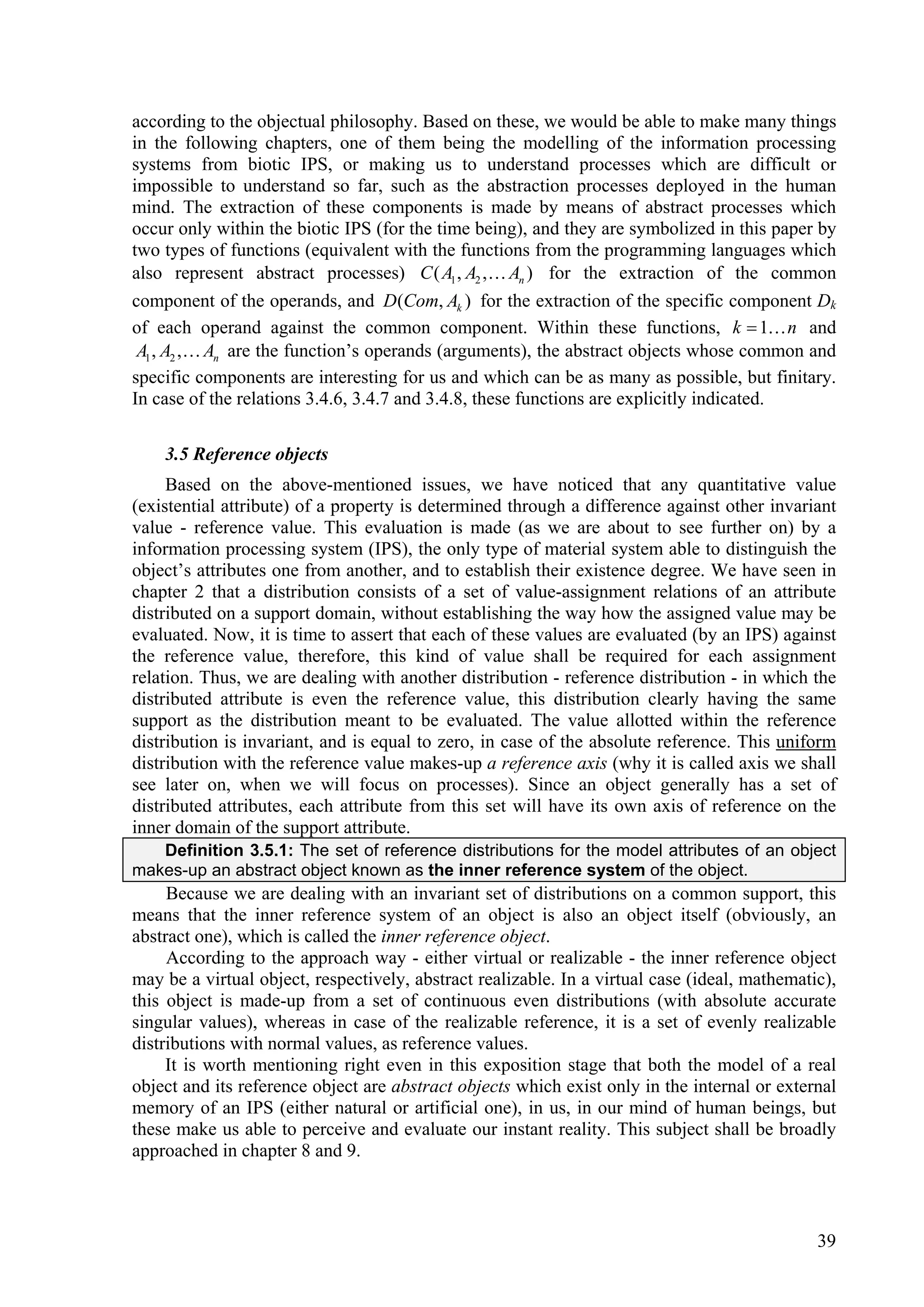 according to the objectual philosophy. Based on these, we would be able to make many things
in the following chapters, one of them being the modelling of the information processing
systems from biotic IPS, or making us to understand processes which are difficult or
impossible to understand so far, such as the abstraction processes deployed in the human
mind. The extraction of these components is made by means of abstract processes which
occur only within the biotic IPS (for the time being), and they are symbolized in this paper by
two types of functions (equivalent with the functions from the programming languages which
also represent abstract processes) C ( A1 , A2 , An ) for the extraction of the common
component of the operands, and D(Com, Ak ) for the extraction of the specific component Dk
of each operand against the common component. Within these functions, k  1 n and
 A1 , A2 , An are the function’s operands (arguments), the abstract objects whose common and
specific components are interesting for us and which can be as many as possible, but finitary.
In case of the relations 3.4.6, 3.4.7 and 3.4.8, these functions are explicitly indicated.

    3.5 Reference objects
     Based on the above-mentioned issues, we have noticed that any quantitative value
(existential attribute) of a property is determined through a difference against other invariant
value - reference value. This evaluation is made (as we are about to see further on) by a
information processing system (IPS), the only type of material system able to distinguish the
object’s attributes one from another, and to establish their existence degree. We have seen in
chapter 2 that a distribution consists of a set of value-assignment relations of an attribute
distributed on a support domain, without establishing the way how the assigned value may be
evaluated. Now, it is time to assert that each of these values are evaluated (by an IPS) against
the reference value, therefore, this kind of value shall be required for each assignment
relation. Thus, we are dealing with another distribution - reference distribution - in which the
distributed attribute is even the reference value, this distribution clearly having the same
support as the distribution meant to be evaluated. The value allotted within the reference
distribution is invariant, and is equal to zero, in case of the absolute reference. This uniform
distribution with the reference value makes-up a reference axis (why it is called axis we shall
see later on, when we will focus on processes). Since an object generally has a set of
distributed attributes, each attribute from this set will have its own axis of reference on the
inner domain of the support attribute.
   Definition 3.5.1: The set of reference distributions for the model attributes of an object
makes-up an abstract object known as the inner reference system of the object.
     Because we are dealing with an invariant set of distributions on a common support, this
means that the inner reference system of an object is also an object itself (obviously, an
abstract one), which is called the inner reference object.
     According to the approach way - either virtual or realizable - the inner reference object
may be a virtual object, respectively, abstract realizable. In a virtual case (ideal, mathematic),
this object is made-up from a set of continuous even distributions (with absolute accurate
singular values), whereas in case of the realizable reference, it is a set of evenly realizable
distributions with normal values, as reference values.
     It is worth mentioning right even in this exposition stage that both the model of a real
object and its reference object are abstract objects which exist only in the internal or external
memory of an IPS (either natural or artificial one), in us, in our mind of human beings, but
these make us able to perceive and evaluate our instant reality. This subject shall be broadly
approached in chapter 8 and 9.



                                                                                               39
 