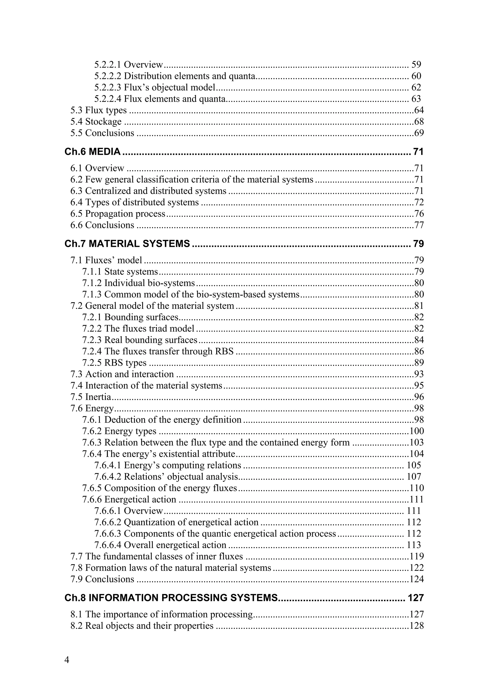 5.2.2.1 Overview................................................................................................... 59
          5.2.2.2 Distribution elements and quanta.............................................................. 60
          5.2.2.3 Flux’s objectual model.............................................................................. 62
          5.2.2.4 Flux elements and quanta.......................................................................... 63
    5.3 Flux types ...................................................................................................................64
    5.4 Stockage .....................................................................................................................68
    5.5 Conclusions ................................................................................................................69
Ch.6 MEDIA ........................................................................................................ 71
    6.1 Overview ....................................................................................................................71
    6.2 Few general classification criteria of the material systems ........................................71
    6.3 Centralized and distributed systems ...........................................................................71
    6.4 Types of distributed systems ......................................................................................72
    6.5 Propagation process....................................................................................................76
    6.6 Conclusions ................................................................................................................77
Ch.7 MATERIAL SYSTEMS ............................................................................... 79
    7.1 Fluxes’ model .............................................................................................................79
       7.1.1 State systems.......................................................................................................79
       7.1.2 Individual bio-systems........................................................................................80
       7.1.3 Common model of the bio-system-based systems..............................................80
    7.2 General model of the material system ........................................................................81
       7.2.1 Bounding surfaces...............................................................................................82
       7.2.2 The fluxes triad model ........................................................................................82
       7.2.3 Real bounding surfaces.......................................................................................84
       7.2.4 The fluxes transfer through RBS ........................................................................86
       7.2.5 RBS types ...........................................................................................................89
    7.3 Action and interaction ................................................................................................93
    7.4 Interaction of the material systems.............................................................................95
    7.5 Inertia..........................................................................................................................96
    7.6 Energy.........................................................................................................................98
       7.6.1 Deduction of the energy definition .....................................................................98
       7.6.2 Energy types .....................................................................................................100
       7.6.3 Relation between the flux type and the contained energy form .......................103
       7.6.4 The energy’s existential attribute......................................................................104
          7.6.4.1 Energy’s computing relations ................................................................. 105
          7.6.4.2 Relations’ objectual analysis................................................................... 107
       7.6.5 Composition of the energy fluxes.....................................................................110
       7.6.6 Energetical action .............................................................................................111
          7.6.6.1 Overview................................................................................................. 111
          7.6.6.2 Quantization of energetical action .......................................................... 112
          7.6.6.3 Components of the quantic energetical action process ........................... 112
          7.6.6.4 Overall energetical action ....................................................................... 113
    7.7 The fundamental classes of inner fluxes ..................................................................119
    7.8 Formation laws of the natural material systems .......................................................122
    7.9 Conclusions ..............................................................................................................124
Ch.8 INFORMATION PROCESSING SYSTEMS.............................................. 127
    8.1 The importance of information processing...............................................................127
    8.2 Real objects and their properties ..............................................................................128


4
 