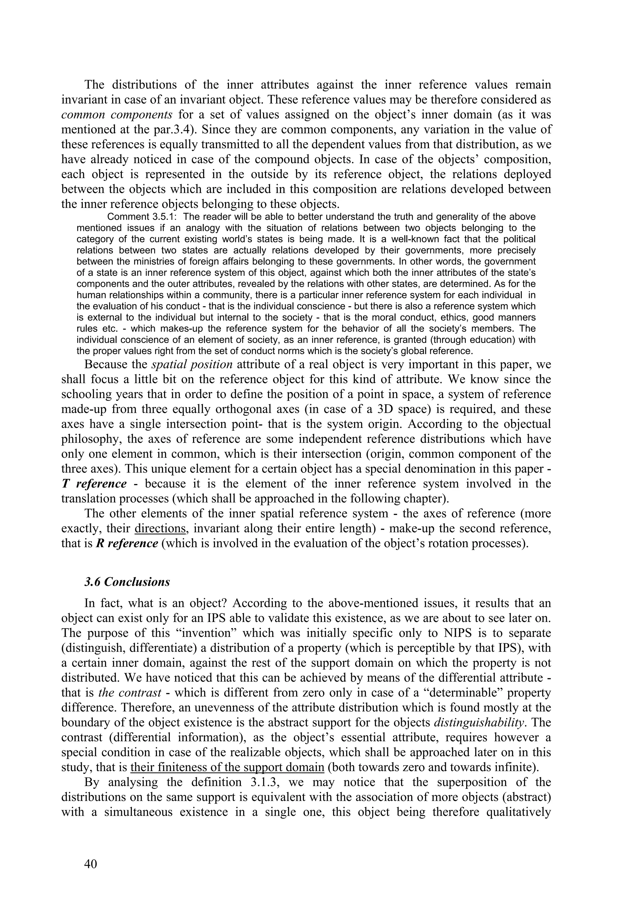 The distributions of the inner attributes against the inner reference values remain
invariant in case of an invariant object. These reference values may be therefore considered as
common components for a set of values assigned on the object’s inner domain (as it was
mentioned at the par.3.4). Since they are common components, any variation in the value of
these references is equally transmitted to all the dependent values from that distribution, as we
have already noticed in case of the compound objects. In case of the objects’ composition,
each object is represented in the outside by its reference object, the relations deployed
between the objects which are included in this composition are relations developed between
the inner reference objects belonging to these objects.
           Comment 3.5.1: The reader will be able to better understand the truth and generality of the above
   mentioned issues if an analogy with the situation of relations between two objects belonging to the
   category of the current existing world’s states is being made. It is a well-known fact that the political
   relations between two states are actually relations developed by their governments, more precisely
   between the ministries of foreign affairs belonging to these governments. In other words, the government
   of a state is an inner reference system of this object, against which both the inner attributes of the state’s
   components and the outer attributes, revealed by the relations with other states, are determined. As for the
   human relationships within a community, there is a particular inner reference system for each individual in
   the evaluation of his conduct - that is the individual conscience - but there is also a reference system which
   is external to the individual but internal to the society - that is the moral conduct, ethics, good manners
   rules etc. - which makes-up the reference system for the behavior of all the society’s members. The
   individual conscience of an element of society, as an inner reference, is granted (through education) with
   the proper values right from the set of conduct norms which is the society’s global reference.
     Because the spatial position attribute of a real object is very important in this paper, we
shall focus a little bit on the reference object for this kind of attribute. We know since the
schooling years that in order to define the position of a point in space, a system of reference
made-up from three equally orthogonal axes (in case of a 3D space) is required, and these
axes have a single intersection point- that is the system origin. According to the objectual
philosophy, the axes of reference are some independent reference distributions which have
only one element in common, which is their intersection (origin, common component of the
three axes). This unique element for a certain object has a special denomination in this paper -
T reference - because it is the element of the inner reference system involved in the
translation processes (which shall be approached in the following chapter).
     The other elements of the inner spatial reference system - the axes of reference (more
exactly, their directions, invariant along their entire length) - make-up the second reference,
that is R reference (which is involved in the evaluation of the object’s rotation processes).

    3.6 Conclusions
     In fact, what is an object? According to the above-mentioned issues, it results that an
object can exist only for an IPS able to validate this existence, as we are about to see later on.
The purpose of this “invention” which was initially specific only to NIPS is to separate
(distinguish, differentiate) a distribution of a property (which is perceptible by that IPS), with
a certain inner domain, against the rest of the support domain on which the property is not
distributed. We have noticed that this can be achieved by means of the differential attribute -
that is the contrast - which is different from zero only in case of a “determinable” property
difference. Therefore, an unevenness of the attribute distribution which is found mostly at the
boundary of the object existence is the abstract support for the objects distinguishability. The
contrast (differential information), as the object’s essential attribute, requires however a
special condition in case of the realizable objects, which shall be approached later on in this
study, that is their finiteness of the support domain (both towards zero and towards infinite).
     By analysing the definition 3.1.3, we may notice that the superposition of the
distributions on the same support is equivalent with the association of more objects (abstract)
with a simultaneous existence in a single one, this object being therefore qualitatively



    40
 
