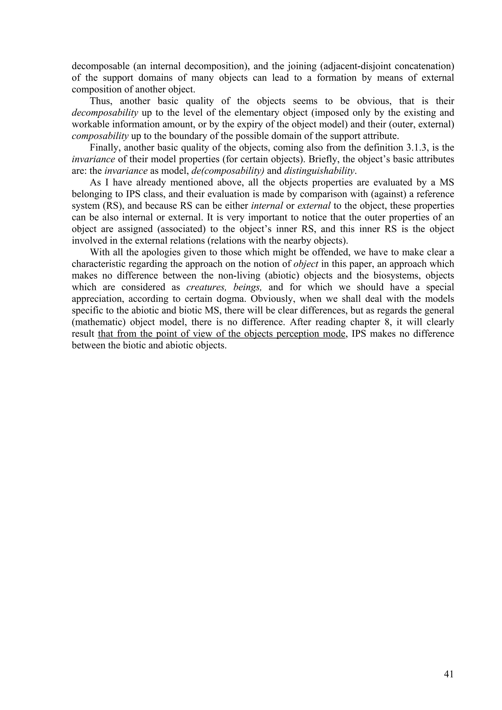 decomposable (an internal decomposition), and the joining (adjacent-disjoint concatenation)
of the support domains of many objects can lead to a formation by means of external
composition of another object.
     Thus, another basic quality of the objects seems to be obvious, that is their
decomposability up to the level of the elementary object (imposed only by the existing and
workable information amount, or by the expiry of the object model) and their (outer, external)
composability up to the boundary of the possible domain of the support attribute.
     Finally, another basic quality of the objects, coming also from the definition 3.1.3, is the
invariance of their model properties (for certain objects). Briefly, the object’s basic attributes
are: the invariance as model, de(composability) and distinguishability.
     As I have already mentioned above, all the objects properties are evaluated by a MS
belonging to IPS class, and their evaluation is made by comparison with (against) a reference
system (RS), and because RS can be either internal or external to the object, these properties
can be also internal or external. It is very important to notice that the outer properties of an
object are assigned (associated) to the object’s inner RS, and this inner RS is the object
involved in the external relations (relations with the nearby objects).
     With all the apologies given to those which might be offended, we have to make clear a
characteristic regarding the approach on the notion of object in this paper, an approach which
makes no difference between the non-living (abiotic) objects and the biosystems, objects
which are considered as creatures, beings, and for which we should have a special
appreciation, according to certain dogma. Obviously, when we shall deal with the models
specific to the abiotic and biotic MS, there will be clear differences, but as regards the general
(mathematic) object model, there is no difference. After reading chapter 8, it will clearly
result that from the point of view of the objects perception mode, IPS makes no difference
between the biotic and abiotic objects.




                                                                                               41
 