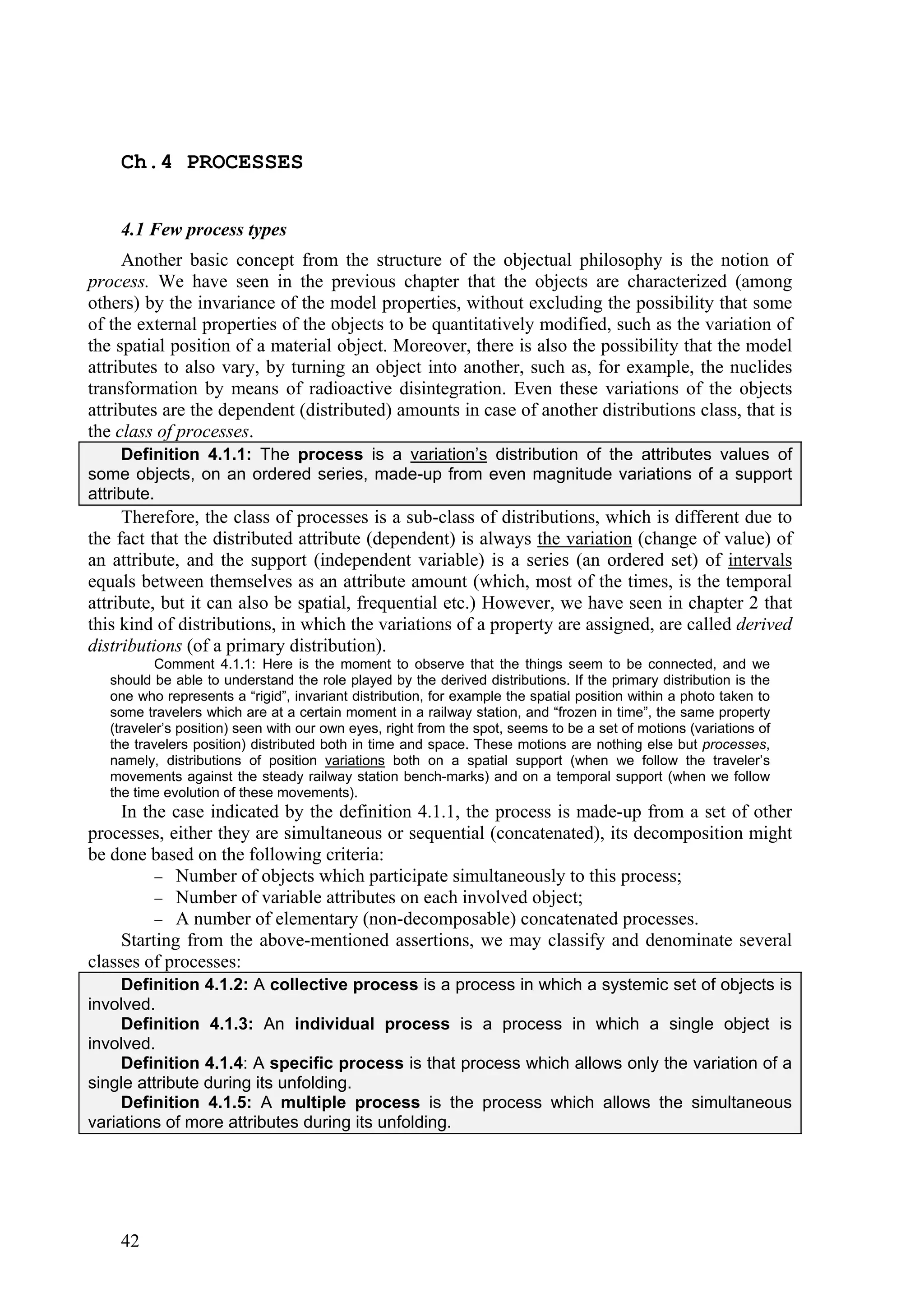 Ch.4 PROCESSES


    4.1 Few process types
     Another basic concept from the structure of the objectual philosophy is the notion of
process. We have seen in the previous chapter that the objects are characterized (among
others) by the invariance of the model properties, without excluding the possibility that some
of the external properties of the objects to be quantitatively modified, such as the variation of
the spatial position of a material object. Moreover, there is also the possibility that the model
attributes to also vary, by turning an object into another, such as, for example, the nuclides
transformation by means of radioactive disintegration. Even these variations of the objects
attributes are the dependent (distributed) amounts in case of another distributions class, that is
the class of processes.
     Definition 4.1.1: The process is a variation’s distribution of the attributes values of
some objects, on an ordered series, made-up from even magnitude variations of a support
attribute.
     Therefore, the class of processes is a sub-class of distributions, which is different due to
the fact that the distributed attribute (dependent) is always the variation (change of value) of
an attribute, and the support (independent variable) is a series (an ordered set) of intervals
equals between themselves as an attribute amount (which, most of the times, is the temporal
attribute, but it can also be spatial, frequential etc.) However, we have seen in chapter 2 that
this kind of distributions, in which the variations of a property are assigned, are called derived
distributions (of a primary distribution).
           Comment 4.1.1: Here is the moment to observe that the things seem to be connected, and we
   should be able to understand the role played by the derived distributions. If the primary distribution is the
   one who represents a “rigid”, invariant distribution, for example the spatial position within a photo taken to
   some travelers which are at a certain moment in a railway station, and “frozen in time”, the same property
   (traveler’s position) seen with our own eyes, right from the spot, seems to be a set of motions (variations of
   the travelers position) distributed both in time and space. These motions are nothing else but processes,
   namely, distributions of position variations both on a spatial support (when we follow the traveler’s
   movements against the steady railway station bench-marks) and on a temporal support (when we follow
   the time evolution of these movements).
     In the case indicated by the definition 4.1.1, the process is made-up from a set of other
processes, either they are simultaneous or sequential (concatenated), its decomposition might
be done based on the following criteria:
           Number of objects which participate simultaneously to this process;
           Number of variable attributes on each involved object;
           A number of elementary (non-decomposable) concatenated processes.
     Starting from the above-mentioned assertions, we may classify and denominate several
classes of processes:
     Definition 4.1.2: A collective process is a process in which a systemic set of objects is
involved.
     Definition 4.1.3: An individual process is a process in which a single object is
involved.
     Definition 4.1.4: A specific process is that process which allows only the variation of a
single attribute during its unfolding.
     Definition 4.1.5: A multiple process is the process which allows the simultaneous
variations of more attributes during its unfolding.




    42
 