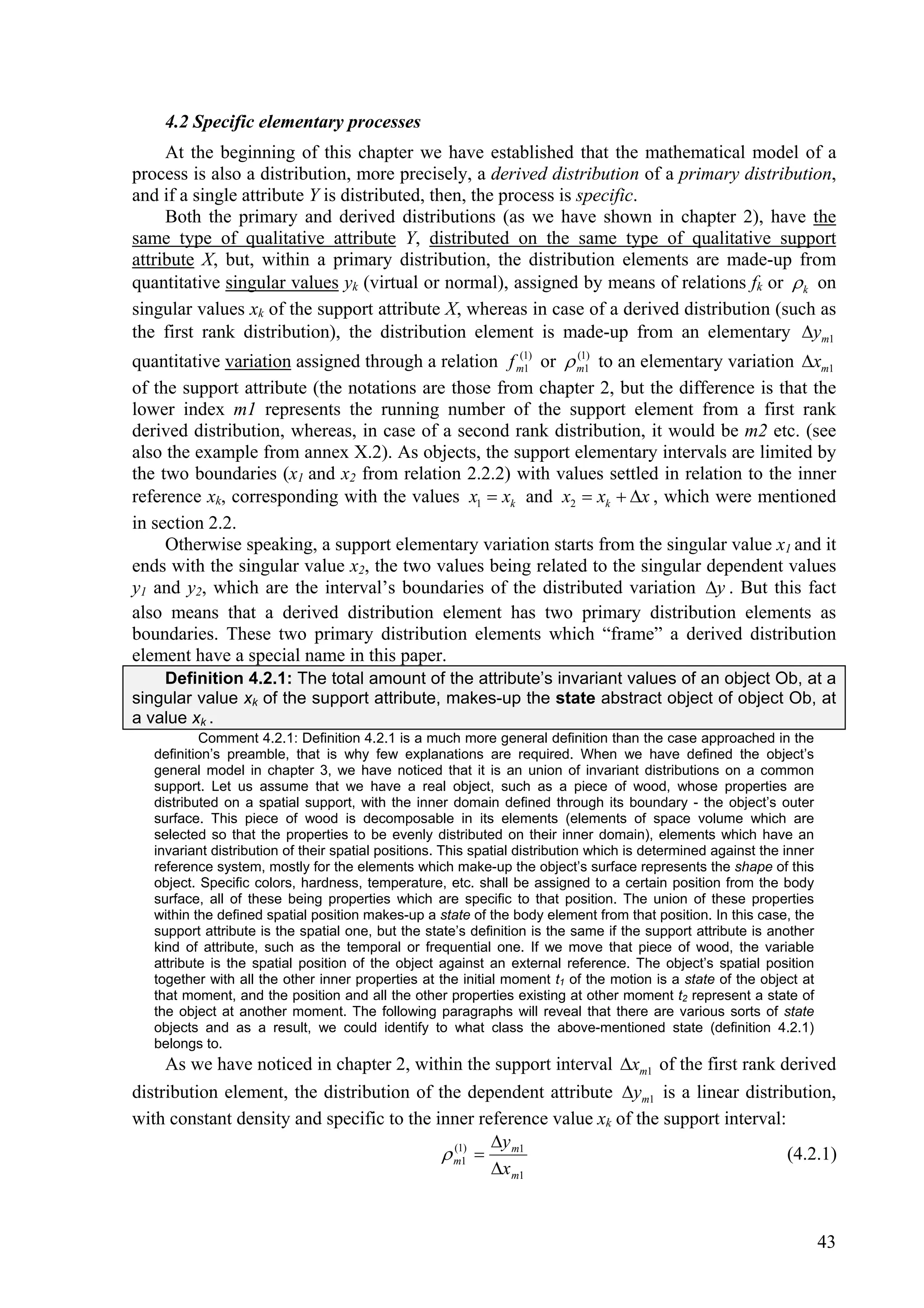 4.2 Specific elementary processes
     At the beginning of this chapter we have established that the mathematical model of a
process is also a distribution, more precisely, a derived distribution of a primary distribution,
and if a single attribute Y is distributed, then, the process is specific.
     Both the primary and derived distributions (as we have shown in chapter 2), have the
same type of qualitative attribute Y, distributed on the same type of qualitative support
attribute X, but, within a primary distribution, the distribution elements are made-up from
quantitative singular values yk (virtual or normal), assigned by means of relations fk or  k on
singular values xk of the support attribute X, whereas in case of a derived distribution (such as
the first rank distribution), the distribution element is made-up from an elementary ym1
quantitative variation assigned through a relation f m1) or  m11) to an elementary variation xm1
                                                      (
                                                        1
                                                              (


of the support attribute (the notations are those from chapter 2, but the difference is that the
lower index m1 represents the running number of the support element from a first rank
derived distribution, whereas, in case of a second rank distribution, it would be m2 etc. (see
also the example from annex X.2). As objects, the support elementary intervals are limited by
the two boundaries (x1 and x2 from relation 2.2.2) with values settled in relation to the inner
reference xk, corresponding with the values x1  xk and x2  xk  x , which were mentioned
in section 2.2.
     Otherwise speaking, a support elementary variation starts from the singular value x1 and it
ends with the singular value x2, the two values being related to the singular dependent values
y1 and y2, which are the interval’s boundaries of the distributed variation y . But this fact
also means that a derived distribution element has two primary distribution elements as
boundaries. These two primary distribution elements which “frame” a derived distribution
element have a special name in this paper.
    Definition 4.2.1: The total amount of the attribute’s invariant values of an object Ob, at a
singular value xk of the support attribute, makes-up the state abstract object of object Ob, at
a value xk .
           Comment 4.2.1: Definition 4.2.1 is a much more general definition than the case approached in the
   definition’s preamble, that is why few explanations are required. When we have defined the object’s
   general model in chapter 3, we have noticed that it is an union of invariant distributions on a common
   support. Let us assume that we have a real object, such as a piece of wood, whose properties are
   distributed on a spatial support, with the inner domain defined through its boundary - the object’s outer
   surface. This piece of wood is decomposable in its elements (elements of space volume which are
   selected so that the properties to be evenly distributed on their inner domain), elements which have an
   invariant distribution of their spatial positions. This spatial distribution which is determined against the inner
   reference system, mostly for the elements which make-up the object’s surface represents the shape of this
   object. Specific colors, hardness, temperature, etc. shall be assigned to a certain position from the body
   surface, all of these being properties which are specific to that position. The union of these properties
   within the defined spatial position makes-up a state of the body element from that position. In this case, the
   support attribute is the spatial one, but the state’s definition is the same if the support attribute is another
   kind of attribute, such as the temporal or frequential one. If we move that piece of wood, the variable
   attribute is the spatial position of the object against an external reference. The object’s spatial position
   together with all the other inner properties at the initial moment t1 of the motion is a state of the object at
   that moment, and the position and all the other properties existing at other moment t2 represent a state of
   the object at another moment. The following paragraphs will reveal that there are various sorts of state
   objects and as a result, we could identify to what class the above-mentioned state (definition 4.2.1)
   belongs to.
     As we have noticed in chapter 2, within the support interval xm1 of the first rank derived
distribution element, the distribution of the dependent attribute ym1 is a linear distribution,
with constant density and specific to the inner reference value xk of the support interval:
                                                   y
                                            m11)  m1
                                             (
                                                                                            (4.2.1)
                                                   x m1


                                                                                                                        43
 