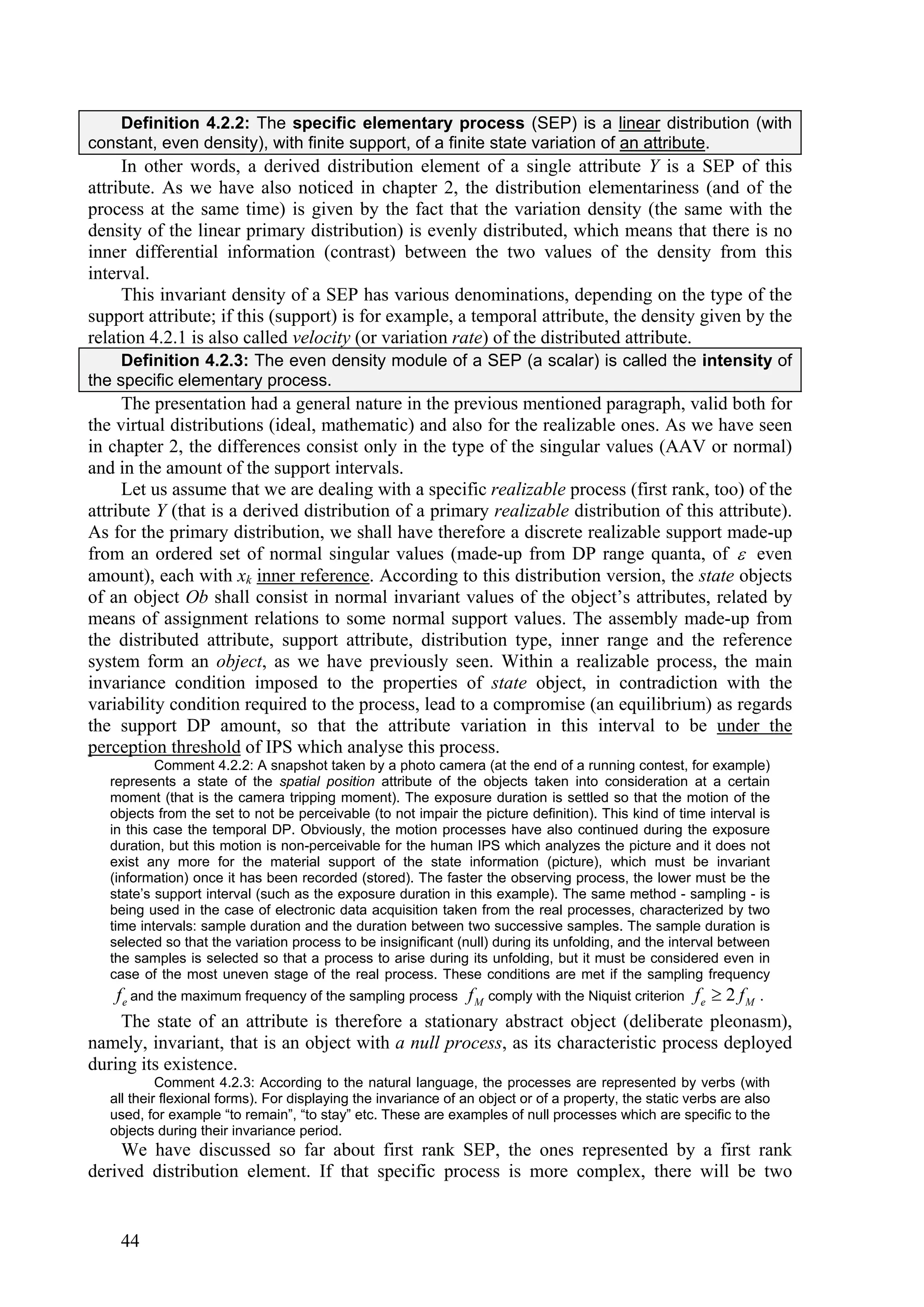 Definition 4.2.2: The specific elementary process (SEP) is a linear distribution (with
constant, even density), with finite support, of a finite state variation of an attribute.
     In other words, a derived distribution element of a single attribute Y is a SEP of this
attribute. As we have also noticed in chapter 2, the distribution elementariness (and of the
process at the same time) is given by the fact that the variation density (the same with the
density of the linear primary distribution) is evenly distributed, which means that there is no
inner differential information (contrast) between the two values of the density from this
interval.
     This invariant density of a SEP has various denominations, depending on the type of the
support attribute; if this (support) is for example, a temporal attribute, the density given by the
relation 4.2.1 is also called velocity (or variation rate) of the distributed attribute.
     Definition 4.2.3: The even density module of a SEP (a scalar) is called the intensity of
the specific elementary process.
     The presentation had a general nature in the previous mentioned paragraph, valid both for
the virtual distributions (ideal, mathematic) and also for the realizable ones. As we have seen
in chapter 2, the differences consist only in the type of the singular values (AAV or normal)
and in the amount of the support intervals.
     Let us assume that we are dealing with a specific realizable process (first rank, too) of the
attribute Y (that is a derived distribution of a primary realizable distribution of this attribute).
As for the primary distribution, we shall have therefore a discrete realizable support made-up
from an ordered set of normal singular values (made-up from DP range quanta, of  even
amount), each with xk inner reference. According to this distribution version, the state objects
of an object Ob shall consist in normal invariant values of the object’s attributes, related by
means of assignment relations to some normal support values. The assembly made-up from
the distributed attribute, support attribute, distribution type, inner range and the reference
system form an object, as we have previously seen. Within a realizable process, the main
invariance condition imposed to the properties of state object, in contradiction with the
variability condition required to the process, lead to a compromise (an equilibrium) as regards
the support DP amount, so that the attribute variation in this interval to be under the
perception threshold of IPS which analyse this process.
           Comment 4.2.2: A snapshot taken by a photo camera (at the end of a running contest, for example)
   represents a state of the spatial position attribute of the objects taken into consideration at a certain
   moment (that is the camera tripping moment). The exposure duration is settled so that the motion of the
   objects from the set to not be perceivable (to not impair the picture definition). This kind of time interval is
   in this case the temporal DP. Obviously, the motion processes have also continued during the exposure
   duration, but this motion is non-perceivable for the human IPS which analyzes the picture and it does not
   exist any more for the material support of the state information (picture), which must be invariant
   (information) once it has been recorded (stored). The faster the observing process, the lower must be the
   state’s support interval (such as the exposure duration in this example). The same method - sampling - is
   being used in the case of electronic data acquisition taken from the real processes, characterized by two
   time intervals: sample duration and the duration between two successive samples. The sample duration is
   selected so that the variation process to be insignificant (null) during its unfolding, and the interval between
   the samples is selected so that a process to arise during its unfolding, but it must be considered even in
   case of the most uneven stage of the real process. These conditions are met if the sampling frequency
    f e and the maximum frequency of the sampling process f M comply with the Niquist criterion f e  2 f M .
     The state of an attribute is therefore a stationary abstract object (deliberate pleonasm),
namely, invariant, that is an object with a null process, as its characteristic process deployed
during its existence.
            Comment 4.2.3: According to the natural language, the processes are represented by verbs (with
   all their flexional forms). For displaying the invariance of an object or of a property, the static verbs are also
   used, for example “to remain”, “to stay” etc. These are examples of null processes which are specific to the
   objects during their invariance period.
    We have discussed so far about first rank SEP, the ones represented by a first rank
derived distribution element. If that specific process is more complex, there will be two


     44
 