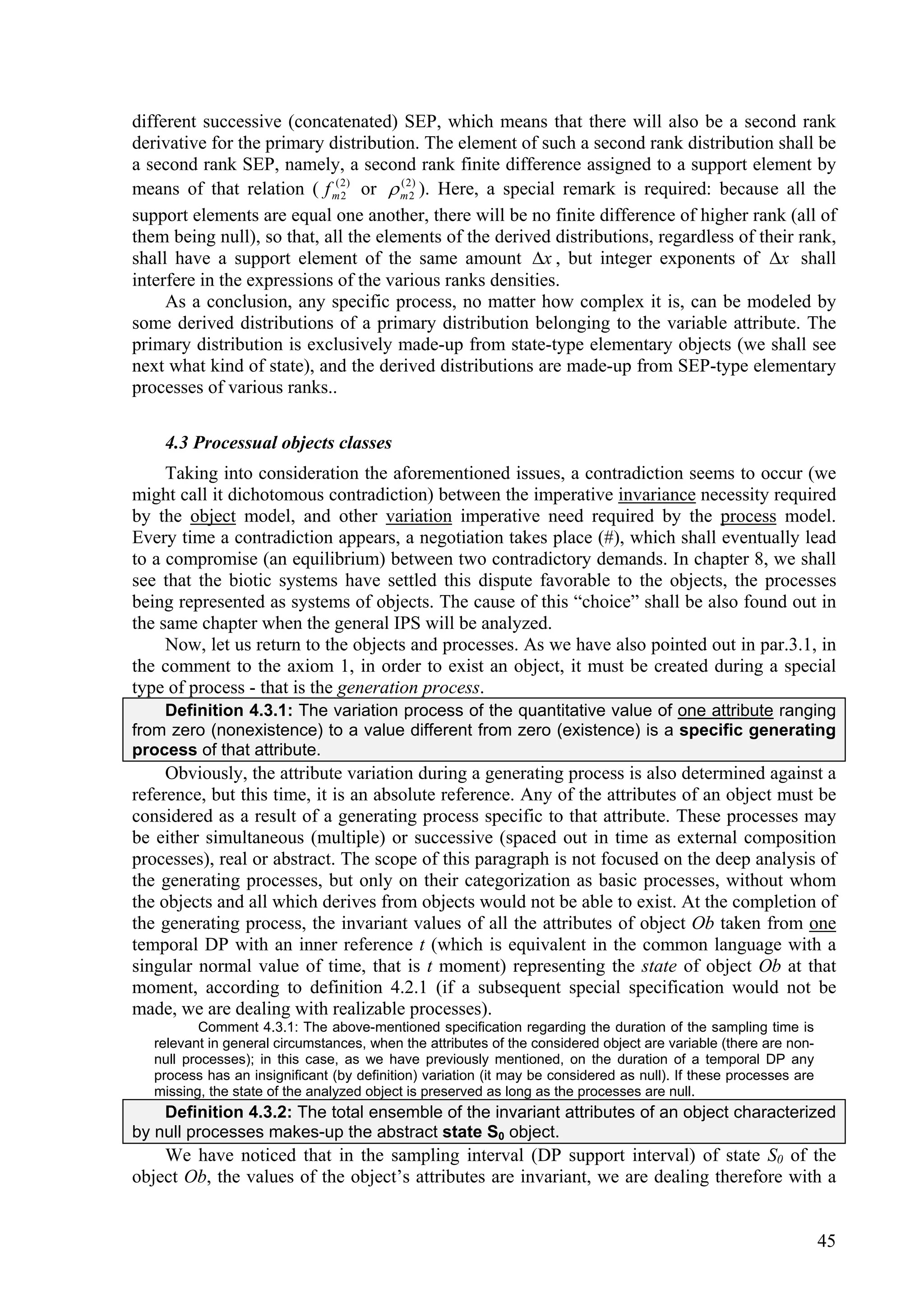 different successive (concatenated) SEP, which means that there will also be a second rank
derivative for the primary distribution. The element of such a second rank distribution shall be
a second rank SEP, namely, a second rank finite difference assigned to a support element by
means of that relation ( f m2 ) or  m22) ). Here, a special remark is required: because all the
                             (
                               2
                                      (


support elements are equal one another, there will be no finite difference of higher rank (all of
them being null), so that, all the elements of the derived distributions, regardless of their rank,
shall have a support element of the same amount x , but integer exponents of x shall
interfere in the expressions of the various ranks densities.
     As a conclusion, any specific process, no matter how complex it is, can be modeled by
some derived distributions of a primary distribution belonging to the variable attribute. The
primary distribution is exclusively made-up from state-type elementary objects (we shall see
next what kind of state), and the derived distributions are made-up from SEP-type elementary
processes of various ranks..

    4.3 Processual objects classes
     Taking into consideration the aforementioned issues, a contradiction seems to occur (we
might call it dichotomous contradiction) between the imperative invariance necessity required
by the object model, and other variation imperative need required by the process model.
Every time a contradiction appears, a negotiation takes place (#), which shall eventually lead
to a compromise (an equilibrium) between two contradictory demands. In chapter 8, we shall
see that the biotic systems have settled this dispute favorable to the objects, the processes
being represented as systems of objects. The cause of this “choice” shall be also found out in
the same chapter when the general IPS will be analyzed.
     Now, let us return to the objects and processes. As we have also pointed out in par.3.1, in
the comment to the axiom 1, in order to exist an object, it must be created during a special
type of process - that is the generation process.
    Definition 4.3.1: The variation process of the quantitative value of one attribute ranging
from zero (nonexistence) to a value different from zero (existence) is a specific generating
process of that attribute.
     Obviously, the attribute variation during a generating process is also determined against a
reference, but this time, it is an absolute reference. Any of the attributes of an object must be
considered as a result of a generating process specific to that attribute. These processes may
be either simultaneous (multiple) or successive (spaced out in time as external composition
processes), real or abstract. The scope of this paragraph is not focused on the deep analysis of
the generating processes, but only on their categorization as basic processes, without whom
the objects and all which derives from objects would not be able to exist. At the completion of
the generating process, the invariant values of all the attributes of object Ob taken from one
temporal DP with an inner reference t (which is equivalent in the common language with a
singular normal value of time, that is t moment) representing the state of object Ob at that
moment, according to definition 4.2.1 (if a subsequent special specification would not be
made, we are dealing with realizable processes).
          Comment 4.3.1: The above-mentioned specification regarding the duration of the sampling time is
   relevant in general circumstances, when the attributes of the considered object are variable (there are non-
   null processes); in this case, as we have previously mentioned, on the duration of a temporal DP any
   process has an insignificant (by definition) variation (it may be considered as null). If these processes are
   missing, the state of the analyzed object is preserved as long as the processes are null.
    Definition 4.3.2: The total ensemble of the invariant attributes of an object characterized
by null processes makes-up the abstract state S0 object.
    We have noticed that in the sampling interval (DP support interval) of state S0 of the
object Ob, the values of the object’s attributes are invariant, we are dealing therefore with a


                                                                                                                   45
 