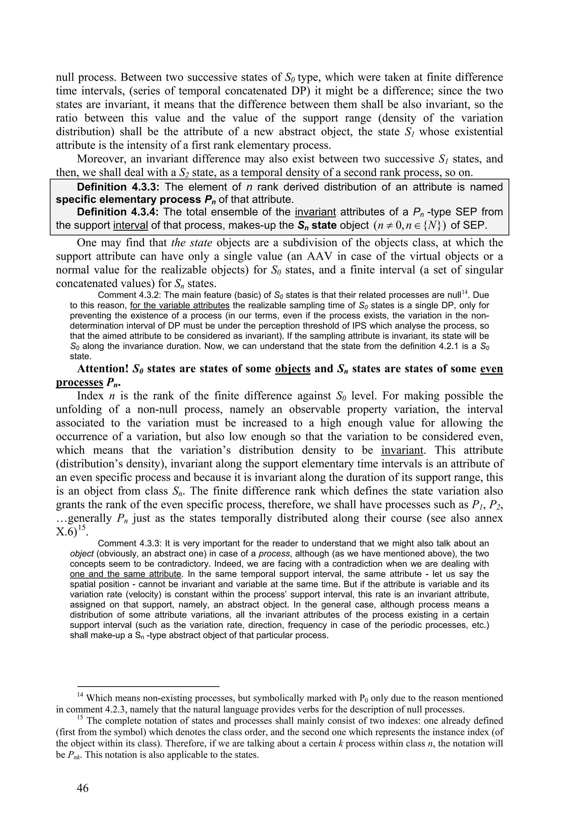 null process. Between two successive states of S0 type, which were taken at finite difference
time intervals, (series of temporal concatenated DP) it might be a difference; since the two
states are invariant, it means that the difference between them shall be also invariant, so the
ratio between this value and the value of the support range (density of the variation
distribution) shall be the attribute of a new abstract object, the state S1 whose existential
attribute is the intensity of a first rank elementary process.
     Moreover, an invariant difference may also exist between two successive S1 states, and
then, we shall deal with a S2 state, as a temporal density of a second rank process, so on.
     Definition 4.3.3: The element of n rank derived distribution of an attribute is named
specific elementary process Pn of that attribute.
     Definition 4.3.4: The total ensemble of the invariant attributes of a Pn -type SEP from
the support interval of that process, makes-up the Sn state object (n  0, n  {N }) of SEP.
    One may find that the state objects are a subdivision of the objects class, at which the
support attribute can have only a single value (an AAV in case of the virtual objects or a
normal value for the realizable objects) for S0 states, and a finite interval (a set of singular
concatenated values) for Sn states.
           Comment 4.3.2: The main feature (basic) of S0 states is that their related processes are null 14. Due
   to this reason, for the variable attributes the realizable sampling time of S0 states is a single DP, only for
   preventing the existence of a process (in our terms, even if the process exists, the variation in the non-
   determination interval of DP must be under the perception threshold of IPS which analyse the process, so
   that the aimed attribute to be considered as invariant). If the sampling attribute is invariant, its state will be
   S0 along the invariance duration. Now, we can understand that the state from the definition 4.2.1 is a S0
   state.
     Attention! S0 states are states of some objects and Sn states are states of some even
processes Pn.
     Index n is the rank of the finite difference against S0 level. For making possible the
unfolding of a non-null process, namely an observable property variation, the interval
associated to the variation must be increased to a high enough value for allowing the
occurrence of a variation, but also low enough so that the variation to be considered even,
which means that the variation’s distribution density to be invariant. This attribute
(distribution’s density), invariant along the support elementary time intervals is an attribute of
an even specific process and because it is invariant along the duration of its support range, this
is an object from class Sn. The finite difference rank which defines the state variation also
grants the rank of the even specific process, therefore, we shall have processes such as P1, P2,
…generally Pn just as the states temporally distributed along their course (see also annex
X.6) 15.
           Comment 4.3.3: It is very important for the reader to understand that we might also talk about an
   object (obviously, an abstract one) in case of a process, although (as we have mentioned above), the two
   concepts seem to be contradictory. Indeed, we are facing with a contradiction when we are dealing with
   one and the same attribute. In the same temporal support interval, the same attribute - let us say the
   spatial position - cannot be invariant and variable at the same time. But if the attribute is variable and its
   variation rate (velocity) is constant within the process’ support interval, this rate is an invariant attribute,
   assigned on that support, namely, an abstract object. In the general case, although process means a
   distribution of some attribute variations, all the invariant attributes of the process existing in a certain
   support interval (such as the variation rate, direction, frequency in case of the periodic processes, etc.)
   shall make-up a Sn -type abstract object of that particular process.




     14
          Which means non-existing processes, but symbolically marked with P0 only due to the reason mentioned
in comment 4.2.3, namely that the natural language provides verbs for the description of null processes.
       15
          The complete notation of states and processes shall mainly consist of two indexes: one already defined
(first from the symbol) which denotes the class order, and the second one which represents the instance index (of
the object within its class). Therefore, if we are talking about a certain k process within class n, the notation will
be Pnk. This notation is also applicable to the states.


     46
 