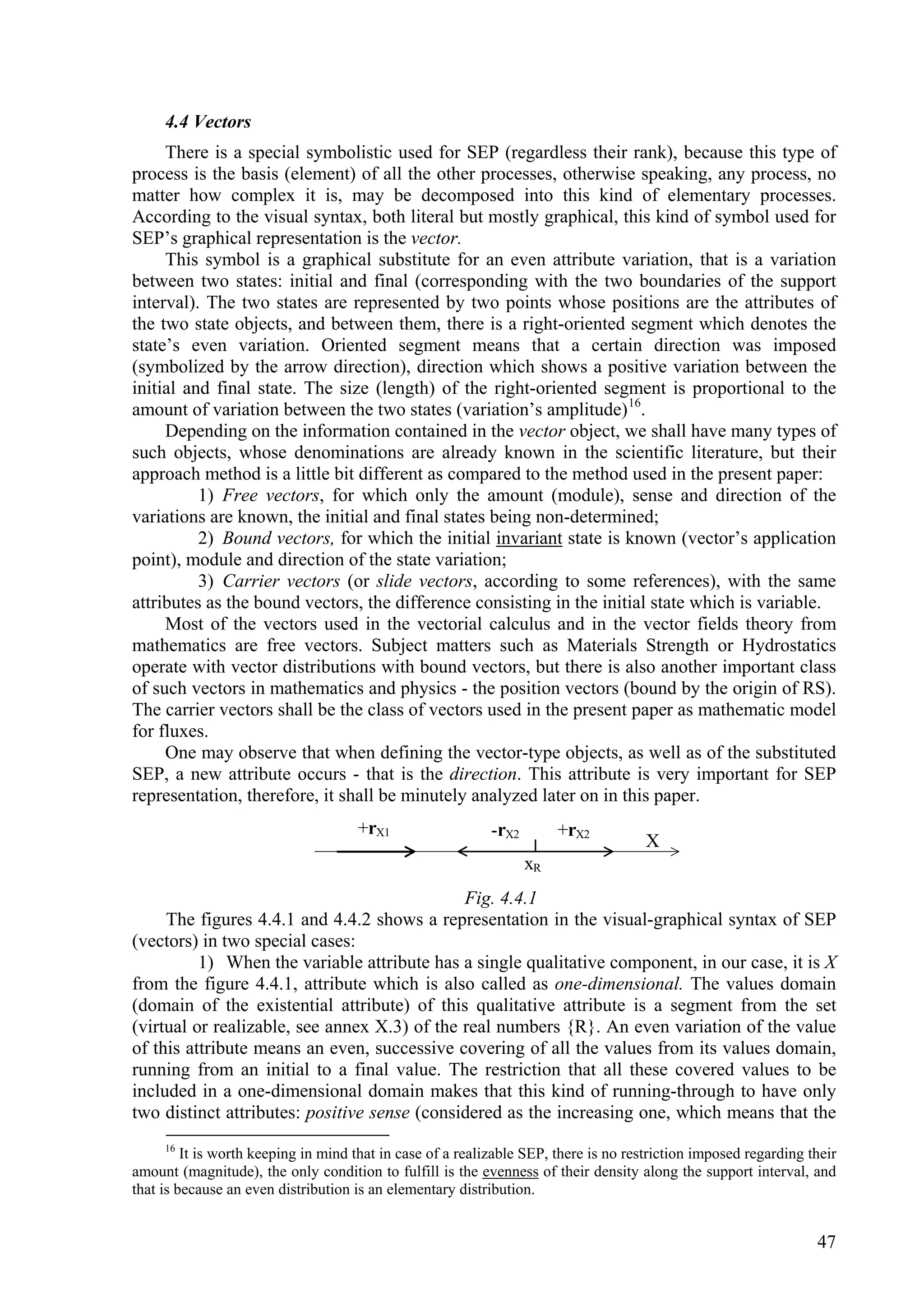 4.4 Vectors
     There is a special symbolistic used for SEP (regardless their rank), because this type of
process is the basis (element) of all the other processes, otherwise speaking, any process, no
matter how complex it is, may be decomposed into this kind of elementary processes.
According to the visual syntax, both literal but mostly graphical, this kind of symbol used for
SEP’s graphical representation is the vector.
     This symbol is a graphical substitute for an even attribute variation, that is a variation
between two states: initial and final (corresponding with the two boundaries of the support
interval). The two states are represented by two points whose positions are the attributes of
the two state objects, and between them, there is a right-oriented segment which denotes the
state’s even variation. Oriented segment means that a certain direction was imposed
(symbolized by the arrow direction), direction which shows a positive variation between the
initial and final state. The size (length) of the right-oriented segment is proportional to the
amount of variation between the two states (variation’s amplitude) 16.
     Depending on the information contained in the vector object, we shall have many types of
such objects, whose denominations are already known in the scientific literature, but their
approach method is a little bit different as compared to the method used in the present paper:
          1) Free vectors, for which only the amount (module), sense and direction of the
variations are known, the initial and final states being non-determined;
          2) Bound vectors, for which the initial invariant state is known (vector’s application
point), module and direction of the state variation;
          3) Carrier vectors (or slide vectors, according to some references), with the same
attributes as the bound vectors, the difference consisting in the initial state which is variable.
     Most of the vectors used in the vectorial calculus and in the vector fields theory from
mathematics are free vectors. Subject matters such as Materials Strength or Hydrostatics
operate with vector distributions with bound vectors, but there is also another important class
of such vectors in mathematics and physics - the position vectors (bound by the origin of RS).
The carrier vectors shall be the class of vectors used in the present paper as mathematic model
for fluxes.
     One may observe that when defining the vector-type objects, as well as of the substituted
SEP, a new attribute occurs - that is the direction. This attribute is very important for SEP
representation, therefore, it shall be minutely analyzed later on in this paper.
                                     +rX1                   -rX2        +rX2
                                                                                      X
                                                                   xR
                                              Fig. 4.4.1
     The figures 4.4.1 and 4.4.2 shows a representation in the visual-graphical syntax of SEP
(vectors) in two special cases:
          1) When the variable attribute has a single qualitative component, in our case, it is X
from the figure 4.4.1, attribute which is also called as one-dimensional. The values domain
(domain of the existential attribute) of this qualitative attribute is a segment from the set
(virtual or realizable, see annex X.3) of the real numbers {R}. An even variation of the value
of this attribute means an even, successive covering of all the values from its values domain,
running from an initial to a final value. The restriction that all these covered values to be
included in a one-dimensional domain makes that this kind of running-through to have only
two distinct attributes: positive sense (considered as the increasing one, which means that the
     16
         It is worth keeping in mind that in case of a realizable SEP, there is no restriction imposed regarding their
amount (magnitude), the only condition to fulfill is the evenness of their density along the support interval, and
that is because an even distribution is an elementary distribution.


                                                                                                                  47
 