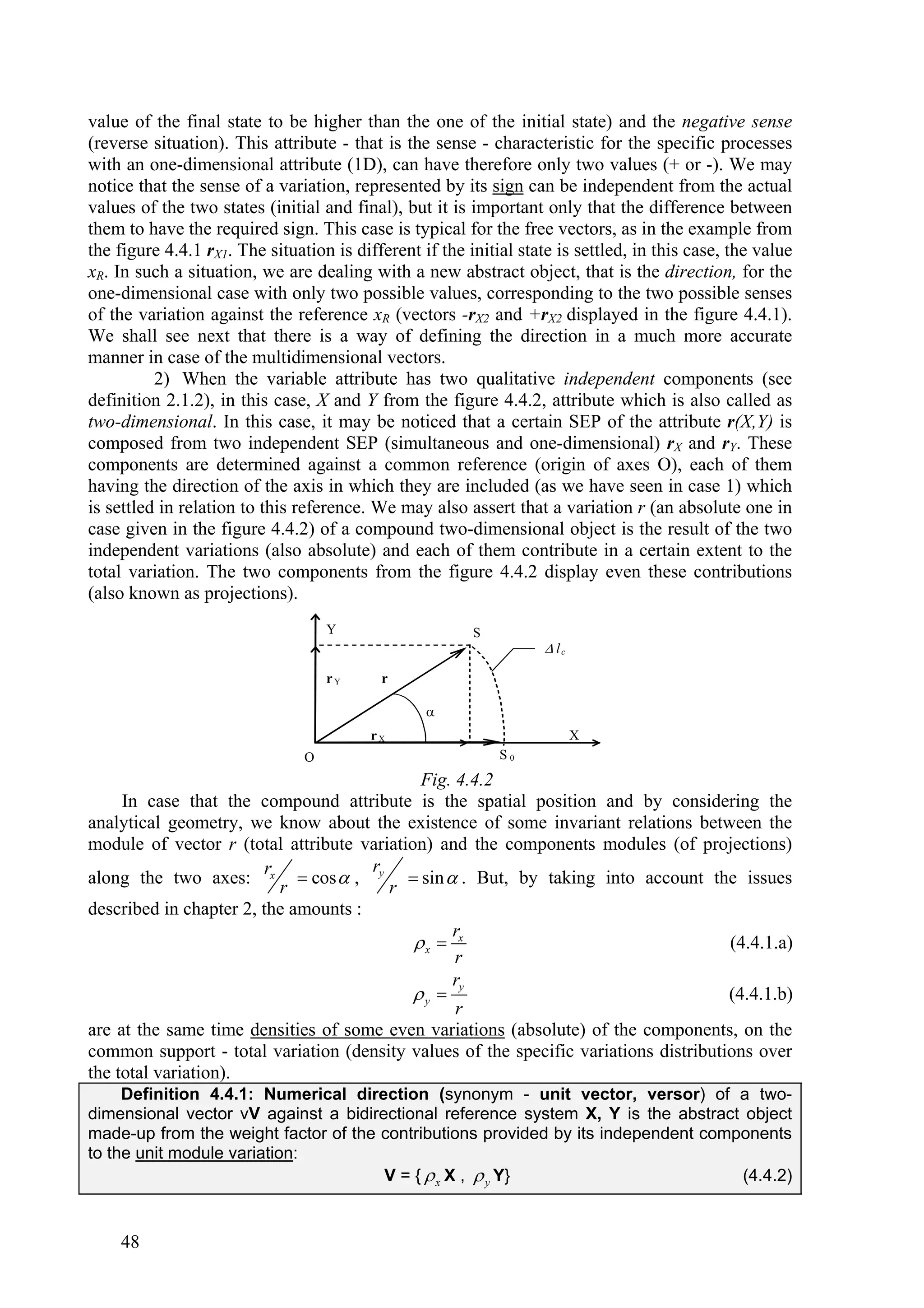 value of the final state to be higher than the one of the initial state) and the negative sense
(reverse situation). This attribute - that is the sense - characteristic for the specific processes
with an one-dimensional attribute (1D), can have therefore only two values (+ or -). We may
notice that the sense of a variation, represented by its sign can be independent from the actual
values of the two states (initial and final), but it is important only that the difference between
them to have the required sign. This case is typical for the free vectors, as in the example from
the figure 4.4.1 rX1. The situation is different if the initial state is settled, in this case, the value
xR. In such a situation, we are dealing with a new abstract object, that is the direction, for the
one-dimensional case with only two possible values, corresponding to the two possible senses
of the variation against the reference xR (vectors -rX2 and +rX2 displayed in the figure 4.4.1).
We shall see next that there is a way of defining the direction in a much more accurate
manner in case of the multidimensional vectors.
          2) When the variable attribute has two qualitative independent components (see
definition 2.1.2), in this case, X and Y from the figure 4.4.2, attribute which is also called as
two-dimensional. In this case, it may be noticed that a certain SEP of the attribute r(X,Y) is
composed from two independent SEP (simultaneous and one-dimensional) rX and rY. These
components are determined against a common reference (origin of axes O), each of them
having the direction of the axis in which they are included (as we have seen in case 1) which
is settled in relation to this reference. We may also assert that a variation r (an absolute one in
case given in the figure 4.4.2) of a compound two-dimensional object is the result of the two
independent variations (also absolute) and each of them contribute in a certain extent to the
total variation. The two components from the figure 4.4.2 display even these contributions
(also known as projections).
                                    Y                    S
                                                                     lc

                                    rY     r

                                                  
                                          rX                               X
                                O                            S0
                                             Fig. 4.4.2
     In case that the compound attribute is the spatial position and by considering the
analytical geometry, we know about the existence of some invariant relations between the
module of vector r (total attribute variation) and the components modules (of projections)
                         r            r
along the two axes: x  cos  , y  sin  . But, by taking into account the issues
                           r            r
described in chapter 2, the amounts :
                                                 r
                                            x  x                                    (4.4.1.a)
                                                  r
                                                 r
                                            y  y                                    (4.4.1.b)
                                                  r
are at the same time densities of some even variations (absolute) of the components, on the
common support - total variation (density values of the specific variations distributions over
the total variation).
     Definition 4.4.1: Numerical direction (synonym - unit vector, versor) of a two-
dimensional vector vV against a bidirectional reference system X, Y is the abstract object
made-up from the weight factor of the contributions provided by its independent components
to the unit module variation:
                                      V = {  x X ,  y Y}                          (4.4.2)


    48
 
