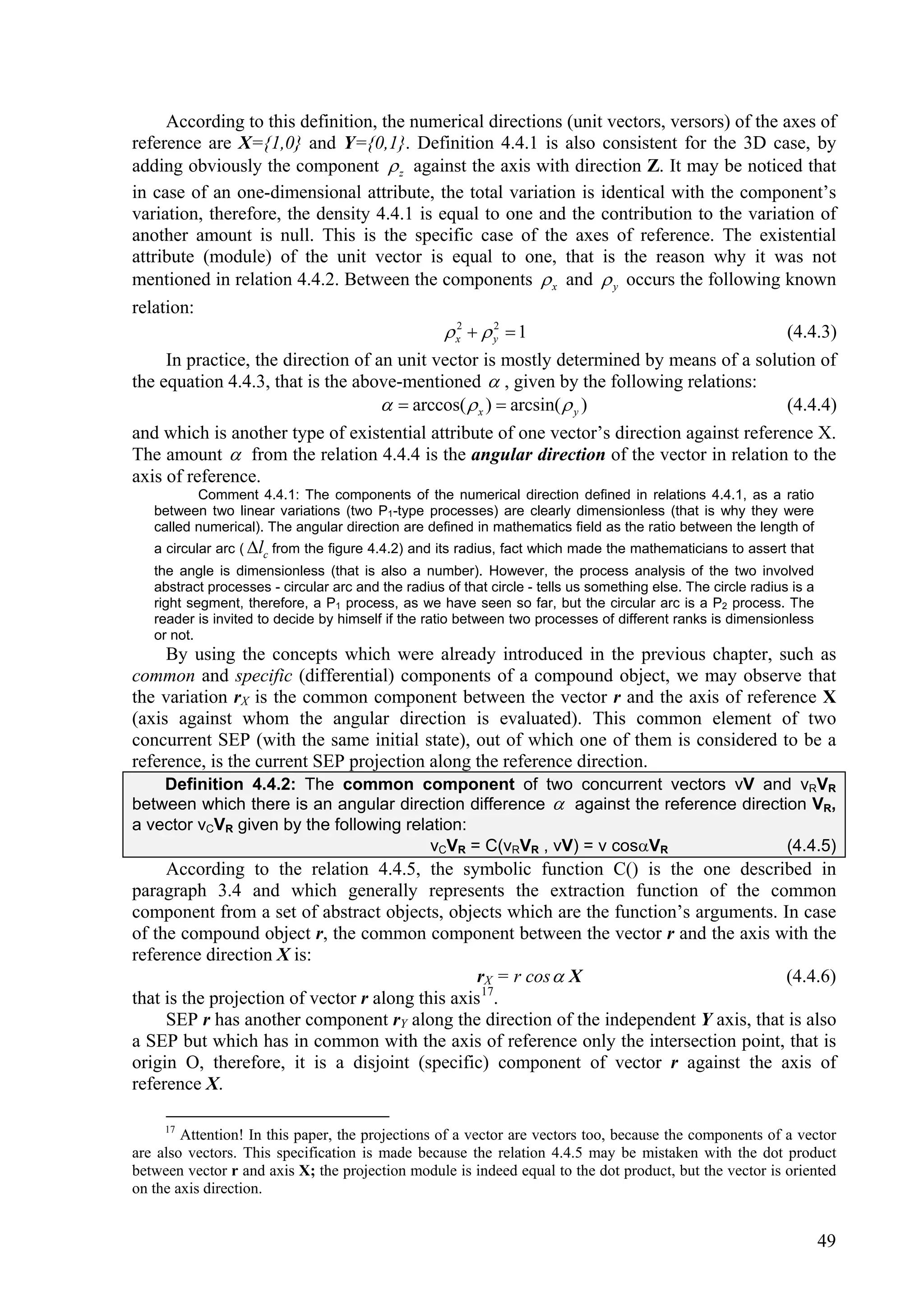 According to this definition, the numerical directions (unit vectors, versors) of the axes of
reference are X={1,0} and Y={0,1}. Definition 4.4.1 is also consistent for the 3D case, by
adding obviously the component  z against the axis with direction Z. It may be noticed that
in case of an one-dimensional attribute, the total variation is identical with the component’s
variation, therefore, the density 4.4.1 is equal to one and the contribution to the variation of
another amount is null. This is the specific case of the axes of reference. The existential
attribute (module) of the unit vector is equal to one, that is the reason why it was not
mentioned in relation 4.4.2. Between the components  x and  y occurs the following known
relation:
                                             x2   y  1
                                                     2
                                                                                           (4.4.3)
     In practice, the direction of an unit vector is mostly determined by means of a solution of
the equation 4.4.3, that is the above-mentioned  , given by the following relations:
                                      arccos(  x )  arcsin(  y )                      (4.4.4)
and which is another type of existential attribute of one vector’s direction against reference X.
The amount  from the relation 4.4.4 is the angular direction of the vector in relation to the
axis of reference.
          Comment 4.4.1: The components of the numerical direction defined in relations 4.4.1, as a ratio
   between two linear variations (two P1-type processes) are clearly dimensionless (that is why they were
   called numerical). The angular direction are defined in mathematics field as the ratio between the length of
   a circular arc ( lc from the figure 4.4.2) and its radius, fact which made the mathematicians to assert that
   the angle is dimensionless (that is also a number). However, the process analysis of the two involved
   abstract processes - circular arc and the radius of that circle - tells us something else. The circle radius is a
   right segment, therefore, a P1 process, as we have seen so far, but the circular arc is a P2 process. The
   reader is invited to decide by himself if the ratio between two processes of different ranks is dimensionless
   or not.
     By using the concepts which were already introduced in the previous chapter, such as
common and specific (differential) components of a compound object, we may observe that
the variation rX is the common component between the vector r and the axis of reference X
(axis against whom the angular direction is evaluated). This common element of two
concurrent SEP (with the same initial state), out of which one of them is considered to be a
reference, is the current SEP projection along the reference direction.
    Definition 4.4.2: The common component of two concurrent vectors vV and vRVR
between which there is an angular direction difference  against the reference direction VR,
a vector vCVR given by the following relation:
                                         vCVR = C(vRVR , vV) = v cosVR               (4.4.5)
     According to the relation 4.4.5, the symbolic function C() is the one described in
paragraph 3.4 and which generally represents the extraction function of the common
component from a set of abstract objects, objects which are the function’s arguments. In case
of the compound object r, the common component between the vector r and the axis with the
reference direction X is:
                                                  rX = r cos  X                       (4.4.6)
that is the projection of vector r along this axis 17.
     SEP r has another component rY along the direction of the independent Y axis, that is also
a SEP but which has in common with the axis of reference only the intersection point, that is
origin O, therefore, it is a disjoint (specific) component of vector r against the axis of
reference X.

     17
        Attention! In this paper, the projections of a vector are vectors too, because the components of a vector
are also vectors. This specification is made because the relation 4.4.5 may be mistaken with the dot product
between vector r and axis X; the projection module is indeed equal to the dot product, but the vector is oriented
on the axis direction.


                                                                                                                       49
 