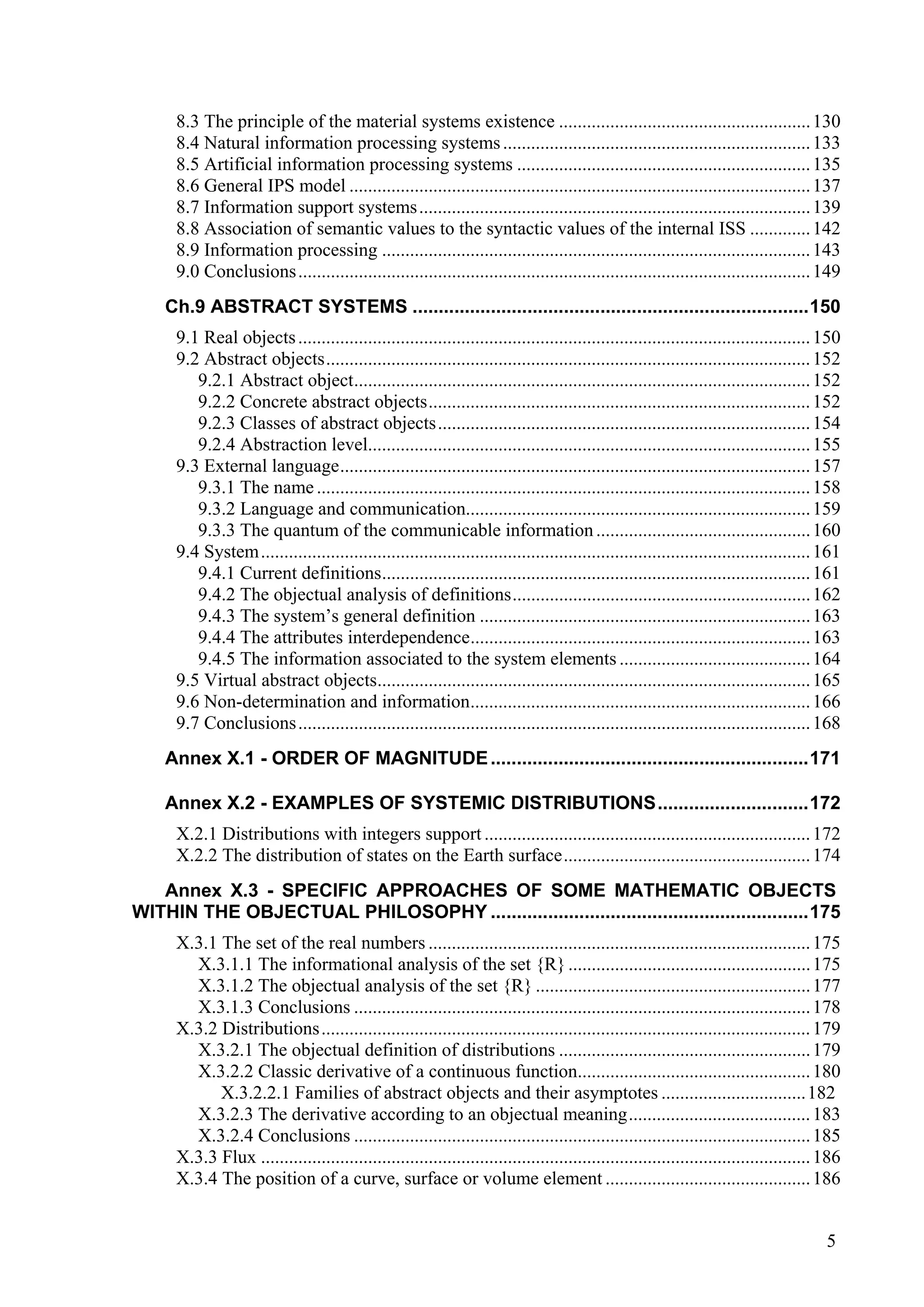 8.3 The principle of the material systems existence ...................................................... 130
     8.4 Natural information processing systems .................................................................. 133
     8.5 Artificial information processing systems ............................................................... 135
     8.6 General IPS model ................................................................................................... 137
     8.7 Information support systems .................................................................................... 139
     8.8 Association of semantic values to the syntactic values of the internal ISS ............. 142
     8.9 Information processing ............................................................................................ 143
     9.0 Conclusions .............................................................................................................. 149
    Ch.9 ABSTRACT SYSTEMS ............................................................................150
     9.1 Real objects .............................................................................................................. 150
     9.2 Abstract objects........................................................................................................ 152
        9.2.1 Abstract object.................................................................................................. 152
        9.2.2 Concrete abstract objects.................................................................................. 152
        9.2.3 Classes of abstract objects................................................................................ 154
        9.2.4 Abstraction level............................................................................................... 155
     9.3 External language..................................................................................................... 157
        9.3.1 The name .......................................................................................................... 158
        9.3.2 Language and communication.......................................................................... 159
        9.3.3 The quantum of the communicable information .............................................. 160
     9.4 System...................................................................................................................... 161
        9.4.1 Current definitions............................................................................................ 161
        9.4.2 The objectual analysis of definitions................................................................ 162
        9.4.3 The system’s general definition ....................................................................... 163
        9.4.4 The attributes interdependence......................................................................... 163
        9.4.5 The information associated to the system elements ......................................... 164
     9.5 Virtual abstract objects............................................................................................. 165
     9.6 Non-determination and information......................................................................... 166
     9.7 Conclusions .............................................................................................................. 168
    Annex X.1 - ORDER OF MAGNITUDE .............................................................171

    Annex X.2 - EXAMPLES OF SYSTEMIC DISTRIBUTIONS.............................172
     X.2.1 Distributions with integers support ...................................................................... 172
     X.2.2 The distribution of states on the Earth surface..................................................... 174
   Annex X.3 - SPECIFIC APPROACHES OF SOME MATHEMATIC OBJECTS
WITHIN THE OBJECTUAL PHILOSOPHY .............................................................175
     X.3.1 The set of the real numbers .................................................................................. 175
       X.3.1.1 The informational analysis of the set {R} .................................................... 175
       X.3.1.2 The objectual analysis of the set {R} ........................................................... 177
       X.3.1.3 Conclusions .................................................................................................. 178
     X.3.2 Distributions......................................................................................................... 179
       X.3.2.1 The objectual definition of distributions ...................................................... 179
       X.3.2.2 Classic derivative of a continuous function.................................................. 180
           X.3.2.2.1 Families of abstract objects and their asymptotes ...............................182
       X.3.2.3 The derivative according to an objectual meaning....................................... 183
       X.3.2.4 Conclusions .................................................................................................. 185
     X.3.3 Flux ...................................................................................................................... 186
     X.3.4 The position of a curve, surface or volume element ............................................ 186


                                                                                                                                       5
 