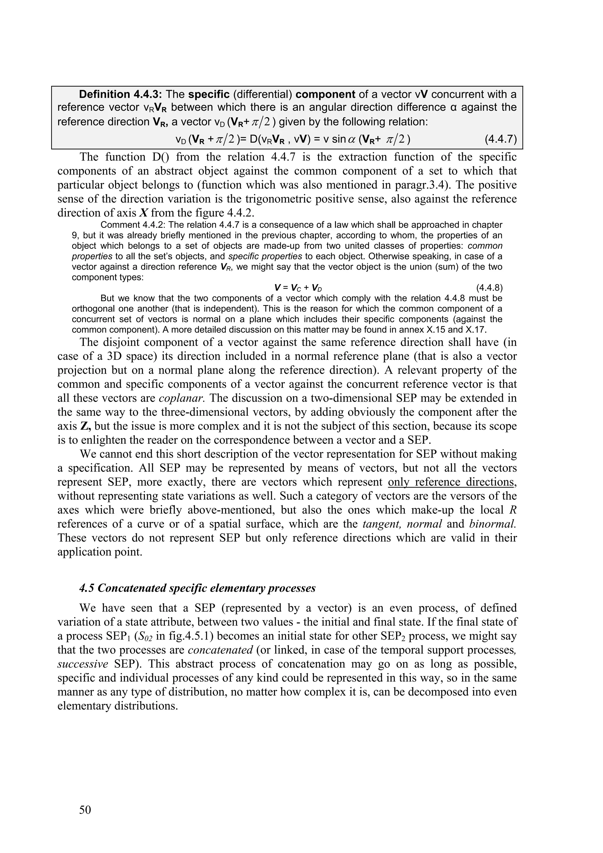 Definition 4.4.3: The specific (differential) component of a vector vV concurrent with a
reference vector vRVR between which there is an angular direction difference α against the
reference direction VR, a vector vD (VR+  2 ) given by the following relation:
                             vD (VR +  2 )= D(vRVR , vV) = v sin  (VR+  2 )                             (4.4.7)
     The function D() from the relation 4.4.7 is the extraction function of the specific
components of an abstract object against the common component of a set to which that
particular object belongs to (function which was also mentioned in paragr.3.4). The positive
sense of the direction variation is the trigonometric positive sense, also against the reference
direction of axis X from the figure 4.4.2.
           Comment 4.4.2: The relation 4.4.7 is a consequence of a law which shall be approached in chapter
   9, but it was already briefly mentioned in the previous chapter, according to whom, the properties of an
   object which belongs to a set of objects are made-up from two united classes of properties: common
   properties to all the set’s objects, and specific properties to each object. Otherwise speaking, in case of a
   vector against a direction reference VR, we might say that the vector object is the union (sum) of the two
   component types:
                                                        V = VC + VD                                      (4.4.8)
           But we know that the two components of a vector which comply with the relation 4.4.8 must be
   orthogonal one another (that is independent). This is the reason for which the common component of a
   concurrent set of vectors is normal on a plane which includes their specific components (against the
   common component). A more detailed discussion on this matter may be found in annex X.15 and X.17.
     The disjoint component of a vector against the same reference direction shall have (in
case of a 3D space) its direction included in a normal reference plane (that is also a vector
projection but on a normal plane along the reference direction). A relevant property of the
common and specific components of a vector against the concurrent reference vector is that
all these vectors are coplanar. The discussion on a two-dimensional SEP may be extended in
the same way to the three-dimensional vectors, by adding obviously the component after the
axis Z, but the issue is more complex and it is not the subject of this section, because its scope
is to enlighten the reader on the correspondence between a vector and a SEP.
     We cannot end this short description of the vector representation for SEP without making
a specification. All SEP may be represented by means of vectors, but not all the vectors
represent SEP, more exactly, there are vectors which represent only reference directions,
without representing state variations as well. Such a category of vectors are the versors of the
axes which were briefly above-mentioned, but also the ones which make-up the local R
references of a curve or of a spatial surface, which are the tangent, normal and binormal.
These vectors do not represent SEP but only reference directions which are valid in their
application point.

    4.5 Concatenated specific elementary processes
     We have seen that a SEP (represented by a vector) is an even process, of defined
variation of a state attribute, between two values - the initial and final state. If the final state of
a process SEP1 (S02 in fig.4.5.1) becomes an initial state for other SEP2 process, we might say
that the two processes are concatenated (or linked, in case of the temporal support processes,
successive SEP). This abstract process of concatenation may go on as long as possible,
specific and individual processes of any kind could be represented in this way, so in the same
manner as any type of distribution, no matter how complex it is, can be decomposed into even
elementary distributions.




    50
 