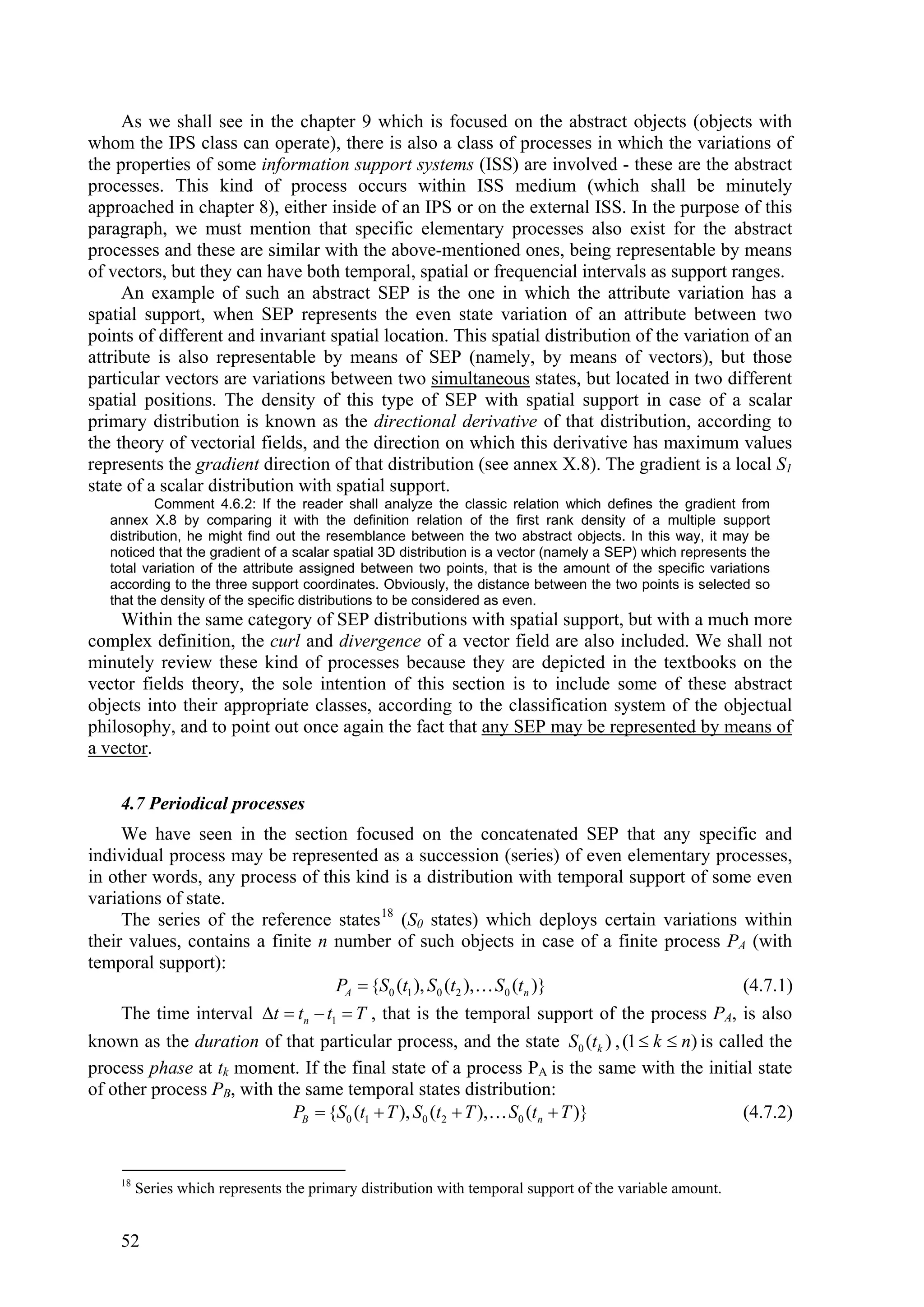 As we shall see in the chapter 9 which is focused on the abstract objects (objects with
whom the IPS class can operate), there is also a class of processes in which the variations of
the properties of some information support systems (ISS) are involved - these are the abstract
processes. This kind of process occurs within ISS medium (which shall be minutely
approached in chapter 8), either inside of an IPS or on the external ISS. In the purpose of this
paragraph, we must mention that specific elementary processes also exist for the abstract
processes and these are similar with the above-mentioned ones, being representable by means
of vectors, but they can have both temporal, spatial or frequencial intervals as support ranges.
     An example of such an abstract SEP is the one in which the attribute variation has a
spatial support, when SEP represents the even state variation of an attribute between two
points of different and invariant spatial location. This spatial distribution of the variation of an
attribute is also representable by means of SEP (namely, by means of vectors), but those
particular vectors are variations between two simultaneous states, but located in two different
spatial positions. The density of this type of SEP with spatial support in case of a scalar
primary distribution is known as the directional derivative of that distribution, according to
the theory of vectorial fields, and the direction on which this derivative has maximum values
represents the gradient direction of that distribution (see annex X.8). The gradient is a local S1
state of a scalar distribution with spatial support.
           Comment 4.6.2: If the reader shall analyze the classic relation which defines the gradient from
   annex X.8 by comparing it with the definition relation of the first rank density of a multiple support
   distribution, he might find out the resemblance between the two abstract objects. In this way, it may be
   noticed that the gradient of a scalar spatial 3D distribution is a vector (namely a SEP) which represents the
   total variation of the attribute assigned between two points, that is the amount of the specific variations
   according to the three support coordinates. Obviously, the distance between the two points is selected so
   that the density of the specific distributions to be considered as even.
    Within the same category of SEP distributions with spatial support, but with a much more
complex definition, the curl and divergence of a vector field are also included. We shall not
minutely review these kind of processes because they are depicted in the textbooks on the
vector fields theory, the sole intention of this section is to include some of these abstract
objects into their appropriate classes, according to the classification system of the objectual
philosophy, and to point out once again the fact that any SEP may be represented by means of
a vector.

    4.7 Periodical processes
     We have seen in the section focused on the concatenated SEP that any specific and
individual process may be represented as a succession (series) of even elementary processes,
in other words, any process of this kind is a distribution with temporal support of some even
variations of state.
     The series of the reference states 18 (S0 states) which deploys certain variations within
their values, contains a finite n number of such objects in case of a finite process PA (with
temporal support):
                                   PA  {S0 (t1 ), S0 (t2 ), S0 (tn )}                      (4.7.1)
     The time interval t  tn  t1  T , that is the temporal support of the process PA, is also
known as the duration of that particular process, and the state S0 (tk ) , (1  k  n) is called the
process phase at tk moment. If the final state of a process PA is the same with the initial state
of other process PB, with the same temporal states distribution:
                            PB  {S0 (t1  T ), S0 (t2  T ), S0 (tn  T )}                 (4.7.2)


    18
         Series which represents the primary distribution with temporal support of the variable amount.


    52
 