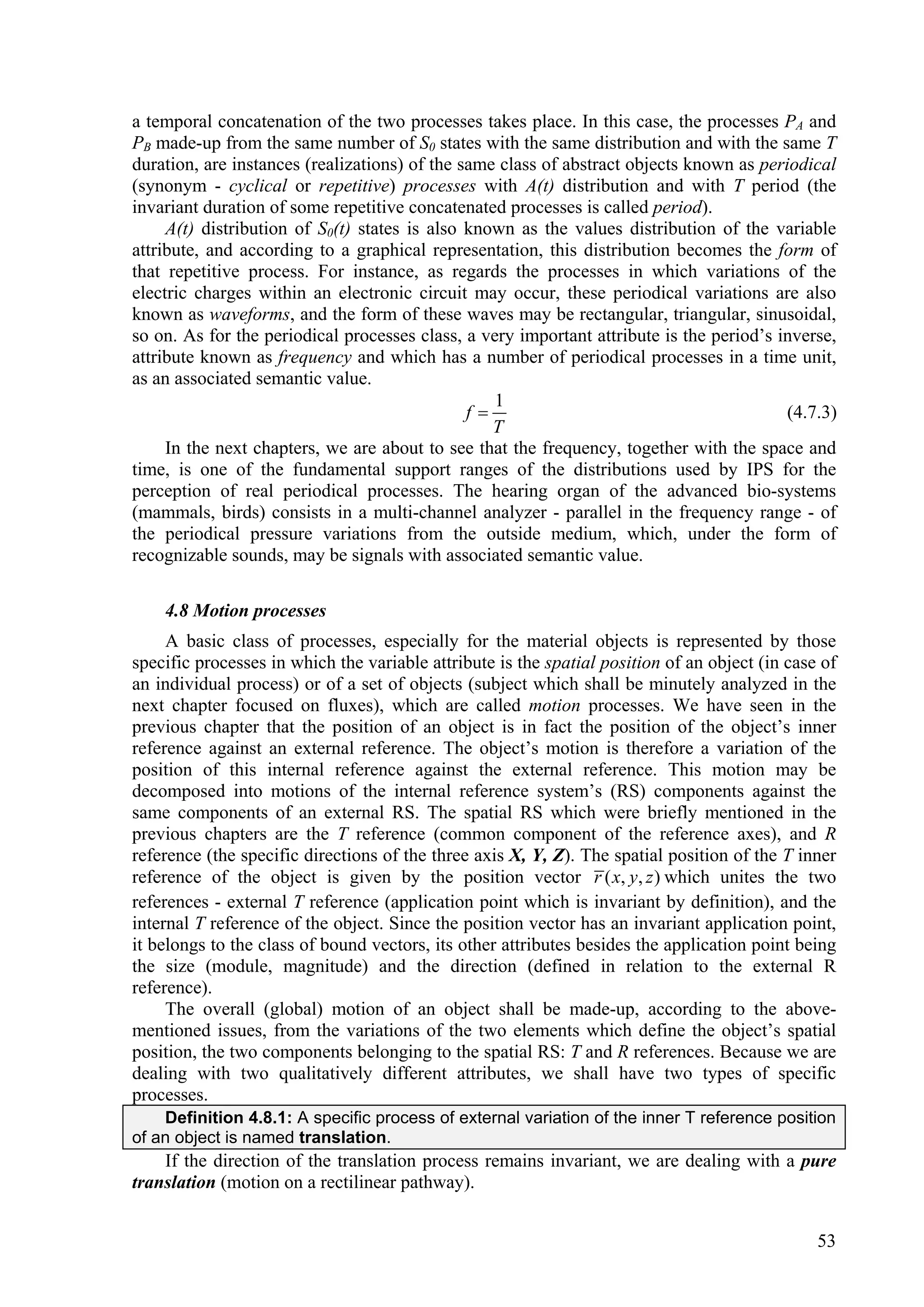 a temporal concatenation of the two processes takes place. In this case, the processes PA and
PB made-up from the same number of S0 states with the same distribution and with the same T
duration, are instances (realizations) of the same class of abstract objects known as periodical
(synonym - cyclical or repetitive) processes with A(t) distribution and with T period (the
invariant duration of some repetitive concatenated processes is called period).
     A(t) distribution of S0(t) states is also known as the values distribution of the variable
attribute, and according to a graphical representation, this distribution becomes the form of
that repetitive process. For instance, as regards the processes in which variations of the
electric charges within an electronic circuit may occur, these periodical variations are also
known as waveforms, and the form of these waves may be rectangular, triangular, sinusoidal,
so on. As for the periodical processes class, a very important attribute is the period’s inverse,
attribute known as frequency and which has a number of periodical processes in a time unit,
as an associated semantic value.
                                                  1
                                               f                                         (4.7.3)
                                                  T
     In the next chapters, we are about to see that the frequency, together with the space and
time, is one of the fundamental support ranges of the distributions used by IPS for the
perception of real periodical processes. The hearing organ of the advanced bio-systems
(mammals, birds) consists in a multi-channel analyzer - parallel in the frequency range - of
the periodical pressure variations from the outside medium, which, under the form of
recognizable sounds, may be signals with associated semantic value.

    4.8 Motion processes
     A basic class of processes, especially for the material objects is represented by those
specific processes in which the variable attribute is the spatial position of an object (in case of
an individual process) or of a set of objects (subject which shall be minutely analyzed in the
next chapter focused on fluxes), which are called motion processes. We have seen in the
previous chapter that the position of an object is in fact the position of the object’s inner
reference against an external reference. The object’s motion is therefore a variation of the
position of this internal reference against the external reference. This motion may be
decomposed into motions of the internal reference system’s (RS) components against the
same components of an external RS. The spatial RS which were briefly mentioned in the
previous chapters are the T reference (common component of the reference axes), and R
reference (the specific directions of the three axis X, Y, Z). The spatial position of the T inner
reference of the object is given by the position vector r ( x, y, z ) which unites the two
references - external T reference (application point which is invariant by definition), and the
internal T reference of the object. Since the position vector has an invariant application point,
it belongs to the class of bound vectors, its other attributes besides the application point being
the size (module, magnitude) and the direction (defined in relation to the external R
reference).
     The overall (global) motion of an object shall be made-up, according to the above-
mentioned issues, from the variations of the two elements which define the object’s spatial
position, the two components belonging to the spatial RS: T and R references. Because we are
dealing with two qualitatively different attributes, we shall have two types of specific
processes.
    Definition 4.8.1: A specific process of external variation of the inner T reference position
of an object is named translation.
    If the direction of the translation process remains invariant, we are dealing with a pure
translation (motion on a rectilinear pathway).


                                                                                                53
 