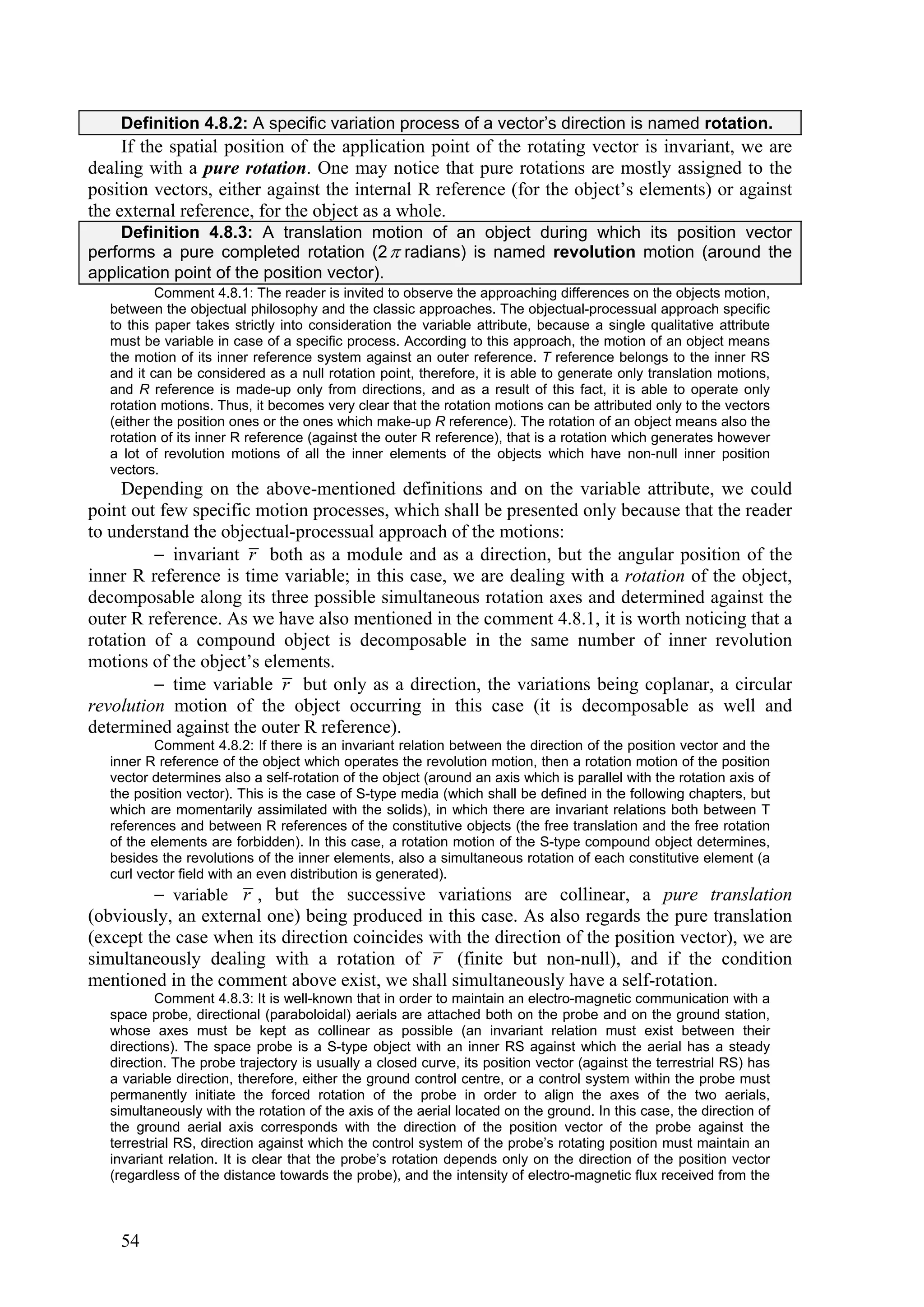 Definition 4.8.2: A specific variation process of a vector’s direction is named rotation.
     If the spatial position of the application point of the rotating vector is invariant, we are
dealing with a pure rotation. One may notice that pure rotations are mostly assigned to the
position vectors, either against the internal R reference (for the object’s elements) or against
the external reference, for the object as a whole.
    Definition 4.8.3: A translation motion of an object during which its position vector
performs a pure completed rotation (2  radians) is named revolution motion (around the
application point of the position vector).
           Comment 4.8.1: The reader is invited to observe the approaching differences on the objects motion,
   between the objectual philosophy and the classic approaches. The objectual-processual approach specific
   to this paper takes strictly into consideration the variable attribute, because a single qualitative attribute
   must be variable in case of a specific process. According to this approach, the motion of an object means
   the motion of its inner reference system against an outer reference. T reference belongs to the inner RS
   and it can be considered as a null rotation point, therefore, it is able to generate only translation motions,
   and R reference is made-up only from directions, and as a result of this fact, it is able to operate only
   rotation motions. Thus, it becomes very clear that the rotation motions can be attributed only to the vectors
   (either the position ones or the ones which make-up R reference). The rotation of an object means also the
   rotation of its inner R reference (against the outer R reference), that is a rotation which generates however
   a lot of revolution motions of all the inner elements of the objects which have non-null inner position
   vectors.
     Depending on the above-mentioned definitions and on the variable attribute, we could
point out few specific motion processes, which shall be presented only because that the reader
to understand the objectual-processual approach of the motions:
          invariant r both as a module and as a direction, but the angular position of the
inner R reference is time variable; in this case, we are dealing with a rotation of the object,
decomposable along its three possible simultaneous rotation axes and determined against the
outer R reference. As we have also mentioned in the comment 4.8.1, it is worth noticing that a
rotation of a compound object is decomposable in the same number of inner revolution
motions of the object’s elements.
          time variable r but only as a direction, the variations being coplanar, a circular
revolution motion of the object occurring in this case (it is decomposable as well and
determined against the outer R reference).
          Comment 4.8.2: If there is an invariant relation between the direction of the position vector and the
   inner R reference of the object which operates the revolution motion, then a rotation motion of the position
   vector determines also a self-rotation of the object (around an axis which is parallel with the rotation axis of
   the position vector). This is the case of S-type media (which shall be defined in the following chapters, but
   which are momentarily assimilated with the solids), in which there are invariant relations both between T
   references and between R references of the constitutive objects (the free translation and the free rotation
   of the elements are forbidden). In this case, a rotation motion of the S-type compound object determines,
   besides the revolutions of the inner elements, also a simultaneous rotation of each constitutive element (a
   curl vector field with an even distribution is generated).
          variable r , but the successive variations are collinear, a pure translation
(obviously, an external one) being produced in this case. As also regards the pure translation
(except the case when its direction coincides with the direction of the position vector), we are
simultaneously dealing with a rotation of r (finite but non-null), and if the condition
mentioned in the comment above exist, we shall simultaneously have a self-rotation.
           Comment 4.8.3: It is well-known that in order to maintain an electro-magnetic communication with a
   space probe, directional (paraboloidal) aerials are attached both on the probe and on the ground station,
   whose axes must be kept as collinear as possible (an invariant relation must exist between their
   directions). The space probe is a S-type object with an inner RS against which the aerial has a steady
   direction. The probe trajectory is usually a closed curve, its position vector (against the terrestrial RS) has
   a variable direction, therefore, either the ground control centre, or a control system within the probe must
   permanently initiate the forced rotation of the probe in order to align the axes of the two aerials,
   simultaneously with the rotation of the axis of the aerial located on the ground. In this case, the direction of
   the ground aerial axis corresponds with the direction of the position vector of the probe against the
   terrestrial RS, direction against which the control system of the probe’s rotating position must maintain an
   invariant relation. It is clear that the probe’s rotation depends only on the direction of the position vector
   (regardless of the distance towards the probe), and the intensity of electro-magnetic flux received from the



    54
 