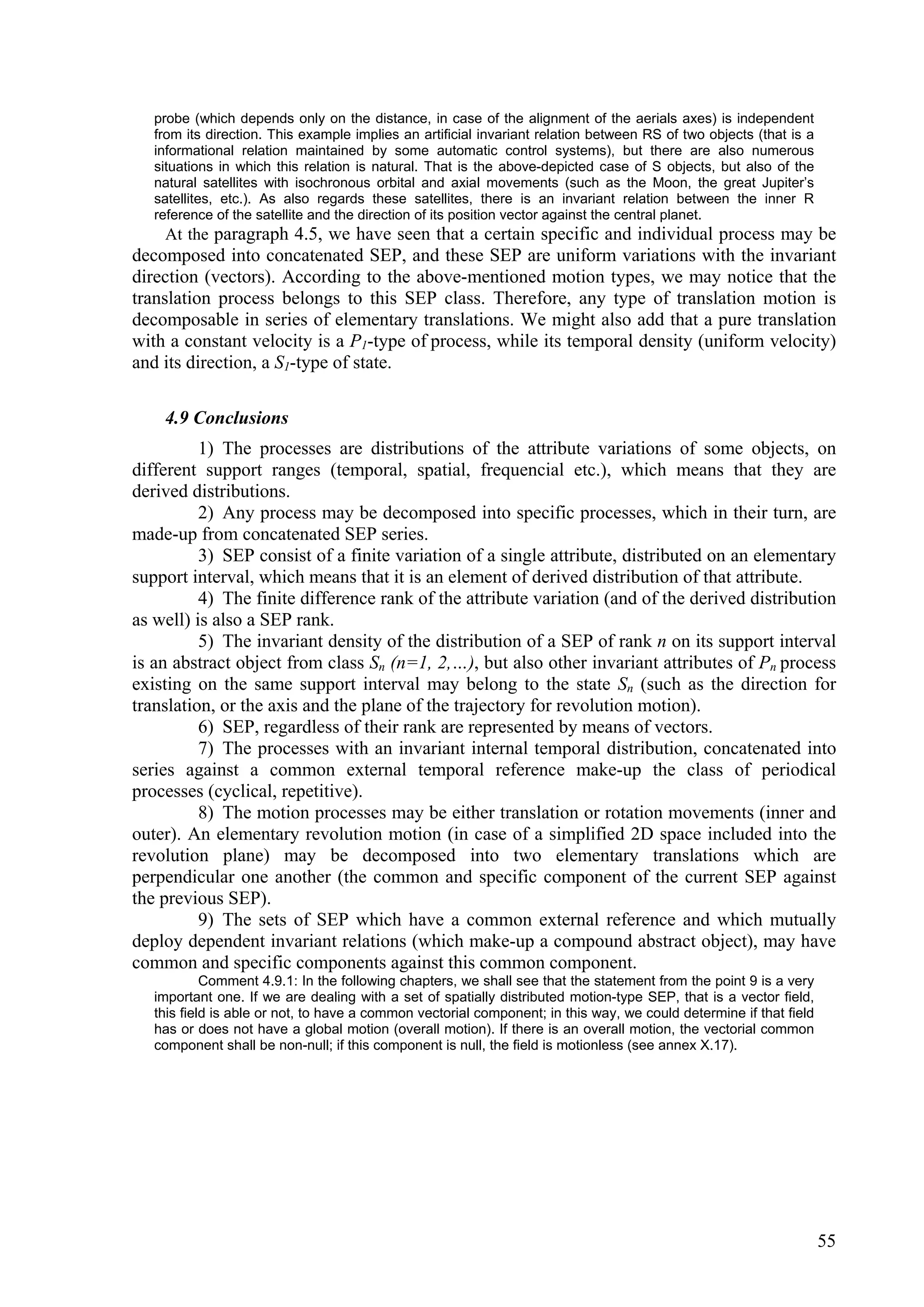 probe (which depends only on the distance, in case of the alignment of the aerials axes) is independent
   from its direction. This example implies an artificial invariant relation between RS of two objects (that is a
   informational relation maintained by some automatic control systems), but there are also numerous
   situations in which this relation is natural. That is the above-depicted case of S objects, but also of the
   natural satellites with isochronous orbital and axial movements (such as the Moon, the great Jupiter’s
   satellites, etc.). As also regards these satellites, there is an invariant relation between the inner R
   reference of the satellite and the direction of its position vector against the central planet.
    At the paragraph 4.5, we have seen that a certain specific and individual process may be
decomposed into concatenated SEP, and these SEP are uniform variations with the invariant
direction (vectors). According to the above-mentioned motion types, we may notice that the
translation process belongs to this SEP class. Therefore, any type of translation motion is
decomposable in series of elementary translations. We might also add that a pure translation
with a constant velocity is a P1-type of process, while its temporal density (uniform velocity)
and its direction, a S1-type of state.

    4.9 Conclusions
          1) The processes are distributions of the attribute variations of some objects, on
different support ranges (temporal, spatial, frequencial etc.), which means that they are
derived distributions.
          2) Any process may be decomposed into specific processes, which in their turn, are
made-up from concatenated SEP series.
          3) SEP consist of a finite variation of a single attribute, distributed on an elementary
support interval, which means that it is an element of derived distribution of that attribute.
          4) The finite difference rank of the attribute variation (and of the derived distribution
as well) is also a SEP rank.
          5) The invariant density of the distribution of a SEP of rank n on its support interval
is an abstract object from class Sn (n=1, 2,…), but also other invariant attributes of Pn process
existing on the same support interval may belong to the state Sn (such as the direction for
translation, or the axis and the plane of the trajectory for revolution motion).
          6) SEP, regardless of their rank are represented by means of vectors.
          7) The processes with an invariant internal temporal distribution, concatenated into
series against a common external temporal reference make-up the class of periodical
processes (cyclical, repetitive).
          8) The motion processes may be either translation or rotation movements (inner and
outer). An elementary revolution motion (in case of a simplified 2D space included into the
revolution plane) may be decomposed into two elementary translations which are
perpendicular one another (the common and specific component of the current SEP against
the previous SEP).
          9) The sets of SEP which have a common external reference and which mutually
deploy dependent invariant relations (which make-up a compound abstract object), may have
common and specific components against this common component.
            Comment 4.9.1: In the following chapters, we shall see that the statement from the point 9 is a very
   important one. If we are dealing with a set of spatially distributed motion-type SEP, that is a vector field,
   this field is able or not, to have a common vectorial component; in this way, we could determine if that field
   has or does not have a global motion (overall motion). If there is an overall motion, the vectorial common
   component shall be non-null; if this component is null, the field is motionless (see annex X.17).




                                                                                                                    55
 