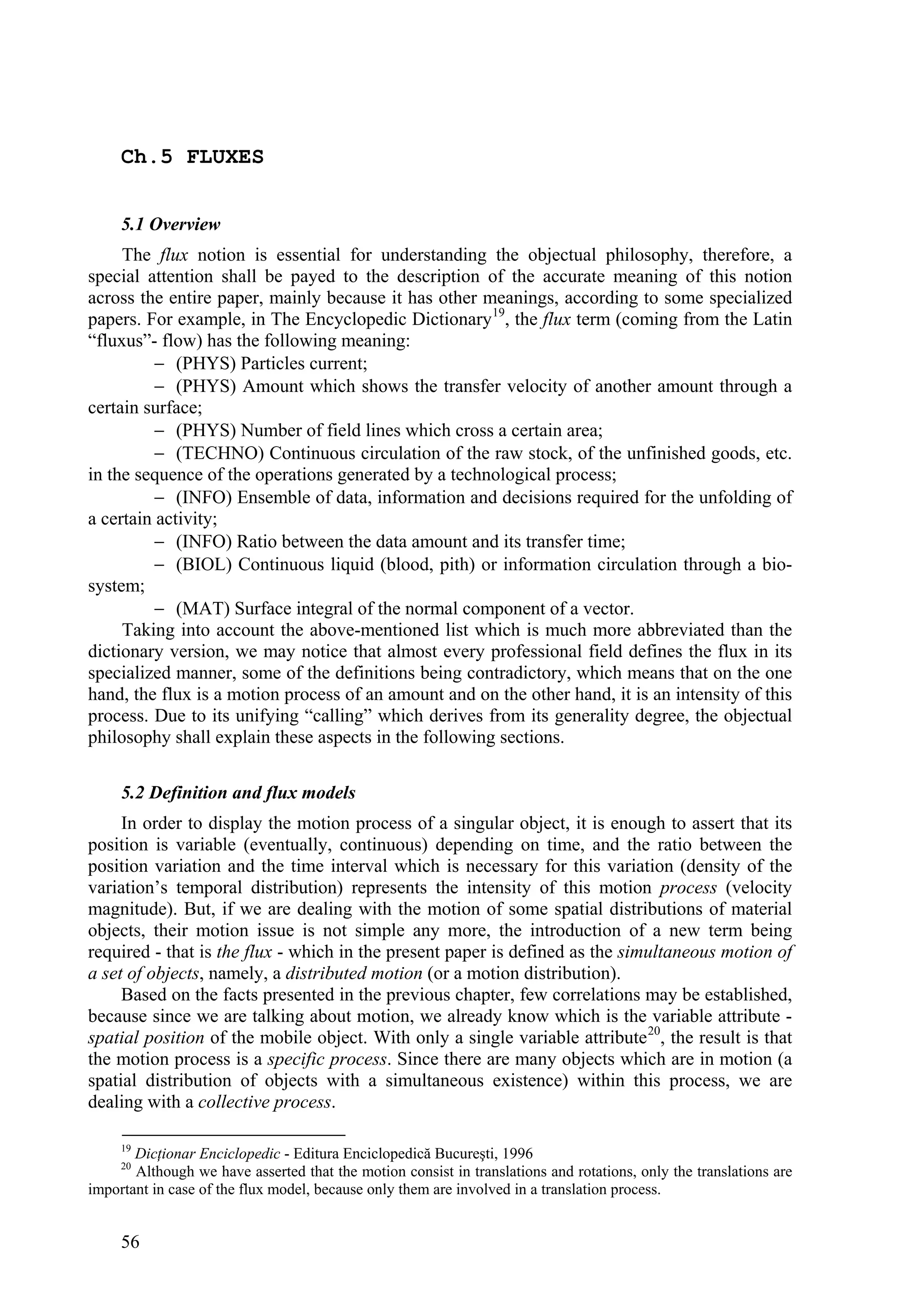 Ch.5 FLUXES


     5.1 Overview
     The flux notion is essential for understanding the objectual philosophy, therefore, a
special attention shall be payed to the description of the accurate meaning of this notion
across the entire paper, mainly because it has other meanings, according to some specialized
papers. For example, in The Encyclopedic Dictionary 19, the flux term (coming from the Latin
“fluxus”- flow) has the following meaning:
           (PHYS) Particles current;
           (PHYS) Amount which shows the transfer velocity of another amount through a
certain surface;
           (PHYS) Number of field lines which cross a certain area;
           (TECHNO) Continuous circulation of the raw stock, of the unfinished goods, etc.
in the sequence of the operations generated by a technological process;
           (INFO) Ensemble of data, information and decisions required for the unfolding of
a certain activity;
           (INFO) Ratio between the data amount and its transfer time;
           (BIOL) Continuous liquid (blood, pith) or information circulation through a bio-
system;
           (MAT) Surface integral of the normal component of a vector.
     Taking into account the above-mentioned list which is much more abbreviated than the
dictionary version, we may notice that almost every professional field defines the flux in its
specialized manner, some of the definitions being contradictory, which means that on the one
hand, the flux is a motion process of an amount and on the other hand, it is an intensity of this
process. Due to its unifying “calling” which derives from its generality degree, the objectual
philosophy shall explain these aspects in the following sections.

     5.2 Definition and flux models
     In order to display the motion process of a singular object, it is enough to assert that its
position is variable (eventually, continuous) depending on time, and the ratio between the
position variation and the time interval which is necessary for this variation (density of the
variation’s temporal distribution) represents the intensity of this motion process (velocity
magnitude). But, if we are dealing with the motion of some spatial distributions of material
objects, their motion issue is not simple any more, the introduction of a new term being
required - that is the flux - which in the present paper is defined as the simultaneous motion of
a set of objects, namely, a distributed motion (or a motion distribution).
     Based on the facts presented in the previous chapter, few correlations may be established,
because since we are talking about motion, we already know which is the variable attribute -
spatial position of the mobile object. With only a single variable attribute 20, the result is that
the motion process is a specific process. Since there are many objects which are in motion (a
spatial distribution of objects with a simultaneous existence) within this process, we are
dealing with a collective process.

     19
       Dicţionar Enciclopedic - Editura Enciclopedică Bucureşti, 1996
     20
       Although we have asserted that the motion consist in translations and rotations, only the translations are
important in case of the flux model, because only them are involved in a translation process.


     56
 