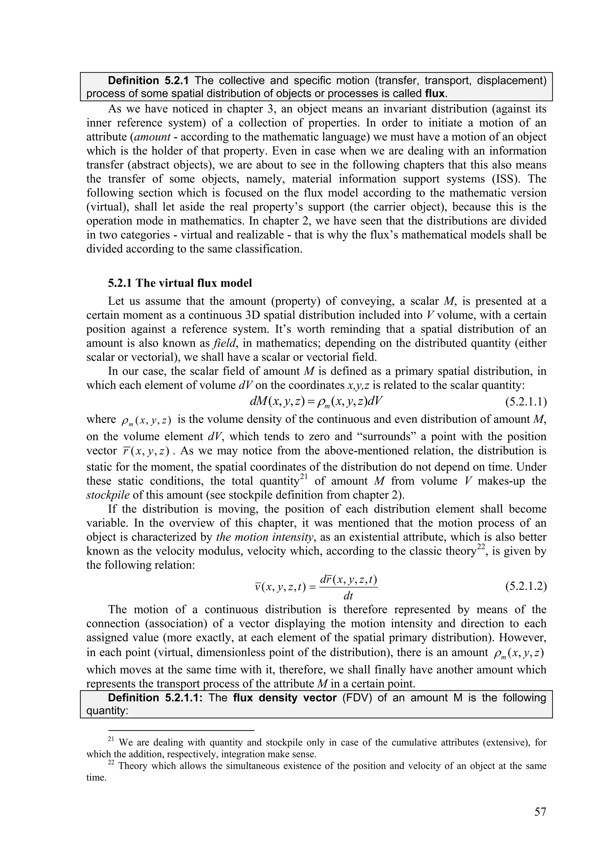 Definition 5.2.1 The collective and specific motion (transfer, transport, displacement)
process of some spatial distribution of objects or processes is called flux.
     As we have noticed in chapter 3, an object means an invariant distribution (against its
inner reference system) of a collection of properties. In order to initiate a motion of an
attribute (amount - according to the mathematic language) we must have a motion of an object
which is the holder of that property. Even in case when we are dealing with an information
transfer (abstract objects), we are about to see in the following chapters that this also means
the transfer of some objects, namely, material information support systems (ISS). The
following section which is focused on the flux model according to the mathematic version
(virtual), shall let aside the real property’s support (the carrier object), because this is the
operation mode in mathematics. In chapter 2, we have seen that the distributions are divided
in two categories - virtual and realizable - that is why the flux’s mathematical models shall be
divided according to the same classification.

     5.2.1 The virtual flux model
     Let us assume that the amount (property) of conveying, a scalar M, is presented at a
certain moment as a continuous 3D spatial distribution included into V volume, with a certain
position against a reference system. It’s worth reminding that a spatial distribution of an
amount is also known as field, in mathematics; depending on the distributed quantity (either
scalar or vectorial), we shall have a scalar or vectorial field.
     In our case, the scalar field of amount M is defined as a primary spatial distribution, in
which each element of volume dV on the coordinates x,y,z is related to the scalar quantity:
                                       dM ( x, y, z)  m ( x, y, z)dV                     (5.2.1.1)
where  m ( x , y , z ) is the volume density of the continuous and even distribution of amount M,
on the volume element dV, which tends to zero and “surrounds” a point with the position
vector r ( x , y , z ) . As we may notice from the above-mentioned relation, the distribution is
static for the moment, the spatial coordinates of the distribution do not depend on time. Under
these static conditions, the total quantity21 of amount M from volume V makes-up the
stockpile of this amount (see stockpile definition from chapter 2).
     If the distribution is moving, the position of each distribution element shall become
variable. In the overview of this chapter, it was mentioned that the motion process of an
object is characterized by the motion intensity, as an existential attribute, which is also better
known as the velocity modulus, velocity which, according to the classic theory 22, is given by
the following relation:
                                                             dr ( x , y , z , t )
                                        v ( x, y , z , t )                                (5.2.1.2)
                                                                    dt
     The motion of a continuous distribution is therefore represented by means of the
connection (association) of a vector displaying the motion intensity and direction to each
assigned value (more exactly, at each element of the spatial primary distribution). However,
in each point (virtual, dimensionless point of the distribution), there is an amount  m ( x, y, z )
which moves at the same time with it, therefore, we shall finally have another amount which
represents the transport process of the attribute M in a certain point.
   Definition 5.2.1.1: The flux density vector (FDV) of an amount M is the following
quantity:

     21
         We are dealing with quantity and stockpile only in case of the cumulative attributes (extensive), for
which the addition, respectively, integration make sense.
      22
         Theory which allows the simultaneous existence of the position and velocity of an object at the same
time.


                                                                                                           57
 