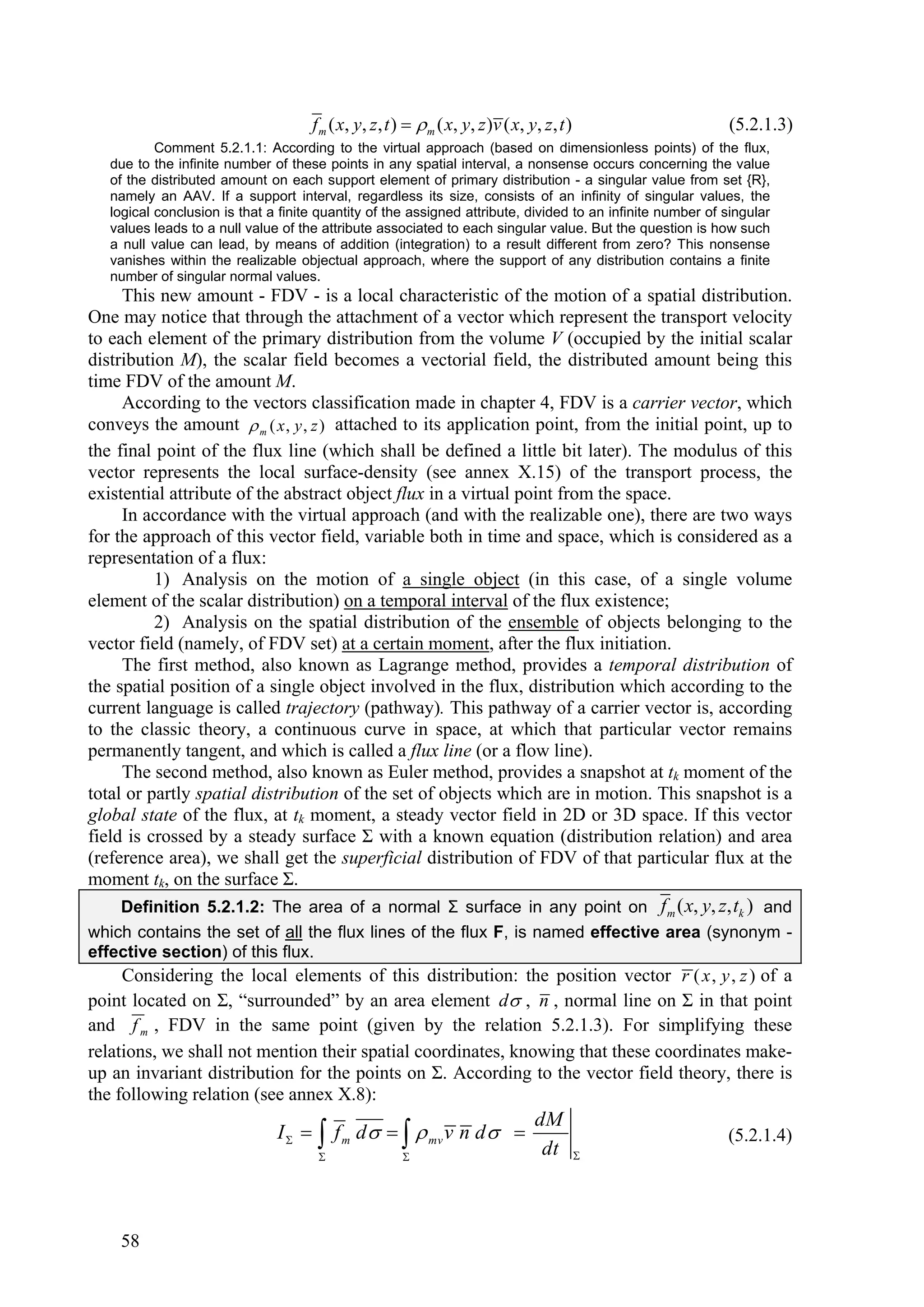 f m ( x , y , z , t )   m ( x, y , z ) v ( x, y , z , t )            (5.2.1.3)
           Comment 5.2.1.1: According to the virtual approach (based on dimensionless points) of the flux,
   due to the infinite number of these points in any spatial interval, a nonsense occurs concerning the value
   of the distributed amount on each support element of primary distribution - a singular value from set {R},
   namely an AAV. If a support interval, regardless its size, consists of an infinity of singular values, the
   logical conclusion is that a finite quantity of the assigned attribute, divided to an infinite number of singular
   values leads to a null value of the attribute associated to each singular value. But the question is how such
   a null value can lead, by means of addition (integration) to a result different from zero? This nonsense
   vanishes within the realizable objectual approach, where the support of any distribution contains a finite
   number of singular normal values.
     This new amount - FDV - is a local characteristic of the motion of a spatial distribution.
One may notice that through the attachment of a vector which represent the transport velocity
to each element of the primary distribution from the volume V (occupied by the initial scalar
distribution M), the scalar field becomes a vectorial field, the distributed amount being this
time FDV of the amount M.
     According to the vectors classification made in chapter 4, FDV is a carrier vector, which
conveys the amount  m ( x , y , z ) attached to its application point, from the initial point, up to
the final point of the flux line (which shall be defined a little bit later). The modulus of this
vector represents the local surface-density (see annex X.15) of the transport process, the
existential attribute of the abstract object flux in a virtual point from the space.
     In accordance with the virtual approach (and with the realizable one), there are two ways
for the approach of this vector field, variable both in time and space, which is considered as a
representation of a flux:
          1) Analysis on the motion of a single object (in this case, of a single volume
element of the scalar distribution) on a temporal interval of the flux existence;
          2) Analysis on the spatial distribution of the ensemble of objects belonging to the
vector field (namely, of FDV set) at a certain moment, after the flux initiation.
     The first method, also known as Lagrange method, provides a temporal distribution of
the spatial position of a single object involved in the flux, distribution which according to the
current language is called trajectory (pathway). This pathway of a carrier vector is, according
to the classic theory, a continuous curve in space, at which that particular vector remains
permanently tangent, and which is called a flux line (or a flow line).
     The second method, also known as Euler method, provides a snapshot at tk moment of the
total or partly spatial distribution of the set of objects which are in motion. This snapshot is a
global state of the flux, at tk moment, a steady vector field in 2D or 3D space. If this vector
field is crossed by a steady surface Σ with a known equation (distribution relation) and area
(reference area), we shall get the superficial distribution of FDV of that particular flux at the
moment tk, on the surface Σ.
    Definition 5.2.1.2: The area of a normal Σ surface in any point on f m ( x, y, z, tk ) and
which contains the set of all the flux lines of the flux F, is named effective area (synonym -
effective section) of this flux.
     Considering the local elements of this distribution: the position vector r ( x , y , z ) of a
point located on Σ, “surrounded” by an area element d , n , normal line on Σ in that point
and f m , FDV in the same point (given by the relation 5.2.1.3). For simplifying these
relations, we shall not mention their spatial coordinates, knowing that these coordinates make-
up an invariant distribution for the points on Σ. According to the vector field theory, there is
the following relation (see annex X.8):
                                                                                       dM
                               I    f m d     mv v n d                                             (5.2.1.4)
                                                        
                                                                                        dt         




    58
 