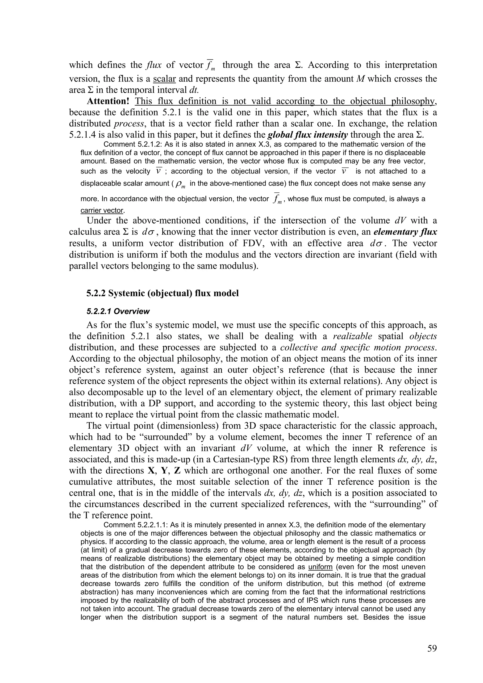 which defines the flux of vector f m through the area Σ. According to this interpretation
version, the flux is a scalar and represents the quantity from the amount M which crosses the
area Σ in the temporal interval dt.
     Attention! This flux definition is not valid according to the objectual philosophy,
because the definition 5.2.1 is the valid one in this paper, which states that the flux is a
distributed process, that is a vector field rather than a scalar one. In exchange, the relation
5.2.1.4 is also valid in this paper, but it defines the global flux intensity through the area Σ.
           Comment 5.2.1.2: As it is also stated in annex X.3, as compared to the mathematic version of the
   flux definition of a vector, the concept of flux cannot be approached in this paper if there is no displaceable
   amount. Based on the mathematic version, the vector whose flux is computed may be any free vector,
   such as the velocity v ; according to the objectual version, if the vector v is not attached to a
   displaceable scalar amount (  m in the above-mentioned case) the flux concept does not make sense any

   more. In accordance with the objectual version, the vector    f m , whose flux must be computed, is always a
   carrier vector.
     Under the above-mentioned conditions, if the intersection of the volume dV with a
calculus area Σ is d , knowing that the inner vector distribution is even, an elementary flux
results, a uniform vector distribution of FDV, with an effective area d . The vector
distribution is uniform if both the modulus and the vectors direction are invariant (field with
parallel vectors belonging to the same modulus).

    5.2.2 Systemic (objectual) flux model
    5.2.2.1 Overview
     As for the flux’s systemic model, we must use the specific concepts of this approach, as
the definition 5.2.1 also states, we shall be dealing with a realizable spatial objects
distribution, and these processes are subjected to a collective and specific motion process.
According to the objectual philosophy, the motion of an object means the motion of its inner
object’s reference system, against an outer object’s reference (that is because the inner
reference system of the object represents the object within its external relations). Any object is
also decomposable up to the level of an elementary object, the element of primary realizable
distribution, with a DP support, and according to the systemic theory, this last object being
meant to replace the virtual point from the classic mathematic model.
     The virtual point (dimensionless) from 3D space characteristic for the classic approach,
which had to be “surrounded” by a volume element, becomes the inner T reference of an
elementary 3D object with an invariant dV volume, at which the inner R reference is
associated, and this is made-up (in a Cartesian-type RS) from three length elements dx, dy, dz,
with the directions X, Y, Z which are orthogonal one another. For the real fluxes of some
cumulative attributes, the most suitable selection of the inner T reference position is the
central one, that is in the middle of the intervals dx, dy, dz, which is a position associated to
the circumstances described in the current specialized references, with the “surrounding” of
the T reference point.
           Comment 5.2.2.1.1: As it is minutely presented in annex X.3, the definition mode of the elementary
   objects is one of the major differences between the objectual philosophy and the classic mathematics or
   physics. If according to the classic approach, the volume, area or length element is the result of a process
   (at limit) of a gradual decrease towards zero of these elements, according to the objectual approach (by
   means of realizable distributions) the elementary object may be obtained by meeting a simple condition
   that the distribution of the dependent attribute to be considered as uniform (even for the most uneven
   areas of the distribution from which the element belongs to) on its inner domain. It is true that the gradual
   decrease towards zero fulfills the condition of the uniform distribution, but this method (of extreme
   abstraction) has many inconveniences which are coming from the fact that the informational restrictions
   imposed by the realizability of both of the abstract processes and of IPS which runs these processes are
   not taken into account. The gradual decrease towards zero of the elementary interval cannot be used any
   longer when the distribution support is a segment of the natural numbers set. Besides the issue



                                                                                                                     59
 