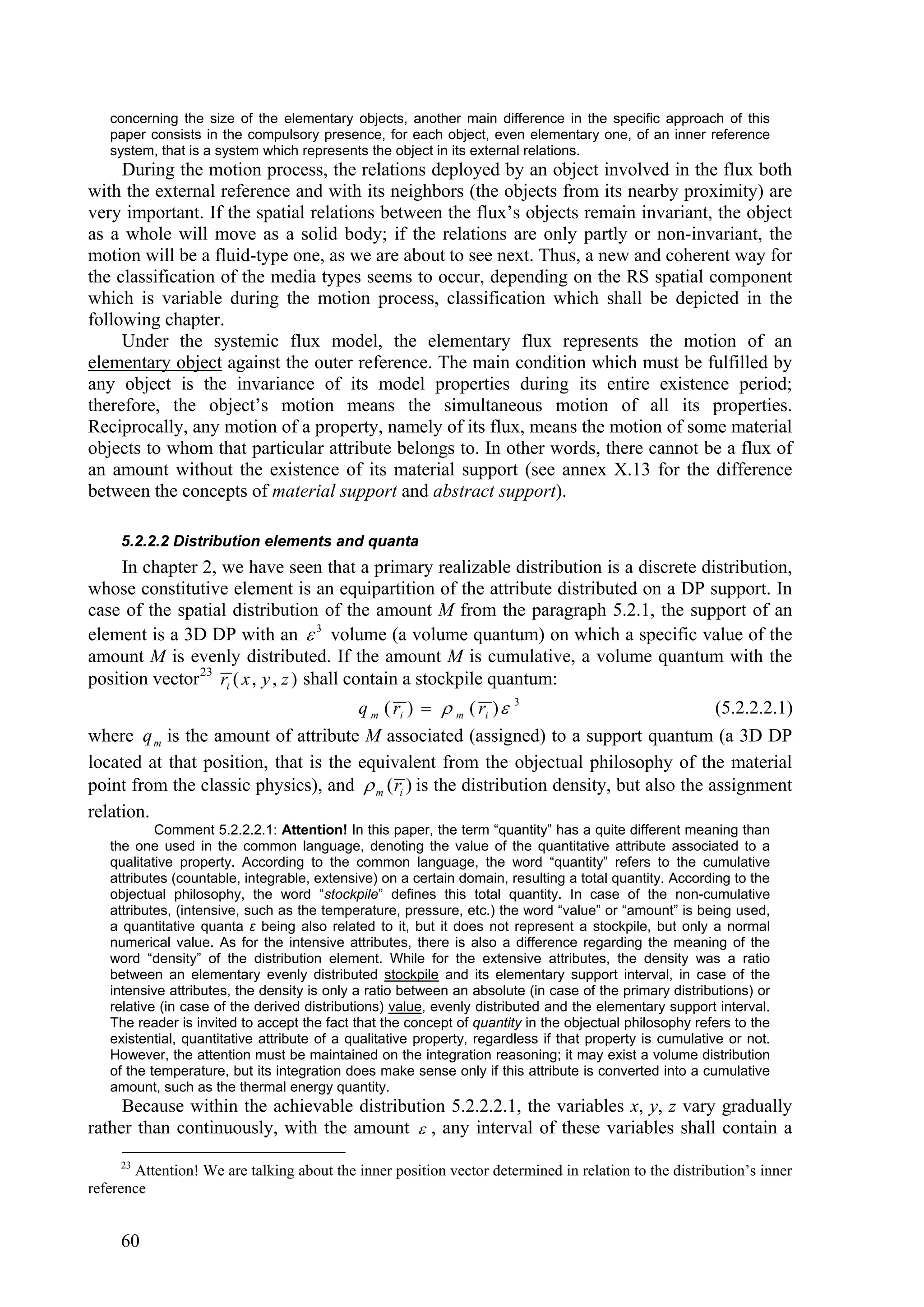 concerning the size of the elementary objects, another main difference in the specific approach of this
   paper consists in the compulsory presence, for each object, even elementary one, of an inner reference
   system, that is a system which represents the object in its external relations.
     During the motion process, the relations deployed by an object involved in the flux both
with the external reference and with its neighbors (the objects from its nearby proximity) are
very important. If the spatial relations between the flux’s objects remain invariant, the object
as a whole will move as a solid body; if the relations are only partly or non-invariant, the
motion will be a fluid-type one, as we are about to see next. Thus, a new and coherent way for
the classification of the media types seems to occur, depending on the RS spatial component
which is variable during the motion process, classification which shall be depicted in the
following chapter.
     Under the systemic flux model, the elementary flux represents the motion of an
elementary object against the outer reference. The main condition which must be fulfilled by
any object is the invariance of its model properties during its entire existence period;
therefore, the object’s motion means the simultaneous motion of all its properties.
Reciprocally, any motion of a property, namely of its flux, means the motion of some material
objects to whom that particular attribute belongs to. In other words, there cannot be a flux of
an amount without the existence of its material support (see annex X.13 for the difference
between the concepts of material support and abstract support).

     5.2.2.2 Distribution elements and quanta
     In chapter 2, we have seen that a primary realizable distribution is a discrete distribution,
whose constitutive element is an equipartition of the attribute distributed on a DP support. In
case of the spatial distribution of the amount M from the paragraph 5.2.1, the support of an
element is a 3D DP with an  3 volume (a volume quantum) on which a specific value of the
amount M is evenly distributed. If the amount M is cumulative, a volume quantum with the
position vector 23 ri ( x , y , z ) shall contain a stockpile quantum:
                                             q m ( ri )   m ( ri )    3
                                                                                           (5.2.2.2.1)
where q m is the amount of attribute M associated (assigned) to a support quantum (a 3D DP
located at that position, that is the equivalent from the objectual philosophy of the material
point from the classic physics), and  m ( ri ) is the distribution density, but also the assignment
relation.
           Comment 5.2.2.2.1: Attention! In this paper, the term “quantity” has a quite different meaning than
   the one used in the common language, denoting the value of the quantitative attribute associated to a
   qualitative property. According to the common language, the word “quantity” refers to the cumulative
   attributes (countable, integrable, extensive) on a certain domain, resulting a total quantity. According to the
   objectual philosophy, the word “stockpile” defines this total quantity. In case of the non-cumulative
   attributes, (intensive, such as the temperature, pressure, etc.) the word “value” or “amount” is being used,
   a quantitative quanta ε being also related to it, but it does not represent a stockpile, but only a normal
   numerical value. As for the intensive attributes, there is also a difference regarding the meaning of the
   word “density” of the distribution element. While for the extensive attributes, the density was a ratio
   between an elementary evenly distributed stockpile and its elementary support interval, in case of the
   intensive attributes, the density is only a ratio between an absolute (in case of the primary distributions) or
   relative (in case of the derived distributions) value, evenly distributed and the elementary support interval.
   The reader is invited to accept the fact that the concept of quantity in the objectual philosophy refers to the
   existential, quantitative attribute of a qualitative property, regardless if that property is cumulative or not.
   However, the attention must be maintained on the integration reasoning; it may exist a volume distribution
   of the temperature, but its integration does make sense only if this attribute is converted into a cumulative
   amount, such as the thermal energy quantity.
     Because within the achievable distribution 5.2.2.2.1, the variables x, y, z vary gradually
rather than continuously, with the amount  , any interval of these variables shall contain a
     23
       Attention! We are talking about the inner position vector determined in relation to the distribution’s inner
reference


     60
 