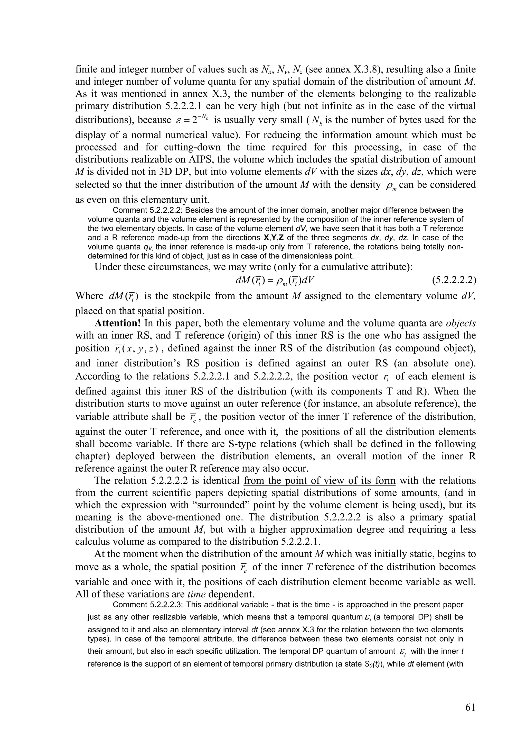 finite and integer number of values such as Nx, Ny, Nz (see annex X.3.8), resulting also a finite
and integer number of volume quanta for any spatial domain of the distribution of amount M.
As it was mentioned in annex X.3, the number of the elements belonging to the realizable
primary distribution 5.2.2.2.1 can be very high (but not infinite as in the case of the virtual
distributions), because   2 Nb is usually very small ( N b is the number of bytes used for the
display of a normal numerical value). For reducing the information amount which must be
processed and for cutting-down the time required for this processing, in case of the
distributions realizable on AIPS, the volume which includes the spatial distribution of amount
M is divided not in 3D DP, but into volume elements dV with the sizes dx, dy, dz, which were
selected so that the inner distribution of the amount M with the density  m can be considered
as even on this elementary unit.
          Comment 5.2.2.2.2: Besides the amount of the inner domain, another major difference between the
   volume quanta and the volume element is represented by the composition of the inner reference system of
   the two elementary objects. In case of the volume element dV, we have seen that it has both a T reference
   and a R reference made-up from the directions X,Y,Z of the three segments dx, dy, dz. In case of the
   volume quanta qV, the inner reference is made-up only from T reference, the rotations being totally non-
   determined for this kind of object, just as in case of the dimensionless point.
     Under these circumstances, we may write (only for a cumulative attribute):
                                            dM (ri )   m (ri )dV                      (5.2.2.2.2)
Where dM (ri ) is the stockpile from the amount M assigned to the elementary volume dV,
placed on that spatial position.
     Attention! In this paper, both the elementary volume and the volume quanta are objects
with an inner RS, and T reference (origin) of this inner RS is the one who has assigned the
position ri ( x , y , z ) , defined against the inner RS of the distribution (as compound object),
and inner distribution’s RS position is defined against an outer RS (an absolute one).
According to the relations 5.2.2.2.1 and 5.2.2.2.2, the position vector ri of each element is
defined against this inner RS of the distribution (with its components T and R). When the
distribution starts to move against an outer reference (for instance, an absolute reference), the
variable attribute shall be rc , the position vector of the inner T reference of the distribution,
against the outer T reference, and once with it, the positions of all the distribution elements
shall become variable. If there are S-type relations (which shall be defined in the following
chapter) deployed between the distribution elements, an overall motion of the inner R
reference against the outer R reference may also occur.
     The relation 5.2.2.2.2 is identical from the point of view of its form with the relations
from the current scientific papers depicting spatial distributions of some amounts, (and in
which the expression with “surrounded” point by the volume element is being used), but its
meaning is the above-mentioned one. The distribution 5.2.2.2.2 is also a primary spatial
distribution of the amount M, but with a higher approximation degree and requiring a less
calculus volume as compared to the distribution 5.2.2.2.1.
     At the moment when the distribution of the amount M which was initially static, begins to
move as a whole, the spatial position rc of the inner T reference of the distribution becomes
variable and once with it, the positions of each distribution element become variable as well.
All of these variations are time dependent.
          Comment 5.2.2.2.3: This additional variable - that is the time - is approached in the present paper
   just as any other realizable variable, which means that a temporal quantum  t (a temporal DP) shall be
   assigned to it and also an elementary interval dt (see annex X.3 for the relation between the two elements
   types). In case of the temporal attribute, the difference between these two elements consist not only in
   their amount, but also in each specific utilization. The temporal DP quantum of amount     t   with the inner t
   reference is the support of an element of temporal primary distribution (a state S0(t)), while dt element (with




                                                                                                                      61
 
