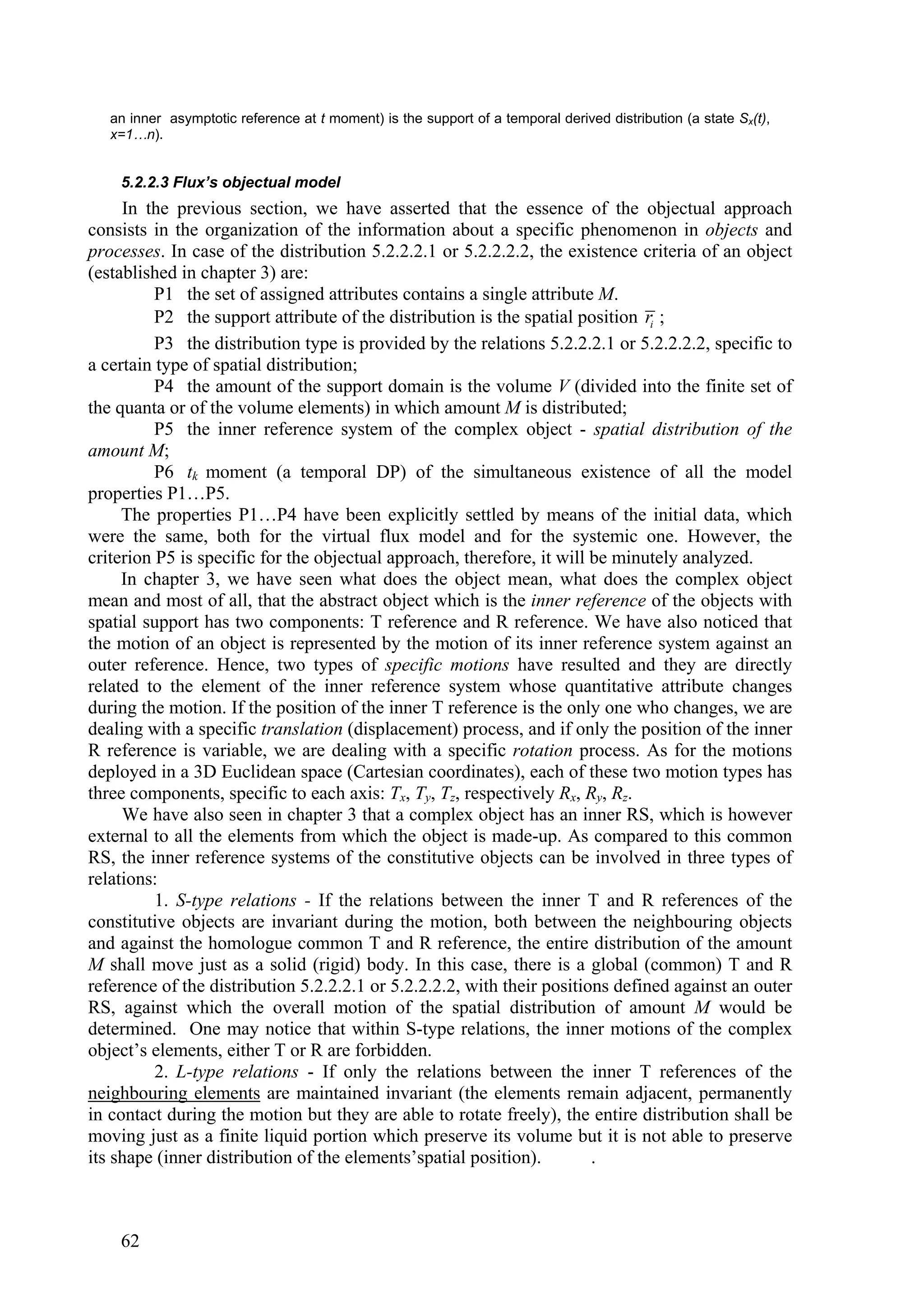 an inner asymptotic reference at t moment) is the support of a temporal derived distribution (a state Sx(t),
   x=1…n).


    5.2.2.3 Flux’s objectual model
     In the previous section, we have asserted that the essence of the objectual approach
consists in the organization of the information about a specific phenomenon in objects and
processes. In case of the distribution 5.2.2.2.1 or 5.2.2.2.2, the existence criteria of an object
(established in chapter 3) are:
          P1 the set of assigned attributes contains a single attribute M.
          P2 the support attribute of the distribution is the spatial position ri ;
          P3 the distribution type is provided by the relations 5.2.2.2.1 or 5.2.2.2.2, specific to
a certain type of spatial distribution;
          P4 the amount of the support domain is the volume V (divided into the finite set of
the quanta or of the volume elements) in which amount M is distributed;
          P5 the inner reference system of the complex object - spatial distribution of the
amount M;
          P6 tk moment (a temporal DP) of the simultaneous existence of all the model
properties P1…P5.
     The properties P1…P4 have been explicitly settled by means of the initial data, which
were the same, both for the virtual flux model and for the systemic one. However, the
criterion P5 is specific for the objectual approach, therefore, it will be minutely analyzed.
     In chapter 3, we have seen what does the object mean, what does the complex object
mean and most of all, that the abstract object which is the inner reference of the objects with
spatial support has two components: T reference and R reference. We have also noticed that
the motion of an object is represented by the motion of its inner reference system against an
outer reference. Hence, two types of specific motions have resulted and they are directly
related to the element of the inner reference system whose quantitative attribute changes
during the motion. If the position of the inner T reference is the only one who changes, we are
dealing with a specific translation (displacement) process, and if only the position of the inner
R reference is variable, we are dealing with a specific rotation process. As for the motions
deployed in a 3D Euclidean space (Cartesian coordinates), each of these two motion types has
three components, specific to each axis: Tx, Ty, Tz, respectively Rx, Ry, Rz.
     We have also seen in chapter 3 that a complex object has an inner RS, which is however
external to all the elements from which the object is made-up. As compared to this common
RS, the inner reference systems of the constitutive objects can be involved in three types of
relations:
          1. S-type relations - If the relations between the inner T and R references of the
constitutive objects are invariant during the motion, both between the neighbouring objects
and against the homologue common T and R reference, the entire distribution of the amount
M shall move just as a solid (rigid) body. In this case, there is a global (common) T and R
reference of the distribution 5.2.2.2.1 or 5.2.2.2.2, with their positions defined against an outer
RS, against which the overall motion of the spatial distribution of amount M would be
determined. One may notice that within S-type relations, the inner motions of the complex
object’s elements, either T or R are forbidden.
          2. L-type relations - If only the relations between the inner T references of the
neighbouring elements are maintained invariant (the elements remain adjacent, permanently
in contact during the motion but they are able to rotate freely), the entire distribution shall be
moving just as a finite liquid portion which preserve its volume but it is not able to preserve
its shape (inner distribution of the elements’spatial position).        .



    62
 