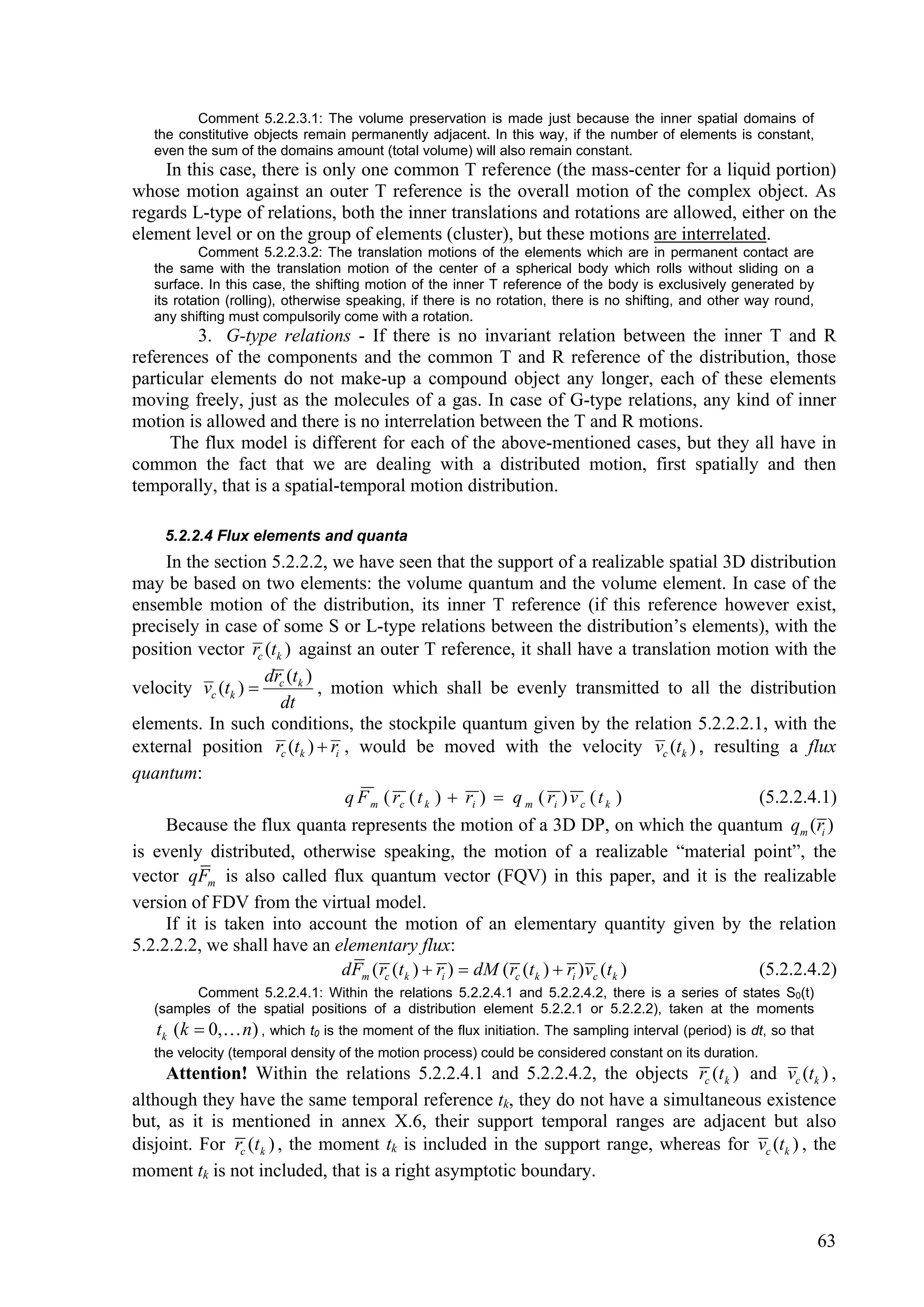 Comment 5.2.2.3.1: The volume preservation is made just because the inner spatial domains of
   the constitutive objects remain permanently adjacent. In this way, if the number of elements is constant,
   even the sum of the domains amount (total volume) will also remain constant.
    In this case, there is only one common T reference (the mass-center for a liquid portion)
whose motion against an outer T reference is the overall motion of the complex object. As
regards L-type of relations, both the inner translations and rotations are allowed, either on the
element level or on the group of elements (cluster), but these motions are interrelated.
           Comment 5.2.2.3.2: The translation motions of the elements which are in permanent contact are
   the same with the translation motion of the center of a spherical body which rolls without sliding on a
   surface. In this case, the shifting motion of the inner T reference of the body is exclusively generated by
   its rotation (rolling), otherwise speaking, if there is no rotation, there is no shifting, and other way round,
   any shifting must compulsorily come with a rotation.
         3. G-type relations - If there is no invariant relation between the inner T and R
references of the components and the common T and R reference of the distribution, those
particular elements do not make-up a compound object any longer, each of these elements
moving freely, just as the molecules of a gas. In case of G-type relations, any kind of inner
motion is allowed and there is no interrelation between the T and R motions.
     The flux model is different for each of the above-mentioned cases, but they all have in
common the fact that we are dealing with a distributed motion, first spatially and then
temporally, that is a spatial-temporal motion distribution.

    5.2.2.4 Flux elements and quanta
     In the section 5.2.2.2, we have seen that the support of a realizable spatial 3D distribution
may be based on two elements: the volume quantum and the volume element. In case of the
ensemble motion of the distribution, its inner T reference (if this reference however exist,
precisely in case of some S or L-type relations between the distribution’s elements), with the
position vector rc (tk ) against an outer T reference, it shall have a translation motion with the
                   dr (t )
velocity vc (tk )  c k , motion which shall be evenly transmitted to all the distribution
                      dt
elements. In such conditions, the stockpile quantum given by the relation 5.2.2.2.1, with the
external position rc (tk )  ri , would be moved with the velocity vc (tk ) , resulting a flux
quantum:
                                q F m ( rc ( t k )  ri )  q m ( ri ) v c ( t k )       (5.2.2.4.1)
     Because the flux quanta represents the motion of a 3D DP, on which the quantum qm (ri )
is evenly distributed, otherwise speaking, the motion of a realizable “material point”, the
vector qFm is also called flux quantum vector (FQV) in this paper, and it is the realizable
version of FDV from the virtual model.
     If it is taken into account the motion of an elementary quantity given by the relation
5.2.2.2.2, we shall have an elementary flux:
                                dFm ( rc (t k )  ri )  dM ( rc (t k )  ri ) vc (t k ) (5.2.2.4.2)
         Comment 5.2.2.4.1: Within the relations 5.2.2.4.1 and 5.2.2.4.2, there is a series of states S0(t)
   (samples of the spatial positions of a distribution element 5.2.2.1 or 5.2.2.2), taken at the moments
   tk (k  0, n) , which t0 is the moment of the flux initiation. The sampling interval (period) is dt, so that
   the velocity (temporal density of the motion process) could be considered constant on its duration.
     Attention! Within the relations 5.2.2.4.1 and 5.2.2.4.2, the objects rc (t k ) and vc (tk ) ,
although they have the same temporal reference tk, they do not have a simultaneous existence
but, as it is mentioned in annex X.6, their support temporal ranges are adjacent but also
disjoint. For rc (t k ) , the moment tk is included in the support range, whereas for vc (tk ) , the
moment tk is not included, that is a right asymptotic boundary.


                                                                                                                     63
 