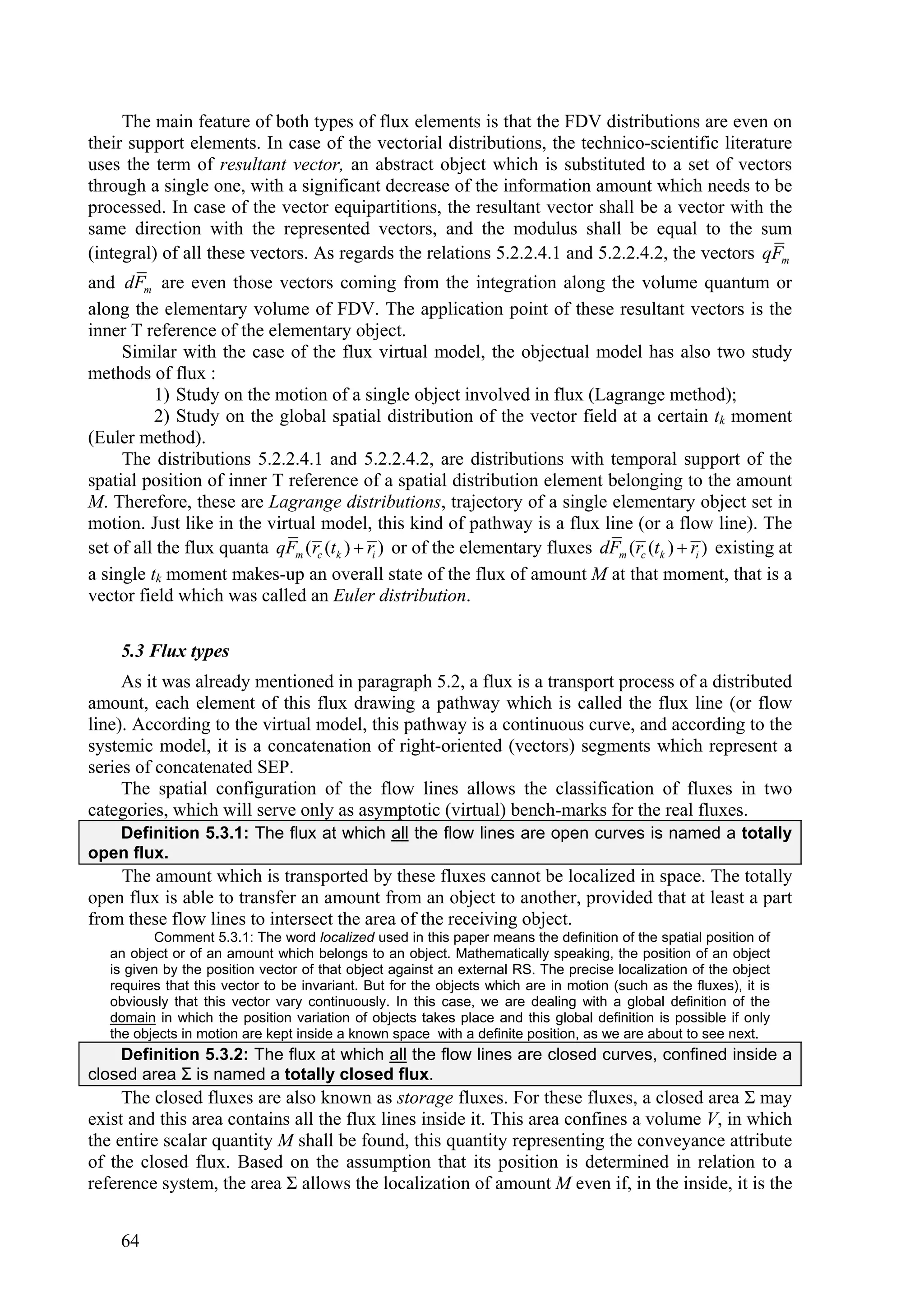 The main feature of both types of flux elements is that the FDV distributions are even on
their support elements. In case of the vectorial distributions, the technico-scientific literature
uses the term of resultant vector, an abstract object which is substituted to a set of vectors
through a single one, with a significant decrease of the information amount which needs to be
processed. In case of the vector equipartitions, the resultant vector shall be a vector with the
same direction with the represented vectors, and the modulus shall be equal to the sum
(integral) of all these vectors. As regards the relations 5.2.2.4.1 and 5.2.2.4.2, the vectors qFm
and dFm are even those vectors coming from the integration along the volume quantum or
along the elementary volume of FDV. The application point of these resultant vectors is the
inner T reference of the elementary object.
     Similar with the case of the flux virtual model, the objectual model has also two study
methods of flux :
          1) Study on the motion of a single object involved in flux (Lagrange method);
          2) Study on the global spatial distribution of the vector field at a certain tk moment
(Euler method).
     The distributions 5.2.2.4.1 and 5.2.2.4.2, are distributions with temporal support of the
spatial position of inner T reference of a spatial distribution element belonging to the amount
M. Therefore, these are Lagrange distributions, trajectory of a single elementary object set in
motion. Just like in the virtual model, this kind of pathway is a flux line (or a flow line). The
set of all the flux quanta qFm (rc (tk )  ri ) or of the elementary fluxes dFm (rc (tk )  ri ) existing at
a single tk moment makes-up an overall state of the flux of amount M at that moment, that is a
vector field which was called an Euler distribution.

     5.3 Flux types
     As it was already mentioned in paragraph 5.2, a flux is a transport process of a distributed
amount, each element of this flux drawing a pathway which is called the flux line (or flow
line). According to the virtual model, this pathway is a continuous curve, and according to the
systemic model, it is a concatenation of right-oriented (vectors) segments which represent a
series of concatenated SEP.
     The spatial configuration of the flow lines allows the classification of fluxes in two
categories, which will serve only as asymptotic (virtual) bench-marks for the real fluxes.
   Definition 5.3.1: The flux at which all the flow lines are open curves is named a totally
open flux.
    The amount which is transported by these fluxes cannot be localized in space. The totally
open flux is able to transfer an amount from an object to another, provided that at least a part
from these flow lines to intersect the area of the receiving object.
          Comment 5.3.1: The word localized used in this paper means the definition of the spatial position of
   an object or of an amount which belongs to an object. Mathematically speaking, the position of an object
   is given by the position vector of that object against an external RS. The precise localization of the object
   requires that this vector to be invariant. But for the objects which are in motion (such as the fluxes), it is
   obviously that this vector vary continuously. In this case, we are dealing with a global definition of the
   domain in which the position variation of objects takes place and this global definition is possible if only
   the objects in motion are kept inside a known space with a definite position, as we are about to see next.
    Definition 5.3.2: The flux at which all the flow lines are closed curves, confined inside a
closed area Σ is named a totally closed flux.
     The closed fluxes are also known as storage fluxes. For these fluxes, a closed area Σ may
exist and this area contains all the flux lines inside it. This area confines a volume V, in which
the entire scalar quantity M shall be found, this quantity representing the conveyance attribute
of the closed flux. Based on the assumption that its position is determined in relation to a
reference system, the area Σ allows the localization of amount M even if, in the inside, it is the


     64
 