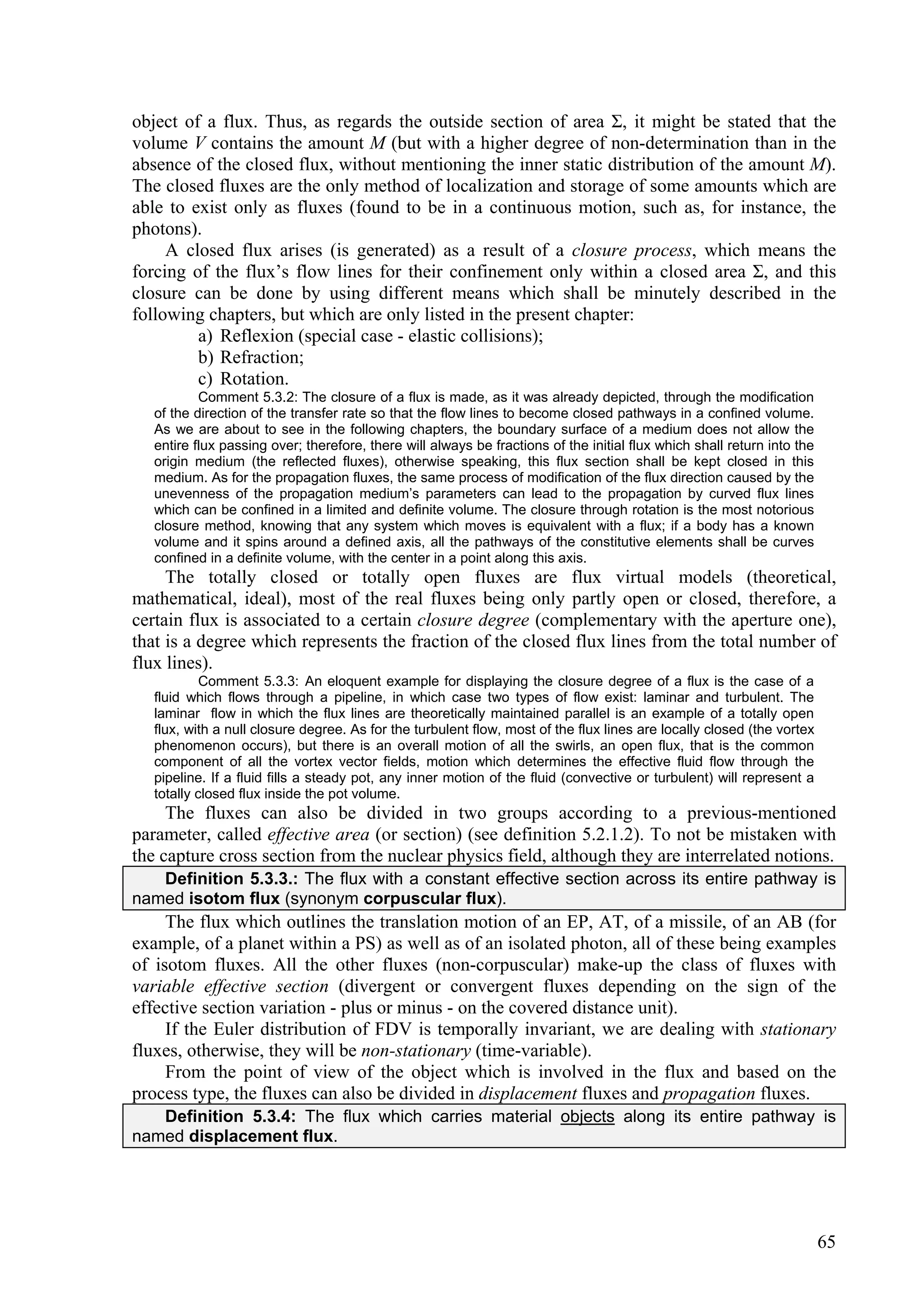 object of a flux. Thus, as regards the outside section of area Σ, it might be stated that the
volume V contains the amount M (but with a higher degree of non-determination than in the
absence of the closed flux, without mentioning the inner static distribution of the amount M).
The closed fluxes are the only method of localization and storage of some amounts which are
able to exist only as fluxes (found to be in a continuous motion, such as, for instance, the
photons).
     A closed flux arises (is generated) as a result of a closure process, which means the
forcing of the flux’s flow lines for their confinement only within a closed area Σ, and this
closure can be done by using different means which shall be minutely described in the
following chapters, but which are only listed in the present chapter:
         a) Reflexion (special case - elastic collisions);
         b) Refraction;
         c) Rotation.
           Comment 5.3.2: The closure of a flux is made, as it was already depicted, through the modification
   of the direction of the transfer rate so that the flow lines to become closed pathways in a confined volume.
   As we are about to see in the following chapters, the boundary surface of a medium does not allow the
   entire flux passing over; therefore, there will always be fractions of the initial flux which shall return into the
   origin medium (the reflected fluxes), otherwise speaking, this flux section shall be kept closed in this
   medium. As for the propagation fluxes, the same process of modification of the flux direction caused by the
   unevenness of the propagation medium’s parameters can lead to the propagation by curved flux lines
   which can be confined in a limited and definite volume. The closure through rotation is the most notorious
   closure method, knowing that any system which moves is equivalent with a flux; if a body has a known
   volume and it spins around a defined axis, all the pathways of the constitutive elements shall be curves
   confined in a definite volume, with the center in a point along this axis.
     The totally closed or totally open fluxes are flux virtual models (theoretical,
mathematical, ideal), most of the real fluxes being only partly open or closed, therefore, a
certain flux is associated to a certain closure degree (complementary with the aperture one),
that is a degree which represents the fraction of the closed flux lines from the total number of
flux lines).
            Comment 5.3.3: An eloquent example for displaying the closure degree of a flux is the case of a
   fluid which flows through a pipeline, in which case two types of flow exist: laminar and turbulent. The
   laminar flow in which the flux lines are theoretically maintained parallel is an example of a totally open
   flux, with a null closure degree. As for the turbulent flow, most of the flux lines are locally closed (the vortex
   phenomenon occurs), but there is an overall motion of all the swirls, an open flux, that is the common
   component of all the vortex vector fields, motion which determines the effective fluid flow through the
   pipeline. If a fluid fills a steady pot, any inner motion of the fluid (convective or turbulent) will represent a
   totally closed flux inside the pot volume.
     The fluxes can also be divided in two groups according to a previous-mentioned
parameter, called effective area (or section) (see definition 5.2.1.2). To not be mistaken with
the capture cross section from the nuclear physics field, although they are interrelated notions.
   Definition 5.3.3.: The flux with a constant effective section across its entire pathway is
named isotom flux (synonym corpuscular flux).
     The flux which outlines the translation motion of an EP, AT, of a missile, of an AB (for
example, of a planet within a PS) as well as of an isolated photon, all of these being examples
of isotom fluxes. All the other fluxes (non-corpuscular) make-up the class of fluxes with
variable effective section (divergent or convergent fluxes depending on the sign of the
effective section variation - plus or minus - on the covered distance unit).
     If the Euler distribution of FDV is temporally invariant, we are dealing with stationary
fluxes, otherwise, they will be non-stationary (time-variable).
     From the point of view of the object which is involved in the flux and based on the
process type, the fluxes can also be divided in displacement fluxes and propagation fluxes.
   Definition 5.3.4: The flux which carries material objects along its entire pathway is
named displacement flux.




                                                                                                                         65
 