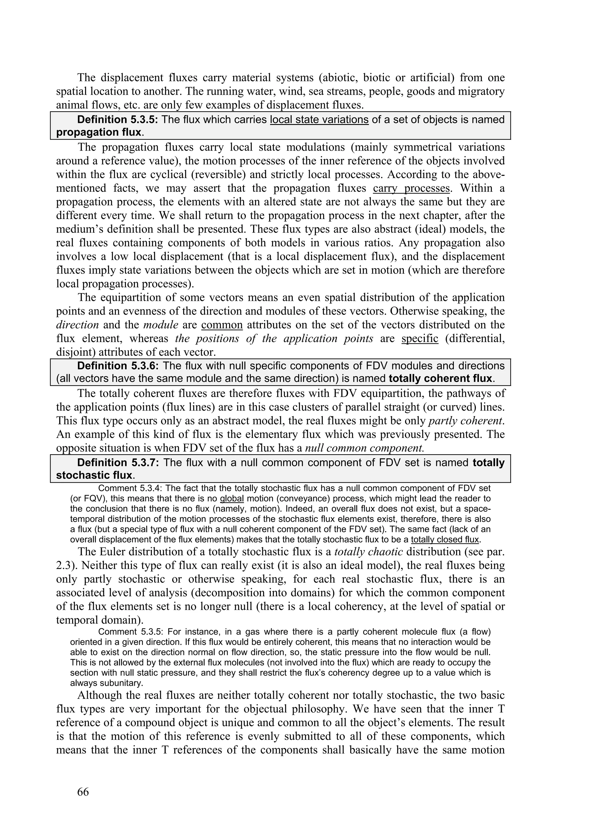 The displacement fluxes carry material systems (abiotic, biotic or artificial) from one
spatial location to another. The running water, wind, sea streams, people, goods and migratory
animal flows, etc. are only few examples of displacement fluxes.
    Definition 5.3.5: The flux which carries local state variations of a set of objects is named
propagation flux.
     The propagation fluxes carry local state modulations (mainly symmetrical variations
around a reference value), the motion processes of the inner reference of the objects involved
within the flux are cyclical (reversible) and strictly local processes. According to the above-
mentioned facts, we may assert that the propagation fluxes carry processes. Within a
propagation process, the elements with an altered state are not always the same but they are
different every time. We shall return to the propagation process in the next chapter, after the
medium’s definition shall be presented. These flux types are also abstract (ideal) models, the
real fluxes containing components of both models in various ratios. Any propagation also
involves a low local displacement (that is a local displacement flux), and the displacement
fluxes imply state variations between the objects which are set in motion (which are therefore
local propagation processes).
     The equipartition of some vectors means an even spatial distribution of the application
points and an evenness of the direction and modules of these vectors. Otherwise speaking, the
direction and the module are common attributes on the set of the vectors distributed on the
flux element, whereas the positions of the application points are specific (differential,
disjoint) attributes of each vector.
      Definition 5.3.6: The flux with null specific components of FDV modules and directions
(all vectors have the same module and the same direction) is named totally coherent flux.
     The totally coherent fluxes are therefore fluxes with FDV equipartition, the pathways of
the application points (flux lines) are in this case clusters of parallel straight (or curved) lines.
This flux type occurs only as an abstract model, the real fluxes might be only partly coherent.
An example of this kind of flux is the elementary flux which was previously presented. The
opposite situation is when FDV set of the flux has a null common component.
    Definition 5.3.7: The flux with a null common component of FDV set is named totally
stochastic flux.
           Comment 5.3.4: The fact that the totally stochastic flux has a null common component of FDV set
   (or FQV), this means that there is no global motion (conveyance) process, which might lead the reader to
   the conclusion that there is no flux (namely, motion). Indeed, an overall flux does not exist, but a space-
   temporal distribution of the motion processes of the stochastic flux elements exist, therefore, there is also
   a flux (but a special type of flux with a null coherent component of the FDV set). The same fact (lack of an
   overall displacement of the flux elements) makes that the totally stochastic flux to be a totally closed flux.
     The Euler distribution of a totally stochastic flux is a totally chaotic distribution (see par.
2.3). Neither this type of flux can really exist (it is also an ideal model), the real fluxes being
only partly stochastic or otherwise speaking, for each real stochastic flux, there is an
associated level of analysis (decomposition into domains) for which the common component
of the flux elements set is no longer null (there is a local coherency, at the level of spatial or
temporal domain).
           Comment 5.3.5: For instance, in a gas where there is a partly coherent molecule flux (a flow)
   oriented in a given direction. If this flux would be entirely coherent, this means that no interaction would be
   able to exist on the direction normal on flow direction, so, the static pressure into the flow would be null.
   This is not allowed by the external flux molecules (not involved into the flux) which are ready to occupy the
   section with null static pressure, and they shall restrict the flux’s coherency degree up to a value which is
   always subunitary.
     Although the real fluxes are neither totally coherent nor totally stochastic, the two basic
flux types are very important for the objectual philosophy. We have seen that the inner T
reference of a compound object is unique and common to all the object’s elements. The result
is that the motion of this reference is evenly submitted to all of these components, which
means that the inner T references of the components shall basically have the same motion


    66
 