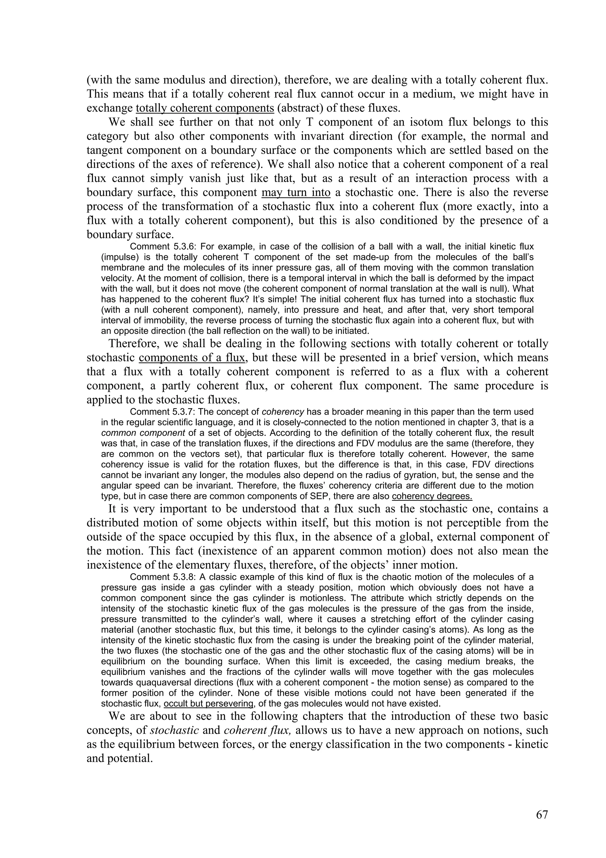 (with the same modulus and direction), therefore, we are dealing with a totally coherent flux.
This means that if a totally coherent real flux cannot occur in a medium, we might have in
exchange totally coherent components (abstract) of these fluxes.
    We shall see further on that not only T component of an isotom flux belongs to this
category but also other components with invariant direction (for example, the normal and
tangent component on a boundary surface or the components which are settled based on the
directions of the axes of reference). We shall also notice that a coherent component of a real
flux cannot simply vanish just like that, but as a result of an interaction process with a
boundary surface, this component may turn into a stochastic one. There is also the reverse
process of the transformation of a stochastic flux into a coherent flux (more exactly, into a
flux with a totally coherent component), but this is also conditioned by the presence of a
boundary surface.
          Comment 5.3.6: For example, in case of the collision of a ball with a wall, the initial kinetic flux
  (impulse) is the totally coherent T component of the set made-up from the molecules of the ball’s
  membrane and the molecules of its inner pressure gas, all of them moving with the common translation
  velocity. At the moment of collision, there is a temporal interval in which the ball is deformed by the impact
  with the wall, but it does not move (the coherent component of normal translation at the wall is null). What
  has happened to the coherent flux? It’s simple! The initial coherent flux has turned into a stochastic flux
  (with a null coherent component), namely, into pressure and heat, and after that, very short temporal
  interval of immobility, the reverse process of turning the stochastic flux again into a coherent flux, but with
  an opposite direction (the ball reflection on the wall) to be initiated.
     Therefore, we shall be dealing in the following sections with totally coherent or totally
stochastic components of a flux, but these will be presented in a brief version, which means
that a flux with a totally coherent component is referred to as a flux with a coherent
component, a partly coherent flux, or coherent flux component. The same procedure is
applied to the stochastic fluxes.
          Comment 5.3.7: The concept of coherency has a broader meaning in this paper than the term used
  in the regular scientific language, and it is closely-connected to the notion mentioned in chapter 3, that is a
  common component of a set of objects. According to the definition of the totally coherent flux, the result
  was that, in case of the translation fluxes, if the directions and FDV modulus are the same (therefore, they
  are common on the vectors set), that particular flux is therefore totally coherent. However, the same
  coherency issue is valid for the rotation fluxes, but the difference is that, in this case, FDV directions
  cannot be invariant any longer, the modules also depend on the radius of gyration, but, the sense and the
  angular speed can be invariant. Therefore, the fluxes’ coherency criteria are different due to the motion
  type, but in case there are common components of SEP, there are also coherency degrees.
     It is very important to be understood that a flux such as the stochastic one, contains a
distributed motion of some objects within itself, but this motion is not perceptible from the
outside of the space occupied by this flux, in the absence of a global, external component of
the motion. This fact (inexistence of an apparent common motion) does not also mean the
inexistence of the elementary fluxes, therefore, of the objects’ inner motion.
          Comment 5.3.8: A classic example of this kind of flux is the chaotic motion of the molecules of a
  pressure gas inside a gas cylinder with a steady position, motion which obviously does not have a
  common component since the gas cylinder is motionless. The attribute which strictly depends on the
  intensity of the stochastic kinetic flux of the gas molecules is the pressure of the gas from the inside,
  pressure transmitted to the cylinder’s wall, where it causes a stretching effort of the cylinder casing
  material (another stochastic flux, but this time, it belongs to the cylinder casing’s atoms). As long as the
  intensity of the kinetic stochastic flux from the casing is under the breaking point of the cylinder material,
  the two fluxes (the stochastic one of the gas and the other stochastic flux of the casing atoms) will be in
  equilibrium on the bounding surface. When this limit is exceeded, the casing medium breaks, the
  equilibrium vanishes and the fractions of the cylinder walls will move together with the gas molecules
  towards quaquaversal directions (flux with a coherent component - the motion sense) as compared to the
  former position of the cylinder. None of these visible motions could not have been generated if the
  stochastic flux, occult but persevering, of the gas molecules would not have existed.
     We are about to see in the following chapters that the introduction of these two basic
concepts, of stochastic and coherent flux, allows us to have a new approach on notions, such
as the equilibrium between forces, or the energy classification in the two components - kinetic
and potential.



                                                                                                                    67
 