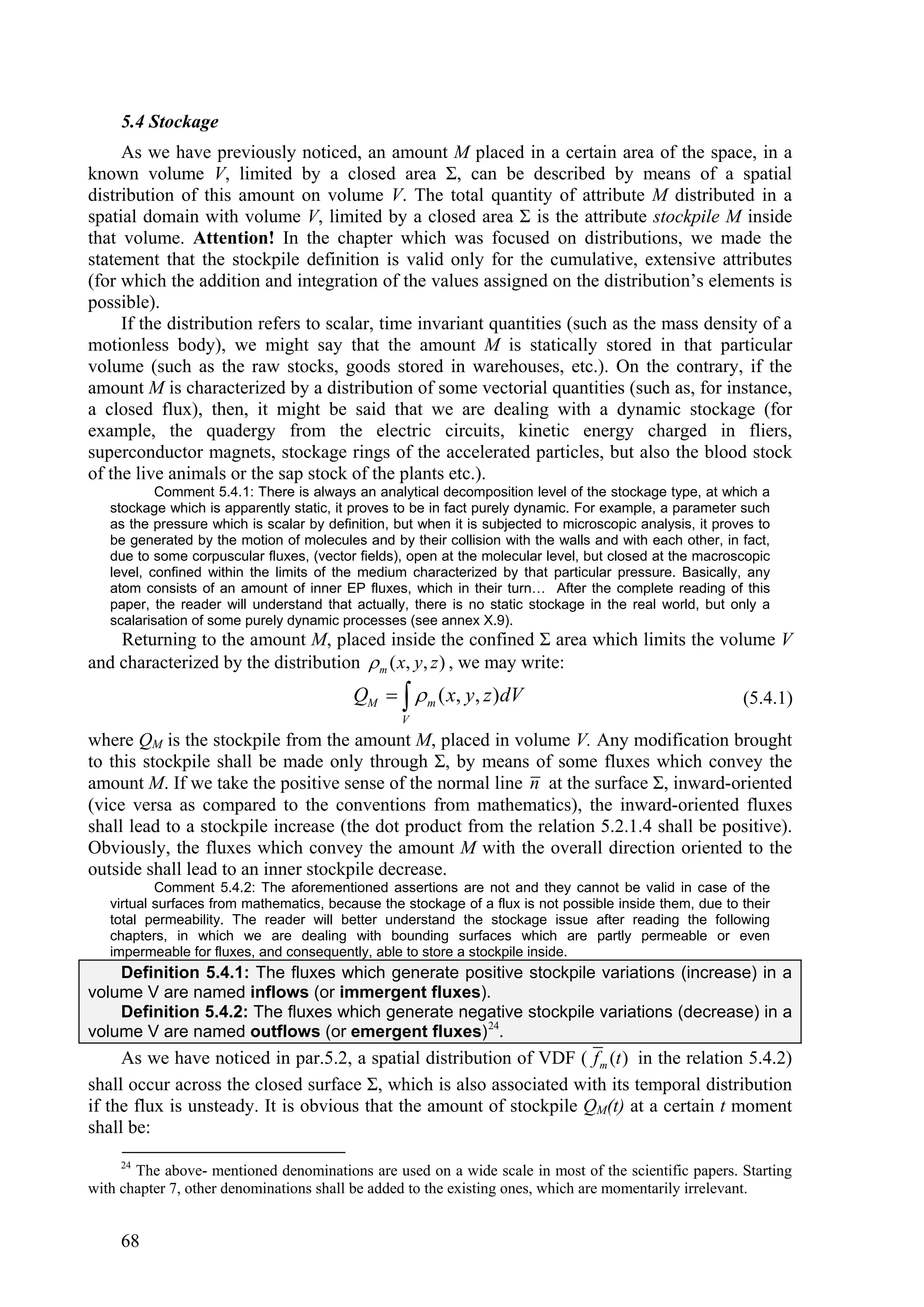 5.4 Stockage
     As we have previously noticed, an amount M placed in a certain area of the space, in a
known volume V, limited by a closed area Σ, can be described by means of a spatial
distribution of this amount on volume V. The total quantity of attribute M distributed in a
spatial domain with volume V, limited by a closed area Σ is the attribute stockpile M inside
that volume. Attention! In the chapter which was focused on distributions, we made the
statement that the stockpile definition is valid only for the cumulative, extensive attributes
(for which the addition and integration of the values assigned on the distribution’s elements is
possible).
     If the distribution refers to scalar, time invariant quantities (such as the mass density of a
motionless body), we might say that the amount M is statically stored in that particular
volume (such as the raw stocks, goods stored in warehouses, etc.). On the contrary, if the
amount M is characterized by a distribution of some vectorial quantities (such as, for instance,
a closed flux), then, it might be said that we are dealing with a dynamic stockage (for
example, the quadergy from the electric circuits, kinetic energy charged in fliers,
superconductor magnets, stockage rings of the accelerated particles, but also the blood stock
of the live animals or the sap stock of the plants etc.).
           Comment 5.4.1: There is always an analytical decomposition level of the stockage type, at which a
   stockage which is apparently static, it proves to be in fact purely dynamic. For example, a parameter such
   as the pressure which is scalar by definition, but when it is subjected to microscopic analysis, it proves to
   be generated by the motion of molecules and by their collision with the walls and with each other, in fact,
   due to some corpuscular fluxes, (vector fields), open at the molecular level, but closed at the macroscopic
   level, confined within the limits of the medium characterized by that particular pressure. Basically, any
   atom consists of an amount of inner EP fluxes, which in their turn… After the complete reading of this
   paper, the reader will understand that actually, there is no static stockage in the real world, but only a
   scalarisation of some purely dynamic processes (see annex X.9).
    Returning to the amount M, placed inside the confined Σ area which limits the volume V
and characterized by the distribution  m ( x, y, z ) , we may write:
                                           QM    m ( x, y, z )dV                                        (5.4.1)
                                                   V
where QM is the stockpile from the amount M, placed in volume V. Any modification brought
to this stockpile shall be made only through Σ, by means of some fluxes which convey the
amount M. If we take the positive sense of the normal line n at the surface Σ, inward-oriented
(vice versa as compared to the conventions from mathematics), the inward-oriented fluxes
shall lead to a stockpile increase (the dot product from the relation 5.2.1.4 shall be positive).
Obviously, the fluxes which convey the amount M with the overall direction oriented to the
outside shall lead to an inner stockpile decrease.
           Comment 5.4.2: The aforementioned assertions are not and they cannot be valid in case of the
   virtual surfaces from mathematics, because the stockage of a flux is not possible inside them, due to their
   total permeability. The reader will better understand the stockage issue after reading the following
   chapters, in which we are dealing with bounding surfaces which are partly permeable or even
   impermeable for fluxes, and consequently, able to store a stockpile inside.
    Definition 5.4.1: The fluxes which generate positive stockpile variations (increase) in a
volume V are named inflows (or immergent fluxes).
    Definition 5.4.2: The fluxes which generate negative stockpile variations (decrease) in a
volume V are named outflows (or emergent fluxes) 24.
     As we have noticed in par.5.2, a spatial distribution of VDF ( f m (t ) in the relation 5.4.2)
shall occur across the closed surface Σ, which is also associated with its temporal distribution
if the flux is unsteady. It is obvious that the amount of stockpile QM(t) at a certain t moment
shall be:
     24
       The above- mentioned denominations are used on a wide scale in most of the scientific papers. Starting
with chapter 7, other denominations shall be added to the existing ones, which are momentarily irrelevant.


     68
 