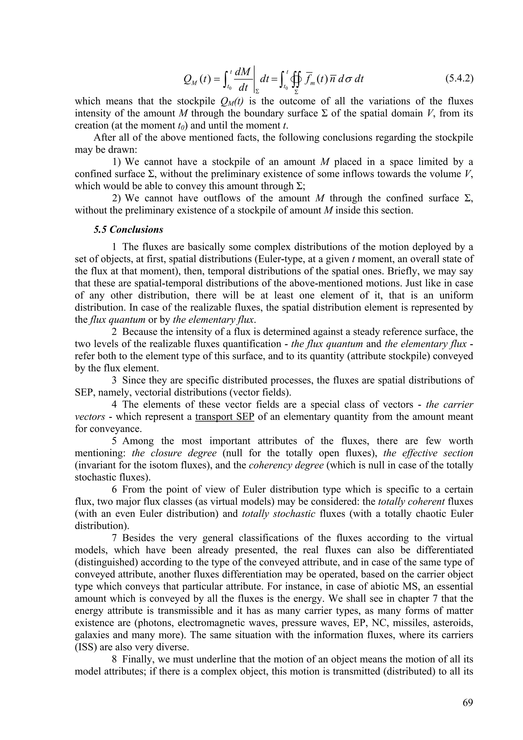 dM t         t
                           QM ( t )        dt    f m (t ) n d  dt
                                                   t0 
                                                                                        (5.4.2)
                                     t0 dt
                                                      
which means that the stockpile QM(t) is the outcome of all the variations of the fluxes
intensity of the amount M through the boundary surface Σ of the spatial domain V, from its
creation (at the moment t0) and until the moment t.
     After all of the above mentioned facts, the following conclusions regarding the stockpile
may be drawn:
         1) We cannot have a stockpile of an amount M placed in a space limited by a
confined surface Σ, without the preliminary existence of some inflows towards the volume V,
which would be able to convey this amount through Σ;
         2) We cannot have outflows of the amount M through the confined surface Σ,
without the preliminary existence of a stockpile of amount M inside this section.
    5.5 Conclusions
          1 The fluxes are basically some complex distributions of the motion deployed by a
set of objects, at first, spatial distributions (Euler-type, at a given t moment, an overall state of
the flux at that moment), then, temporal distributions of the spatial ones. Briefly, we may say
that these are spatial-temporal distributions of the above-mentioned motions. Just like in case
of any other distribution, there will be at least one element of it, that is an uniform
distribution. In case of the realizable fluxes, the spatial distribution element is represented by
the flux quantum or by the elementary flux.
          2 Because the intensity of a flux is determined against a steady reference surface, the
two levels of the realizable fluxes quantification - the flux quantum and the elementary flux -
refer both to the element type of this surface, and to its quantity (attribute stockpile) conveyed
by the flux element.
          3 Since they are specific distributed processes, the fluxes are spatial distributions of
SEP, namely, vectorial distributions (vector fields).
          4 The elements of these vector fields are a special class of vectors - the carrier
vectors - which represent a transport SEP of an elementary quantity from the amount meant
for conveyance.
          5 Among the most important attributes of the fluxes, there are few worth
mentioning: the closure degree (null for the totally open fluxes), the effective section
(invariant for the isotom fluxes), and the coherency degree (which is null in case of the totally
stochastic fluxes).
          6 From the point of view of Euler distribution type which is specific to a certain
flux, two major flux classes (as virtual models) may be considered: the totally coherent fluxes
(with an even Euler distribution) and totally stochastic fluxes (with a totally chaotic Euler
distribution).
          7 Besides the very general classifications of the fluxes according to the virtual
models, which have been already presented, the real fluxes can also be differentiated
(distinguished) according to the type of the conveyed attribute, and in case of the same type of
conveyed attribute, another fluxes differentiation may be operated, based on the carrier object
type which conveys that particular attribute. For instance, in case of abiotic MS, an essential
amount which is conveyed by all the fluxes is the energy. We shall see in chapter 7 that the
energy attribute is transmissible and it has as many carrier types, as many forms of matter
existence are (photons, electromagnetic waves, pressure waves, EP, NC, missiles, asteroids,
galaxies and many more). The same situation with the information fluxes, where its carriers
(ISS) are also very diverse.
          8 Finally, we must underline that the motion of an object means the motion of all its
model attributes; if there is a complex object, this motion is transmitted (distributed) to all its

                                                                                                  69
 