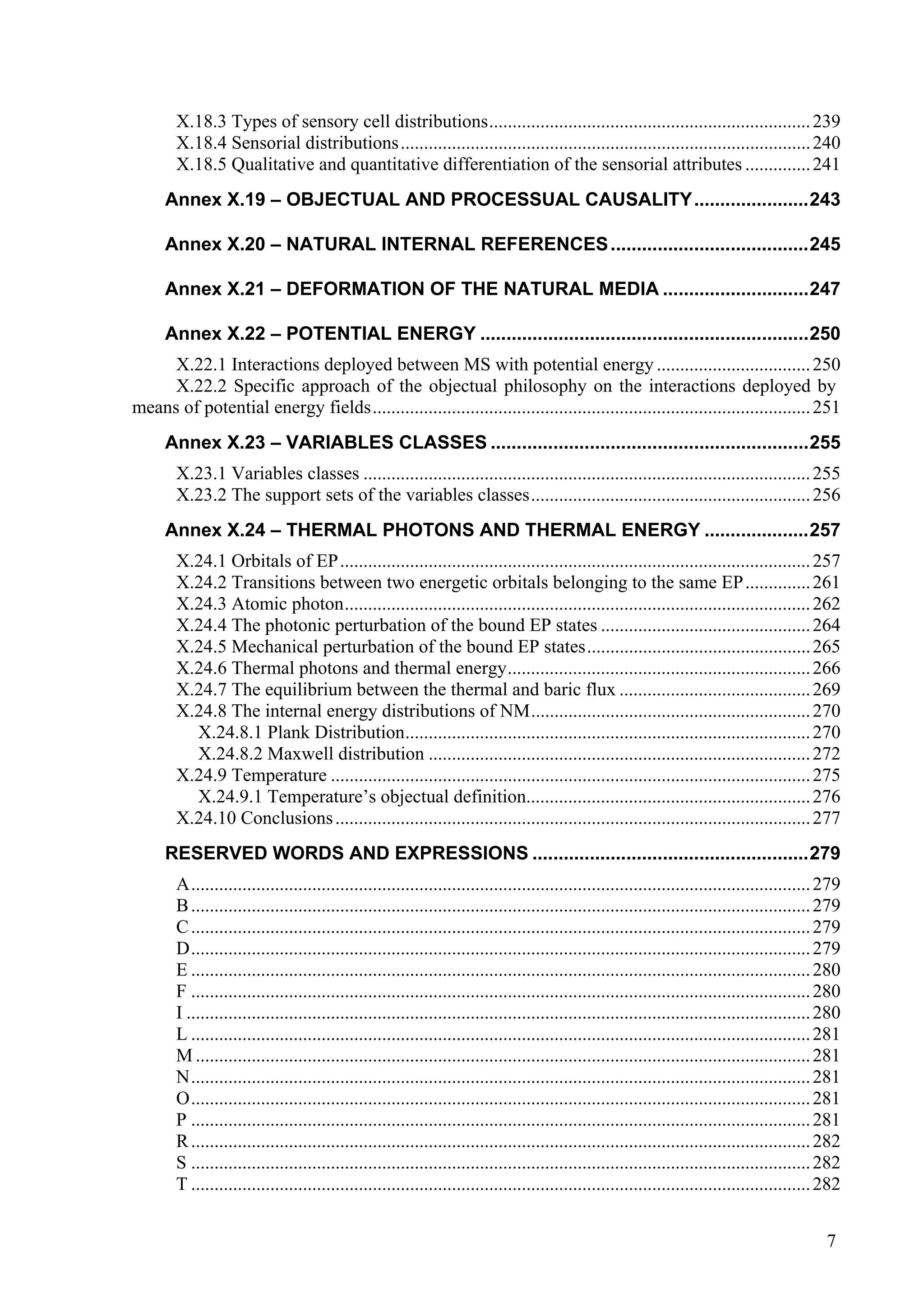 X.18.3 Types of sensory cell distributions..................................................................... 239
        X.18.4 Sensorial distributions........................................................................................ 240
        X.18.5 Qualitative and quantitative differentiation of the sensorial attributes .............. 241
      Annex X.19 – OBJECTUAL AND PROCESSUAL CAUSALITY......................243

      Annex X.20 – NATURAL INTERNAL REFERENCES ......................................245

      Annex X.21 – DEFORMATION OF THE NATURAL MEDIA ............................247

      Annex X.22 – POTENTIAL ENERGY ...............................................................250
     X.22.1 Interactions deployed between MS with potential energy ................................. 250
     X.22.2 Specific approach of the objectual philosophy on the interactions deployed by
means of potential energy fields.............................................................................................. 251
      Annex X.23 – VARIABLES CLASSES .............................................................255
        X.23.1 Variables classes ................................................................................................ 255
        X.23.2 The support sets of the variables classes............................................................ 256
      Annex X.24 – THERMAL PHOTONS AND THERMAL ENERGY ....................257
        X.24.1 Orbitals of EP..................................................................................................... 257
        X.24.2 Transitions between two energetic orbitals belonging to the same EP .............. 261
        X.24.3 Atomic photon.................................................................................................... 262
        X.24.4 The photonic perturbation of the bound EP states ............................................. 264
        X.24.5 Mechanical perturbation of the bound EP states................................................ 265
        X.24.6 Thermal photons and thermal energy................................................................. 266
        X.24.7 The equilibrium between the thermal and baric flux ......................................... 269
        X.24.8 The internal energy distributions of NM............................................................ 270
          X.24.8.1 Plank Distribution....................................................................................... 270
          X.24.8.2 Maxwell distribution .................................................................................. 272
        X.24.9 Temperature ....................................................................................................... 275
          X.24.9.1 Temperature’s objectual definition............................................................. 276
        X.24.10 Conclusions ...................................................................................................... 277
      RESERVED WORDS AND EXPRESSIONS .....................................................279
        A..................................................................................................................................... 279
        B ..................................................................................................................................... 279
        C ..................................................................................................................................... 279
        D..................................................................................................................................... 279
        E ..................................................................................................................................... 280
        F ..................................................................................................................................... 280
        I ...................................................................................................................................... 280
        L ..................................................................................................................................... 281
        M .................................................................................................................................... 281
        N..................................................................................................................................... 281
        O..................................................................................................................................... 281
        P ..................................................................................................................................... 281
        R ..................................................................................................................................... 282
        S ..................................................................................................................................... 282
        T ..................................................................................................................................... 282


                                                                                                                                                 7
 