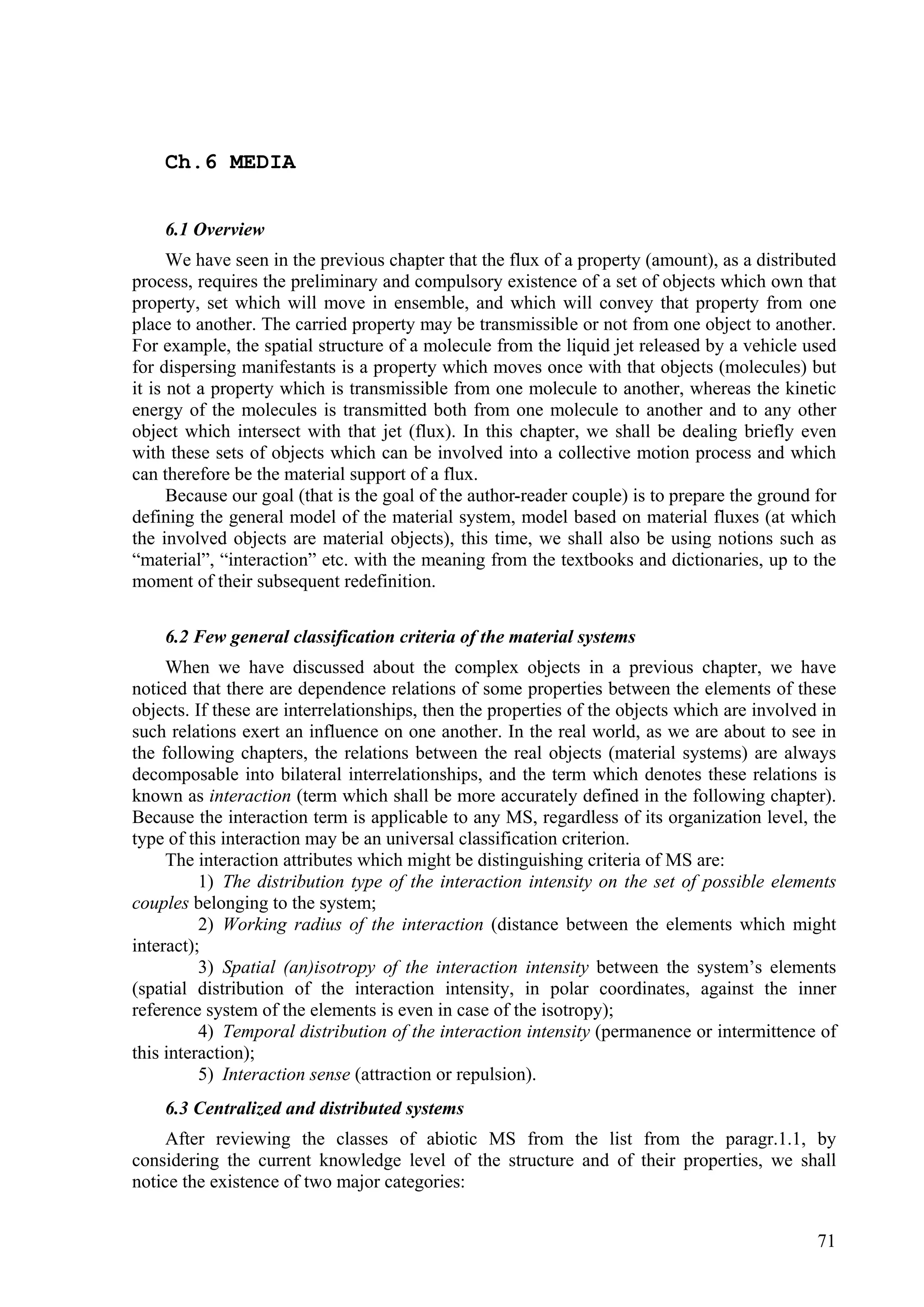 Ch.6 MEDIA


    6.1 Overview
      We have seen in the previous chapter that the flux of a property (amount), as a distributed
process, requires the preliminary and compulsory existence of a set of objects which own that
property, set which will move in ensemble, and which will convey that property from one
place to another. The carried property may be transmissible or not from one object to another.
For example, the spatial structure of a molecule from the liquid jet released by a vehicle used
for dispersing manifestants is a property which moves once with that objects (molecules) but
it is not a property which is transmissible from one molecule to another, whereas the kinetic
energy of the molecules is transmitted both from one molecule to another and to any other
object which intersect with that jet (flux). In this chapter, we shall be dealing briefly even
with these sets of objects which can be involved into a collective motion process and which
can therefore be the material support of a flux.
      Because our goal (that is the goal of the author-reader couple) is to prepare the ground for
defining the general model of the material system, model based on material fluxes (at which
the involved objects are material objects), this time, we shall also be using notions such as
“material”, “interaction” etc. with the meaning from the textbooks and dictionaries, up to the
moment of their subsequent redefinition.

    6.2 Few general classification criteria of the material systems
     When we have discussed about the complex objects in a previous chapter, we have
noticed that there are dependence relations of some properties between the elements of these
objects. If these are interrelationships, then the properties of the objects which are involved in
such relations exert an influence on one another. In the real world, as we are about to see in
the following chapters, the relations between the real objects (material systems) are always
decomposable into bilateral interrelationships, and the term which denotes these relations is
known as interaction (term which shall be more accurately defined in the following chapter).
Because the interaction term is applicable to any MS, regardless of its organization level, the
type of this interaction may be an universal classification criterion.
     The interaction attributes which might be distinguishing criteria of MS are:
          1) The distribution type of the interaction intensity on the set of possible elements
couples belonging to the system;
          2) Working radius of the interaction (distance between the elements which might
interact);
          3) Spatial (an)isotropy of the interaction intensity between the system’s elements
(spatial distribution of the interaction intensity, in polar coordinates, against the inner
reference system of the elements is even in case of the isotropy);
          4) Temporal distribution of the interaction intensity (permanence or intermittence of
this interaction);
          5) Interaction sense (attraction or repulsion).
    6.3 Centralized and distributed systems
    After reviewing the classes of abiotic MS from the list from the paragr.1.1, by
considering the current knowledge level of the structure and of their properties, we shall
notice the existence of two major categories:


                                                                                               71
 