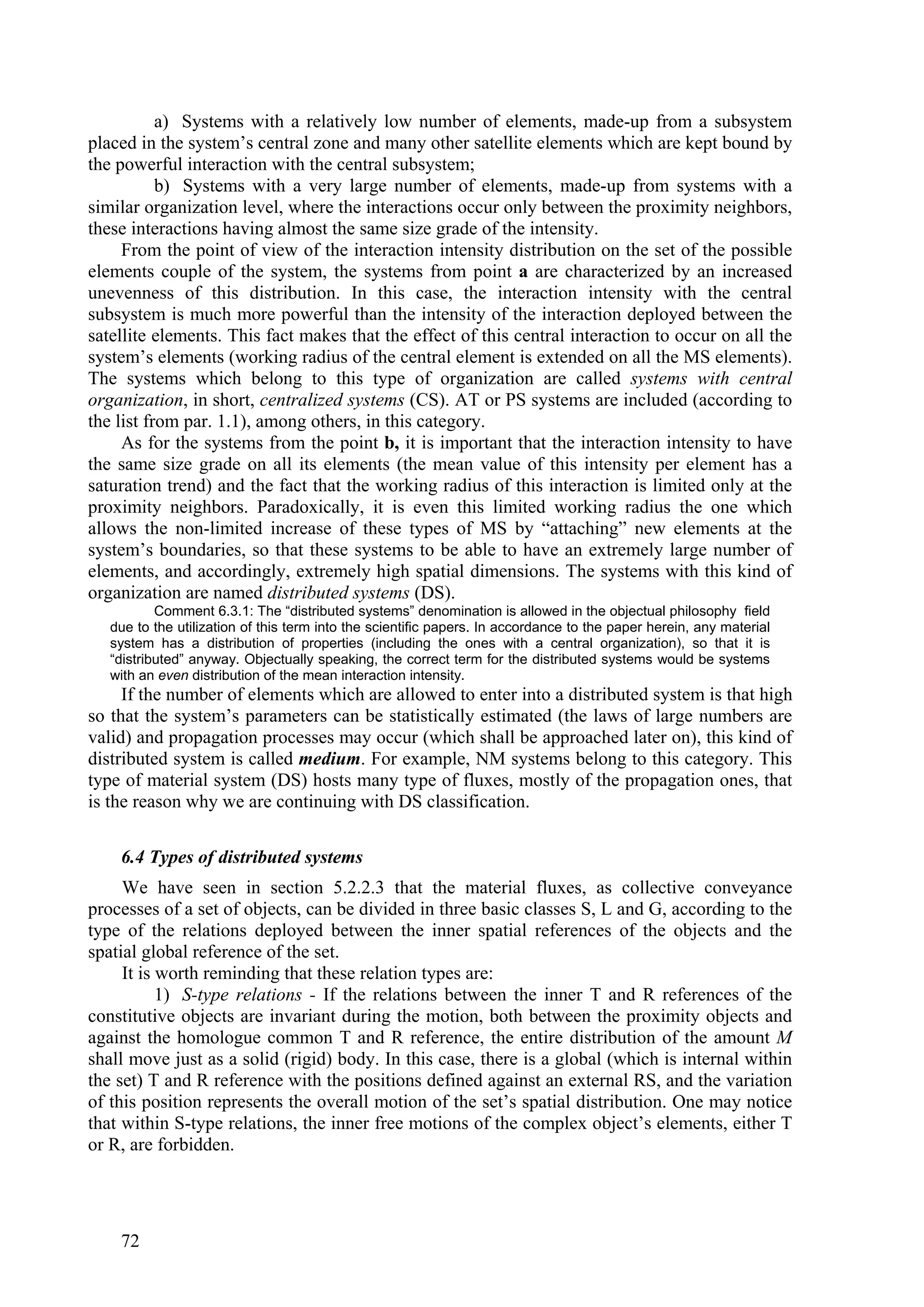 a) Systems with a relatively low number of elements, made-up from a subsystem
placed in the system’s central zone and many other satellite elements which are kept bound by
the powerful interaction with the central subsystem;
           b) Systems with a very large number of elements, made-up from systems with a
similar organization level, where the interactions occur only between the proximity neighbors,
these interactions having almost the same size grade of the intensity.
     From the point of view of the interaction intensity distribution on the set of the possible
elements couple of the system, the systems from point a are characterized by an increased
unevenness of this distribution. In this case, the interaction intensity with the central
subsystem is much more powerful than the intensity of the interaction deployed between the
satellite elements. This fact makes that the effect of this central interaction to occur on all the
system’s elements (working radius of the central element is extended on all the MS elements).
The systems which belong to this type of organization are called systems with central
organization, in short, centralized systems (CS). AT or PS systems are included (according to
the list from par. 1.1), among others, in this category.
     As for the systems from the point b, it is important that the interaction intensity to have
the same size grade on all its elements (the mean value of this intensity per element has a
saturation trend) and the fact that the working radius of this interaction is limited only at the
proximity neighbors. Paradoxically, it is even this limited working radius the one which
allows the non-limited increase of these types of MS by “attaching” new elements at the
system’s boundaries, so that these systems to be able to have an extremely large number of
elements, and accordingly, extremely high spatial dimensions. The systems with this kind of
organization are named distributed systems (DS).
           Comment 6.3.1: The “distributed systems” denomination is allowed in the objectual philosophy field
   due to the utilization of this term into the scientific papers. In accordance to the paper herein, any material
   system has a distribution of properties (including the ones with a central organization), so that it is
   “distributed” anyway. Objectually speaking, the correct term for the distributed systems would be systems
   with an even distribution of the mean interaction intensity.
     If the number of elements which are allowed to enter into a distributed system is that high
so that the system’s parameters can be statistically estimated (the laws of large numbers are
valid) and propagation processes may occur (which shall be approached later on), this kind of
distributed system is called medium. For example, NM systems belong to this category. This
type of material system (DS) hosts many type of fluxes, mostly of the propagation ones, that
is the reason why we are continuing with DS classification.

    6.4 Types of distributed systems
     We have seen in section 5.2.2.3 that the material fluxes, as collective conveyance
processes of a set of objects, can be divided in three basic classes S, L and G, according to the
type of the relations deployed between the inner spatial references of the objects and the
spatial global reference of the set.
     It is worth reminding that these relation types are:
           1) S-type relations - If the relations between the inner T and R references of the
constitutive objects are invariant during the motion, both between the proximity objects and
against the homologue common T and R reference, the entire distribution of the amount M
shall move just as a solid (rigid) body. In this case, there is a global (which is internal within
the set) T and R reference with the positions defined against an external RS, and the variation
of this position represents the overall motion of the set’s spatial distribution. One may notice
that within S-type relations, the inner free motions of the complex object’s elements, either T
or R, are forbidden.




    72
 