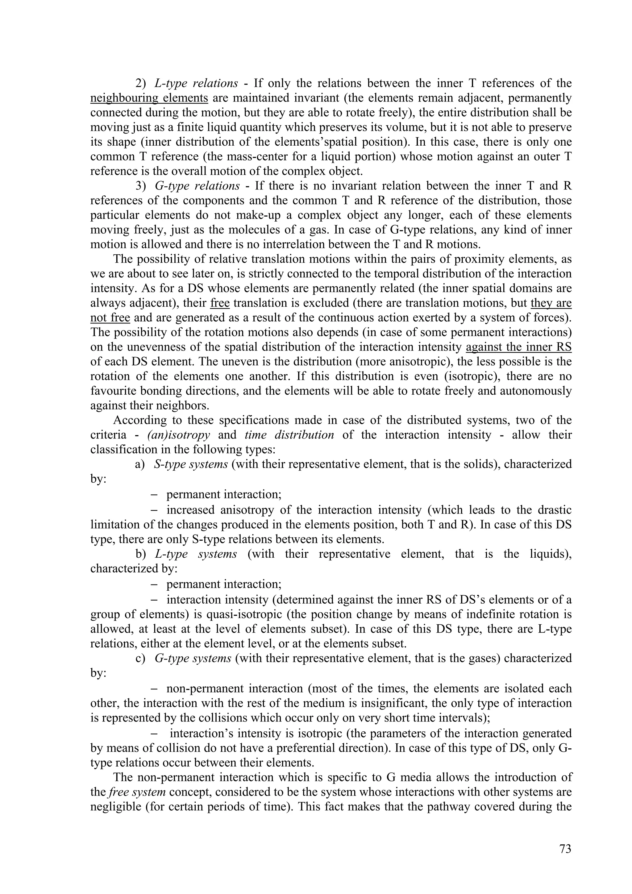 2) L-type relations - If only the relations between the inner T references of the
neighbouring elements are maintained invariant (the elements remain adjacent, permanently
connected during the motion, but they are able to rotate freely), the entire distribution shall be
moving just as a finite liquid quantity which preserves its volume, but it is not able to preserve
its shape (inner distribution of the elements’spatial position). In this case, there is only one
common T reference (the mass-center for a liquid portion) whose motion against an outer T
reference is the overall motion of the complex object.
          3) G-type relations - If there is no invariant relation between the inner T and R
references of the components and the common T and R reference of the distribution, those
particular elements do not make-up a complex object any longer, each of these elements
moving freely, just as the molecules of a gas. In case of G-type relations, any kind of inner
motion is allowed and there is no interrelation between the T and R motions.
     The possibility of relative translation motions within the pairs of proximity elements, as
we are about to see later on, is strictly connected to the temporal distribution of the interaction
intensity. As for a DS whose elements are permanently related (the inner spatial domains are
always adjacent), their free translation is excluded (there are translation motions, but they are
not free and are generated as a result of the continuous action exerted by a system of forces).
The possibility of the rotation motions also depends (in case of some permanent interactions)
on the unevenness of the spatial distribution of the interaction intensity against the inner RS
of each DS element. The uneven is the distribution (more anisotropic), the less possible is the
rotation of the elements one another. If this distribution is even (isotropic), there are no
favourite bonding directions, and the elements will be able to rotate freely and autonomously
against their neighbors.
     According to these specifications made in case of the distributed systems, two of the
criteria - (an)isotropy and time distribution of the interaction intensity - allow their
classification in the following types:
          a) S-type systems (with their representative element, that is the solids), characterized
by:
              permanent interaction;
              increased anisotropy of the interaction intensity (which leads to the drastic
limitation of the changes produced in the elements position, both T and R). In case of this DS
type, there are only S-type relations between its elements.
          b) L-type systems (with their representative element, that is the liquids),
characterized by:
              permanent interaction;
              interaction intensity (determined against the inner RS of DS’s elements or of a
group of elements) is quasi-isotropic (the position change by means of indefinite rotation is
allowed, at least at the level of elements subset). In case of this DS type, there are L-type
relations, either at the element level, or at the elements subset.
          c) G-type systems (with their representative element, that is the gases) characterized
by:
              non-permanent interaction (most of the times, the elements are isolated each
other, the interaction with the rest of the medium is insignificant, the only type of interaction
is represented by the collisions which occur only on very short time intervals);
              interaction’s intensity is isotropic (the parameters of the interaction generated
by means of collision do not have a preferential direction). In case of this type of DS, only G-
type relations occur between their elements.
     The non-permanent interaction which is specific to G media allows the introduction of
the free system concept, considered to be the system whose interactions with other systems are
negligible (for certain periods of time). This fact makes that the pathway covered during the


                                                                                                73
 