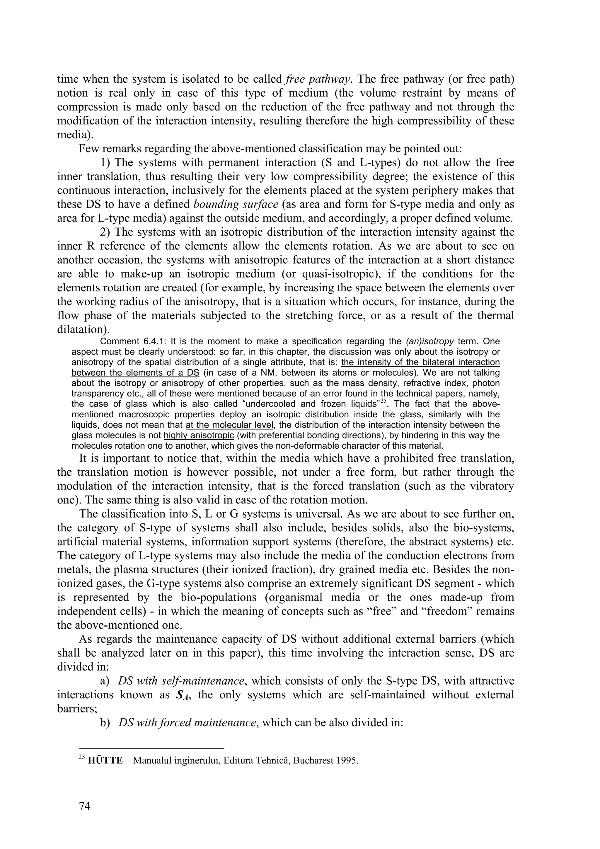 time when the system is isolated to be called free pathway. The free pathway (or free path)
notion is real only in case of this type of medium (the volume restraint by means of
compression is made only based on the reduction of the free pathway and not through the
modification of the interaction intensity, resulting therefore the high compressibility of these
media).
     Few remarks regarding the above-mentioned classification may be pointed out:
          1) The systems with permanent interaction (S and L-types) do not allow the free
inner translation, thus resulting their very low compressibility degree; the existence of this
continuous interaction, inclusively for the elements placed at the system periphery makes that
these DS to have a defined bounding surface (as area and form for S-type media and only as
area for L-type media) against the outside medium, and accordingly, a proper defined volume.
          2) The systems with an isotropic distribution of the interaction intensity against the
inner R reference of the elements allow the elements rotation. As we are about to see on
another occasion, the systems with anisotropic features of the interaction at a short distance
are able to make-up an isotropic medium (or quasi-isotropic), if the conditions for the
elements rotation are created (for example, by increasing the space between the elements over
the working radius of the anisotropy, that is a situation which occurs, for instance, during the
flow phase of the materials subjected to the stretching force, or as a result of the thermal
dilatation).
           Comment 6.4.1: It is the moment to make a specification regarding the (an)isotropy term. One
   aspect must be clearly understood: so far, in this chapter, the discussion was only about the isotropy or
   anisotropy of the spatial distribution of a single attribute, that is: the intensity of the bilateral interaction
   between the elements of a DS (in case of a NM, between its atoms or molecules). We are not talking
   about the isotropy or anisotropy of other properties, such as the mass density, refractive index, photon
   transparency etc., all of these were mentioned because of an error found in the technical papers, namely,
   the case of glass which is also called “undercooled and frozen liquids” 25. The fact that the above-
   mentioned macroscopic properties deploy an isotropic distribution inside the glass, similarly with the
   liquids, does not mean that at the molecular level, the distribution of the interaction intensity between the
   glass molecules is not highly anisotropic (with preferential bonding directions), by hindering in this way the
   molecules rotation one to another, which gives the non-deformable character of this material.
      It is important to notice that, within the media which have a prohibited free translation,
the translation motion is however possible, not under a free form, but rather through the
modulation of the interaction intensity, that is the forced translation (such as the vibratory
one). The same thing is also valid in case of the rotation motion.
      The classification into S, L or G systems is universal. As we are about to see further on,
the category of S-type of systems shall also include, besides solids, also the bio-systems,
artificial material systems, information support systems (therefore, the abstract systems) etc.
The category of L-type systems may also include the media of the conduction electrons from
metals, the plasma structures (their ionized fraction), dry grained media etc. Besides the non-
ionized gases, the G-type systems also comprise an extremely significant DS segment - which
is represented by the bio-populations (organismal media or the ones made-up from
independent cells) - in which the meaning of concepts such as “free” and “freedom” remains
the above-mentioned one.
     As regards the maintenance capacity of DS without additional external barriers (which
shall be analyzed later on in this paper), this time involving the interaction sense, DS are
divided in:
           a) DS with self-maintenance, which consists of only the S-type DS, with attractive
interactions known as SA, the only systems which are self-maintained without external
barriers;
           b) DS with forced maintenance, which can be also divided in:

    25
         HÜTTE – Manualul inginerului, Editura Tehnică, Bucharest 1995.



    74
 