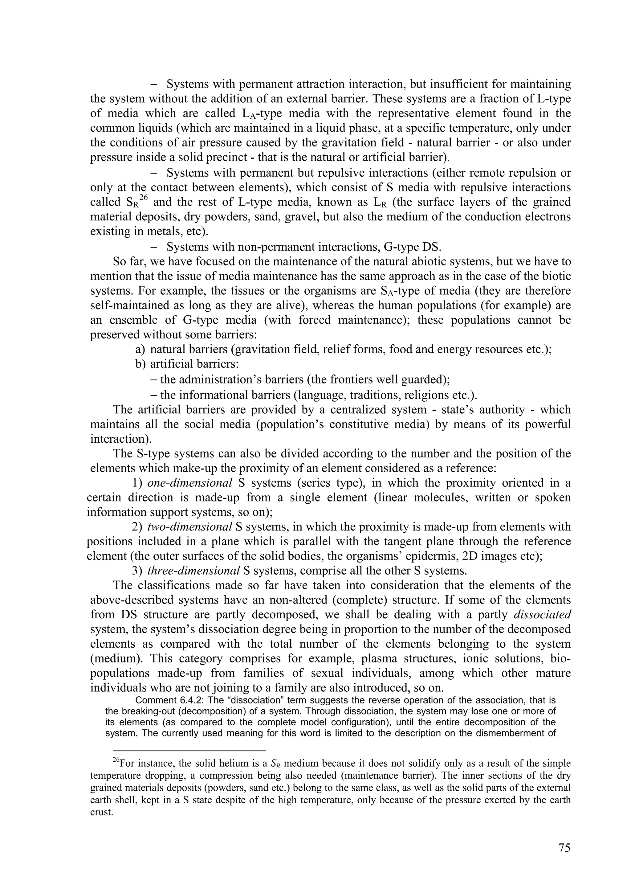  Systems with permanent attraction interaction, but insufficient for maintaining
 the system without the addition of an external barrier. These systems are a fraction of L-type
 of media which are called LA-type media with the representative element found in the
 common liquids (which are maintained in a liquid phase, at a specific temperature, only under
 the conditions of air pressure caused by the gravitation field - natural barrier - or also under
 pressure inside a solid precinct - that is the natural or artificial barrier).
               Systems with permanent but repulsive interactions (either remote repulsion or
 only at the contact between elements), which consist of S media with repulsive interactions
 called SR 26 and the rest of L-type media, known as LR (the surface layers of the grained
 material deposits, dry powders, sand, gravel, but also the medium of the conduction electrons
 existing in metals, etc).
               Systems with non-permanent interactions, G-type DS.
      So far, we have focused on the maintenance of the natural abiotic systems, but we have to
 mention that the issue of media maintenance has the same approach as in the case of the biotic
 systems. For example, the tissues or the organisms are SA-type of media (they are therefore
 self-maintained as long as they are alive), whereas the human populations (for example) are
 an ensemble of G-type media (with forced maintenance); these populations cannot be
 preserved without some barriers:
           a) natural barriers (gravitation field, relief forms, food and energy resources etc.);
           b) artificial barriers:
               the administration’s barriers (the frontiers well guarded);
               the informational barriers (language, traditions, religions etc.).
      The artificial barriers are provided by a centralized system - state’s authority - which
 maintains all the social media (population’s constitutive media) by means of its powerful
 interaction).
      The S-type systems can also be divided according to the number and the position of the
 elements which make-up the proximity of an element considered as a reference:
          1) one-dimensional S systems (series type), in which the proximity oriented in a
certain direction is made-up from a single element (linear molecules, written or spoken
information support systems, so on);
          2) two-dimensional S systems, in which the proximity is made-up from elements with
positions included in a plane which is parallel with the tangent plane through the reference
element (the outer surfaces of the solid bodies, the organisms’ epidermis, 2D images etc);
          3) three-dimensional S systems, comprise all the other S systems.
      The classifications made so far have taken into consideration that the elements of the
 above-described systems have an non-altered (complete) structure. If some of the elements
 from DS structure are partly decomposed, we shall be dealing with a partly dissociated
 system, the system’s dissociation degree being in proportion to the number of the decomposed
 elements as compared with the total number of the elements belonging to the system
 (medium). This category comprises for example, plasma structures, ionic solutions, bio-
 populations made-up from families of sexual individuals, among which other mature
 individuals who are not joining to a family are also introduced, so on.
          Comment 6.4.2: The “dissociation” term suggests the reverse operation of the association, that is
   the breaking-out (decomposition) of a system. Through dissociation, the system may lose one or more of
   its elements (as compared to the complete model configuration), until the entire decomposition of the
   system. The currently used meaning for this word is limited to the description on the dismemberment of

     26
       For instance, the solid helium is a SR medium because it does not solidify only as a result of the simple
temperature dropping, a compression being also needed (maintenance barrier). The inner sections of the dry
grained materials deposits (powders, sand etc.) belong to the same class, as well as the solid parts of the external
earth shell, kept in a S state despite of the high temperature, only because of the pressure exerted by the earth
crust.


                                                                                                                75
 