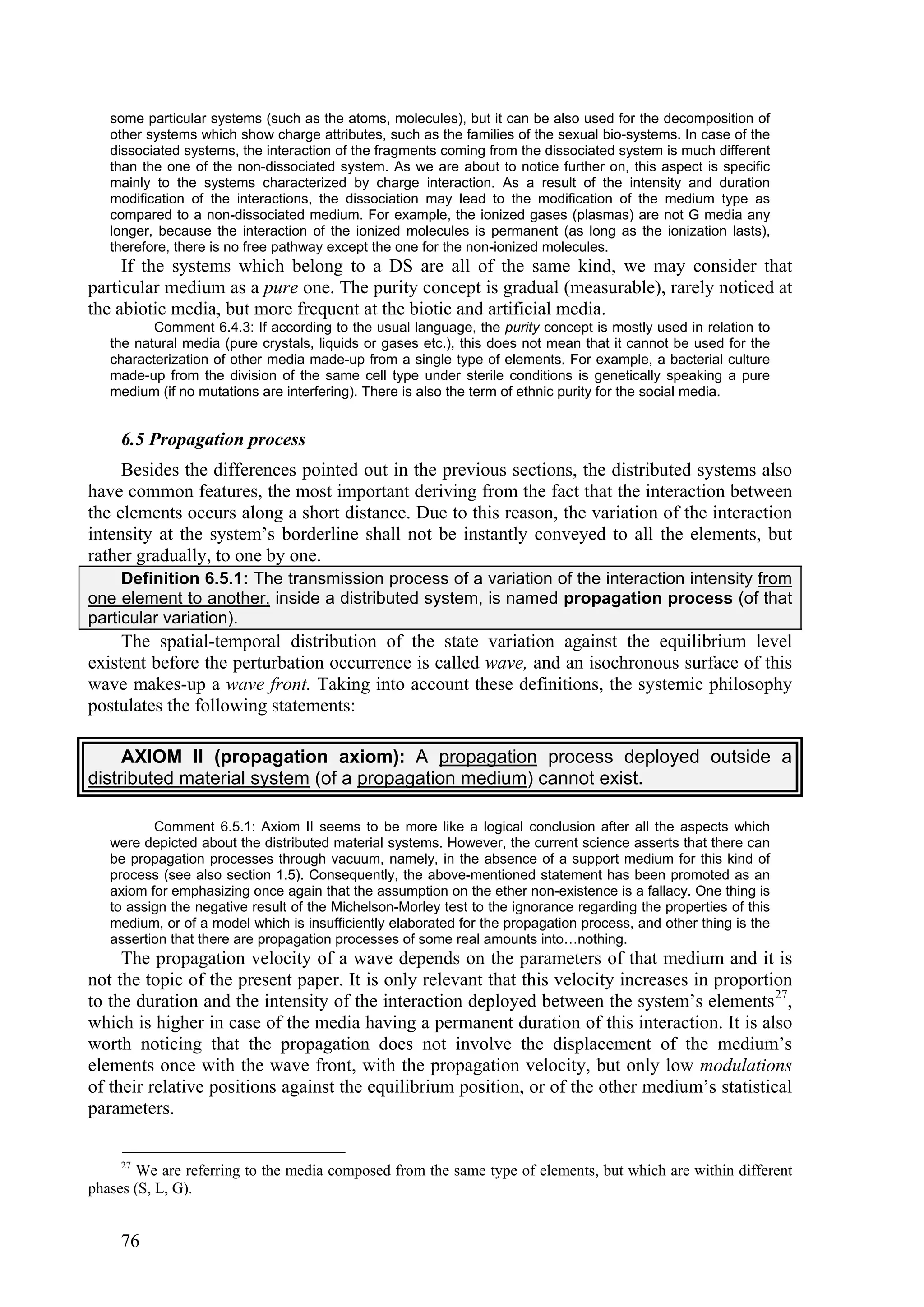 some particular systems (such as the atoms, molecules), but it can be also used for the decomposition of
   other systems which show charge attributes, such as the families of the sexual bio-systems. In case of the
   dissociated systems, the interaction of the fragments coming from the dissociated system is much different
   than the one of the non-dissociated system. As we are about to notice further on, this aspect is specific
   mainly to the systems characterized by charge interaction. As a result of the intensity and duration
   modification of the interactions, the dissociation may lead to the modification of the medium type as
   compared to a non-dissociated medium. For example, the ionized gases (plasmas) are not G media any
   longer, because the interaction of the ionized molecules is permanent (as long as the ionization lasts),
   therefore, there is no free pathway except the one for the non-ionized molecules.
     If the systems which belong to a DS are all of the same kind, we may consider that
particular medium as a pure one. The purity concept is gradual (measurable), rarely noticed at
the abiotic media, but more frequent at the biotic and artificial media.
          Comment 6.4.3: If according to the usual language, the purity concept is mostly used in relation to
   the natural media (pure crystals, liquids or gases etc.), this does not mean that it cannot be used for the
   characterization of other media made-up from a single type of elements. For example, a bacterial culture
   made-up from the division of the same cell type under sterile conditions is genetically speaking a pure
   medium (if no mutations are interfering). There is also the term of ethnic purity for the social media.


     6.5 Propagation process
     Besides the differences pointed out in the previous sections, the distributed systems also
have common features, the most important deriving from the fact that the interaction between
the elements occurs along a short distance. Due to this reason, the variation of the interaction
intensity at the system’s borderline shall not be instantly conveyed to all the elements, but
rather gradually, to one by one.
     Definition 6.5.1: The transmission process of a variation of the interaction intensity from
one element to another, inside a distributed system, is named propagation process (of that
particular variation).
     The spatial-temporal distribution of the state variation against the equilibrium level
existent before the perturbation occurrence is called wave, and an isochronous surface of this
wave makes-up a wave front. Taking into account these definitions, the systemic philosophy
postulates the following statements:

     AXIOM II (propagation axiom): A propagation process deployed outside a
distributed material system (of a propagation medium) cannot exist.

          Comment 6.5.1: Axiom II seems to be more like a logical conclusion after all the aspects which
   were depicted about the distributed material systems. However, the current science asserts that there can
   be propagation processes through vacuum, namely, in the absence of a support medium for this kind of
   process (see also section 1.5). Consequently, the above-mentioned statement has been promoted as an
   axiom for emphasizing once again that the assumption on the ether non-existence is a fallacy. One thing is
   to assign the negative result of the Michelson-Morley test to the ignorance regarding the properties of this
   medium, or of a model which is insufficiently elaborated for the propagation process, and other thing is the
   assertion that there are propagation processes of some real amounts into…nothing.
     The propagation velocity of a wave depends on the parameters of that medium and it is
not the topic of the present paper. It is only relevant that this velocity increases in proportion
to the duration and the intensity of the interaction deployed between the system’s elements 27,
which is higher in case of the media having a permanent duration of this interaction. It is also
worth noticing that the propagation does not involve the displacement of the medium’s
elements once with the wave front, with the propagation velocity, but only low modulations
of their relative positions against the equilibrium position, or of the other medium’s statistical
parameters.

     27
       We are referring to the media composed from the same type of elements, but which are within different
phases (S, L, G).


     76
 