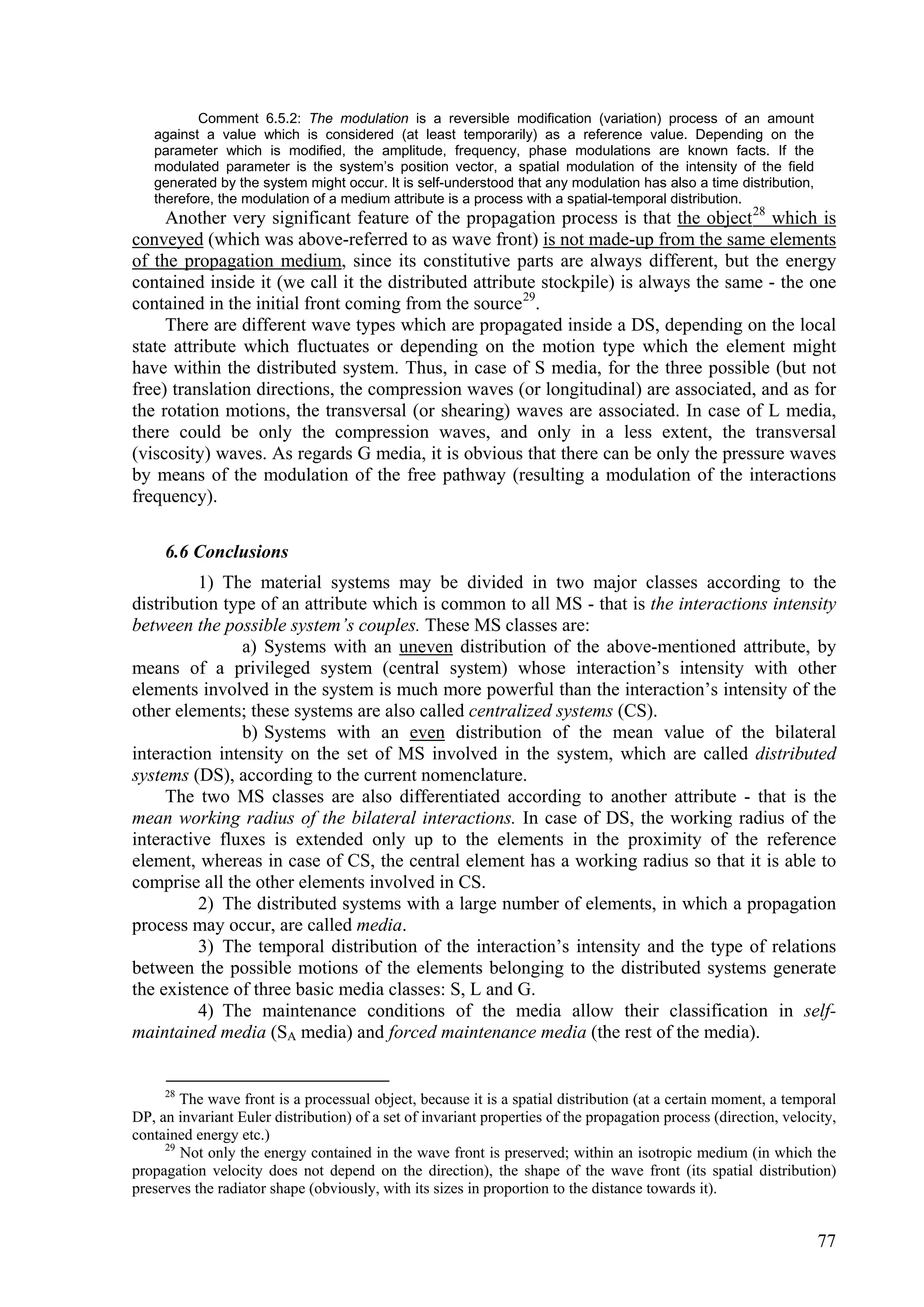 Comment 6.5.2: The modulation is a reversible modification (variation) process of an amount
   against a value which is considered (at least temporarily) as a reference value. Depending on the
   parameter which is modified, the amplitude, frequency, phase modulations are known facts. If the
   modulated parameter is the system’s position vector, a spatial modulation of the intensity of the field
   generated by the system might occur. It is self-understood that any modulation has also a time distribution,
   therefore, the modulation of a medium attribute is a process with a spatial-temporal distribution.
     Another very significant feature of the propagation process is that the object 28 which is
conveyed (which was above-referred to as wave front) is not made-up from the same elements
of the propagation medium, since its constitutive parts are always different, but the energy
contained inside it (we call it the distributed attribute stockpile) is always the same - the one
contained in the initial front coming from the source 29.
     There are different wave types which are propagated inside a DS, depending on the local
state attribute which fluctuates or depending on the motion type which the element might
have within the distributed system. Thus, in case of S media, for the three possible (but not
free) translation directions, the compression waves (or longitudinal) are associated, and as for
the rotation motions, the transversal (or shearing) waves are associated. In case of L media,
there could be only the compression waves, and only in a less extent, the transversal
(viscosity) waves. As regards G media, it is obvious that there can be only the pressure waves
by means of the modulation of the free pathway (resulting a modulation of the interactions
frequency).

     6.6 Conclusions
          1) The material systems may be divided in two major classes according to the
distribution type of an attribute which is common to all MS - that is the interactions intensity
between the possible system’s couples. These MS classes are:
               a) Systems with an uneven distribution of the above-mentioned attribute, by
means of a privileged system (central system) whose interaction’s intensity with other
elements involved in the system is much more powerful than the interaction’s intensity of the
other elements; these systems are also called centralized systems (CS).
               b) Systems with an even distribution of the mean value of the bilateral
interaction intensity on the set of MS involved in the system, which are called distributed
systems (DS), according to the current nomenclature.
     The two MS classes are also differentiated according to another attribute - that is the
mean working radius of the bilateral interactions. In case of DS, the working radius of the
interactive fluxes is extended only up to the elements in the proximity of the reference
element, whereas in case of CS, the central element has a working radius so that it is able to
comprise all the other elements involved in CS.
          2) The distributed systems with a large number of elements, in which a propagation
process may occur, are called media.
          3) The temporal distribution of the interaction’s intensity and the type of relations
between the possible motions of the elements belonging to the distributed systems generate
the existence of three basic media classes: S, L and G.
          4) The maintenance conditions of the media allow their classification in self-
maintained media (SA media) and forced maintenance media (the rest of the media).


     28
        The wave front is a processual object, because it is a spatial distribution (at a certain moment, a temporal
DP, an invariant Euler distribution) of a set of invariant properties of the propagation process (direction, velocity,
contained energy etc.)
     29
        Not only the energy contained in the wave front is preserved; within an isotropic medium (in which the
propagation velocity does not depend on the direction), the shape of the wave front (its spatial distribution)
preserves the radiator shape (obviously, with its sizes in proportion to the distance towards it).


                                                                                                                  77
 