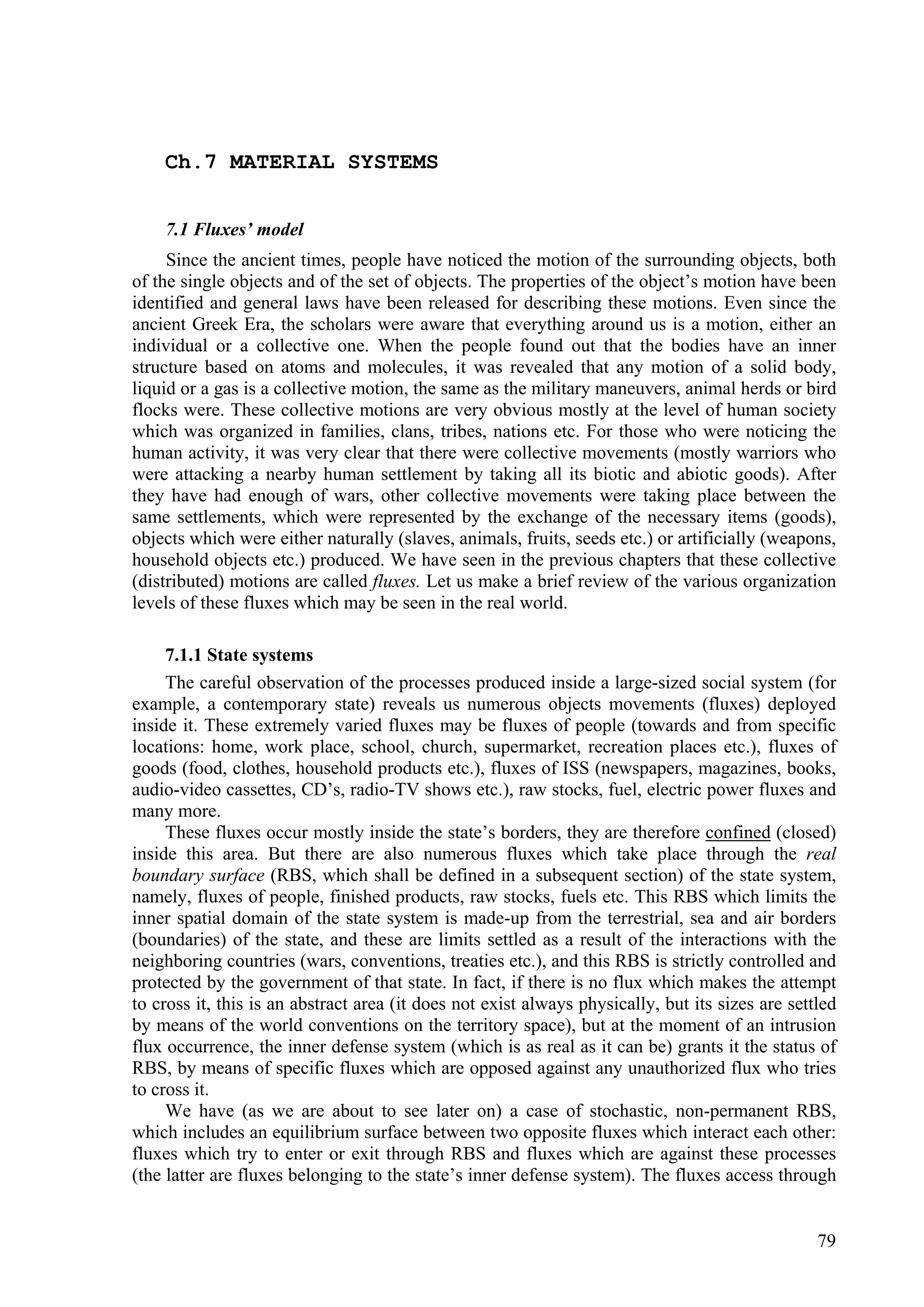 Ch.7 MATERIAL SYSTEMS


    7.1 Fluxes’ model
     Since the ancient times, people have noticed the motion of the surrounding objects, both
of the single objects and of the set of objects. The properties of the object’s motion have been
identified and general laws have been released for describing these motions. Even since the
ancient Greek Era, the scholars were aware that everything around us is a motion, either an
individual or a collective one. When the people found out that the bodies have an inner
structure based on atoms and molecules, it was revealed that any motion of a solid body,
liquid or a gas is a collective motion, the same as the military maneuvers, animal herds or bird
flocks were. These collective motions are very obvious mostly at the level of human society
which was organized in families, clans, tribes, nations etc. For those who were noticing the
human activity, it was very clear that there were collective movements (mostly warriors who
were attacking a nearby human settlement by taking all its biotic and abiotic goods). After
they have had enough of wars, other collective movements were taking place between the
same settlements, which were represented by the exchange of the necessary items (goods),
objects which were either naturally (slaves, animals, fruits, seeds etc.) or artificially (weapons,
household objects etc.) produced. We have seen in the previous chapters that these collective
(distributed) motions are called fluxes. Let us make a brief review of the various organization
levels of these fluxes which may be seen in the real world.

     7.1.1 State systems
     The careful observation of the processes produced inside a large-sized social system (for
example, a contemporary state) reveals us numerous objects movements (fluxes) deployed
inside it. These extremely varied fluxes may be fluxes of people (towards and from specific
locations: home, work place, school, church, supermarket, recreation places etc.), fluxes of
goods (food, clothes, household products etc.), fluxes of ISS (newspapers, magazines, books,
audio-video cassettes, CD’s, radio-TV shows etc.), raw stocks, fuel, electric power fluxes and
many more.
     These fluxes occur mostly inside the state’s borders, they are therefore confined (closed)
inside this area. But there are also numerous fluxes which take place through the real
boundary surface (RBS, which shall be defined in a subsequent section) of the state system,
namely, fluxes of people, finished products, raw stocks, fuels etc. This RBS which limits the
inner spatial domain of the state system is made-up from the terrestrial, sea and air borders
(boundaries) of the state, and these are limits settled as a result of the interactions with the
neighboring countries (wars, conventions, treaties etc.), and this RBS is strictly controlled and
protected by the government of that state. In fact, if there is no flux which makes the attempt
to cross it, this is an abstract area (it does not exist always physically, but its sizes are settled
by means of the world conventions on the territory space), but at the moment of an intrusion
flux occurrence, the inner defense system (which is as real as it can be) grants it the status of
RBS, by means of specific fluxes which are opposed against any unauthorized flux who tries
to cross it.
     We have (as we are about to see later on) a case of stochastic, non-permanent RBS,
which includes an equilibrium surface between two opposite fluxes which interact each other:
fluxes which try to enter or exit through RBS and fluxes which are against these processes
(the latter are fluxes belonging to the state’s inner defense system). The fluxes access through


                                                                                                  79
 