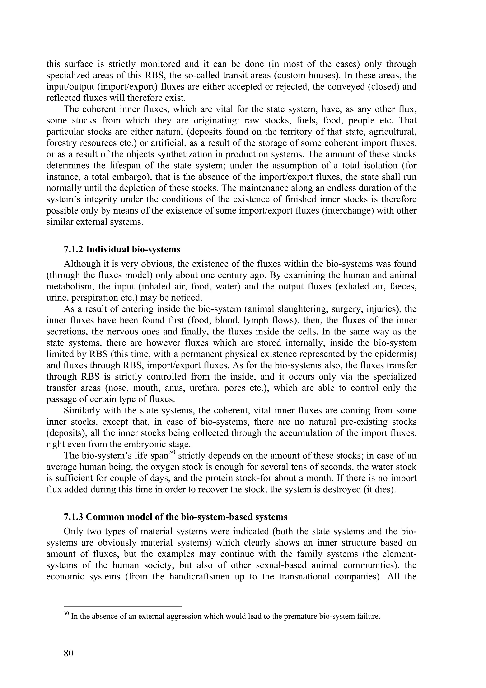 this surface is strictly monitored and it can be done (in most of the cases) only through
specialized areas of this RBS, the so-called transit areas (custom houses). In these areas, the
input/output (import/export) fluxes are either accepted or rejected, the conveyed (closed) and
reflected fluxes will therefore exist.
     The coherent inner fluxes, which are vital for the state system, have, as any other flux,
some stocks from which they are originating: raw stocks, fuels, food, people etc. That
particular stocks are either natural (deposits found on the territory of that state, agricultural,
forestry resources etc.) or artificial, as a result of the storage of some coherent import fluxes,
or as a result of the objects synthetization in production systems. The amount of these stocks
determines the lifespan of the state system; under the assumption of a total isolation (for
instance, a total embargo), that is the absence of the import/export fluxes, the state shall run
normally until the depletion of these stocks. The maintenance along an endless duration of the
system’s integrity under the conditions of the existence of finished inner stocks is therefore
possible only by means of the existence of some import/export fluxes (interchange) with other
similar external systems.

     7.1.2 Individual bio-systems
     Although it is very obvious, the existence of the fluxes within the bio-systems was found
(through the fluxes model) only about one century ago. By examining the human and animal
metabolism, the input (inhaled air, food, water) and the output fluxes (exhaled air, faeces,
urine, perspiration etc.) may be noticed.
     As a result of entering inside the bio-system (animal slaughtering, surgery, injuries), the
inner fluxes have been found first (food, blood, lymph flows), then, the fluxes of the inner
secretions, the nervous ones and finally, the fluxes inside the cells. In the same way as the
state systems, there are however fluxes which are stored internally, inside the bio-system
limited by RBS (this time, with a permanent physical existence represented by the epidermis)
and fluxes through RBS, import/export fluxes. As for the bio-systems also, the fluxes transfer
through RBS is strictly controlled from the inside, and it occurs only via the specialized
transfer areas (nose, mouth, anus, urethra, pores etc.), which are able to control only the
passage of certain type of fluxes.
     Similarly with the state systems, the coherent, vital inner fluxes are coming from some
inner stocks, except that, in case of bio-systems, there are no natural pre-existing stocks
(deposits), all the inner stocks being collected through the accumulation of the import fluxes,
right even from the embryonic stage.
     The bio-system’s life span 30 strictly depends on the amount of these stocks; in case of an
average human being, the oxygen stock is enough for several tens of seconds, the water stock
is sufficient for couple of days, and the protein stock-for about a month. If there is no import
flux added during this time in order to recover the stock, the system is destroyed (it dies).

    7.1.3 Common model of the bio-system-based systems
    Only two types of material systems were indicated (both the state systems and the bio-
systems are obviously material systems) which clearly shows an inner structure based on
amount of fluxes, but the examples may continue with the family systems (the element-
systems of the human society, but also of other sexual-based animal communities), the
economic systems (from the handicraftsmen up to the transnational companies). All the


    30
         In the absence of an external aggression which would lead to the premature bio-system failure.



    80
 