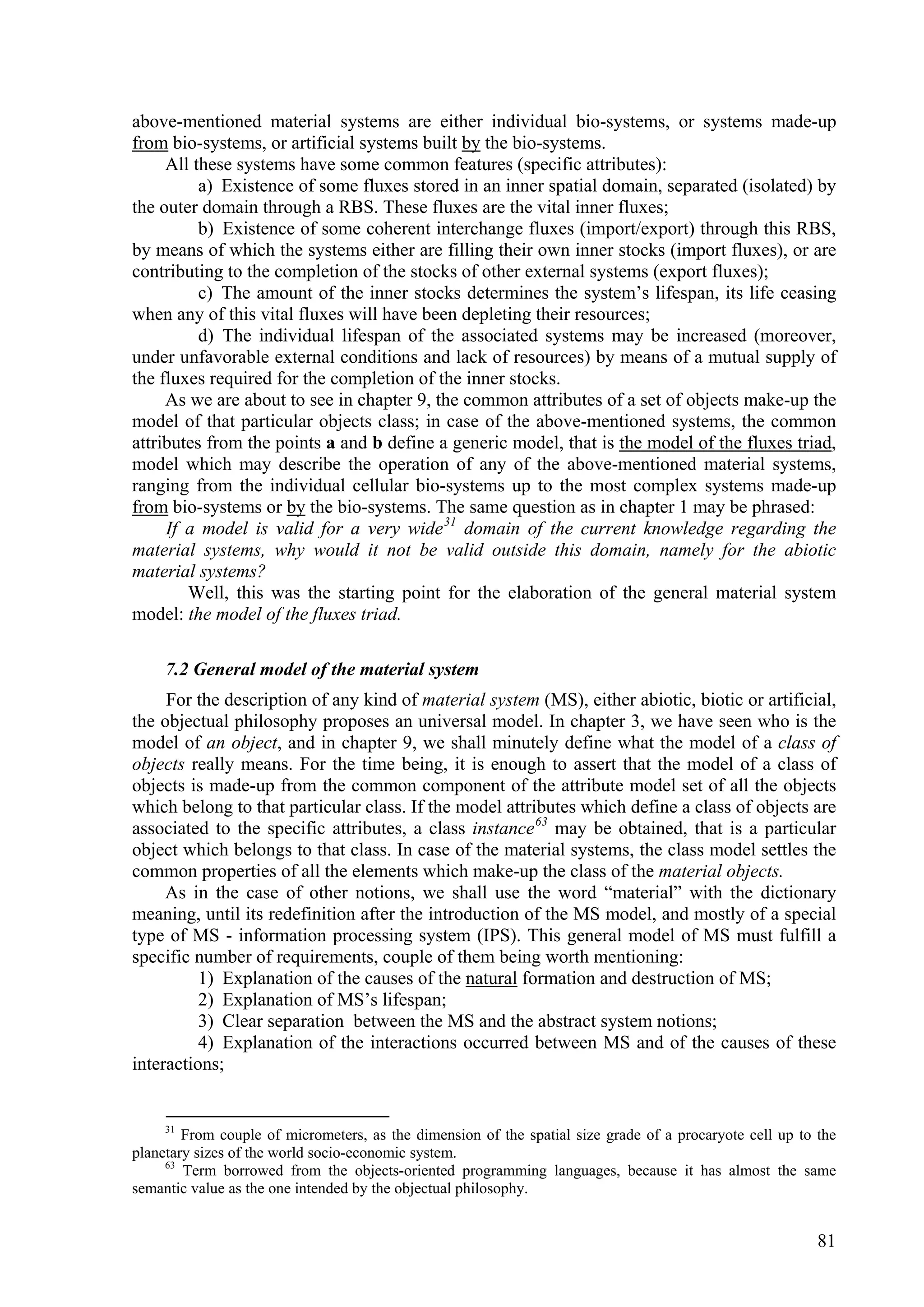 above-mentioned material systems are either individual bio-systems, or systems made-up
from bio-systems, or artificial systems built by the bio-systems.
     All these systems have some common features (specific attributes):
          a) Existence of some fluxes stored in an inner spatial domain, separated (isolated) by
the outer domain through a RBS. These fluxes are the vital inner fluxes;
          b) Existence of some coherent interchange fluxes (import/export) through this RBS,
by means of which the systems either are filling their own inner stocks (import fluxes), or are
contributing to the completion of the stocks of other external systems (export fluxes);
          c) The amount of the inner stocks determines the system’s lifespan, its life ceasing
when any of this vital fluxes will have been depleting their resources;
          d) The individual lifespan of the associated systems may be increased (moreover,
under unfavorable external conditions and lack of resources) by means of a mutual supply of
the fluxes required for the completion of the inner stocks.
     As we are about to see in chapter 9, the common attributes of a set of objects make-up the
model of that particular objects class; in case of the above-mentioned systems, the common
attributes from the points a and b define a generic model, that is the model of the fluxes triad,
model which may describe the operation of any of the above-mentioned material systems,
ranging from the individual cellular bio-systems up to the most complex systems made-up
from bio-systems or by the bio-systems. The same question as in chapter 1 may be phrased:
     If a model is valid for a very wide 31 domain of the current knowledge regarding the
material systems, why would it not be valid outside this domain, namely for the abiotic
material systems?
        Well, this was the starting point for the elaboration of the general material system
model: the model of the fluxes triad.

     7.2 General model of the material system
     For the description of any kind of material system (MS), either abiotic, biotic or artificial,
the objectual philosophy proposes an universal model. In chapter 3, we have seen who is the
model of an object, and in chapter 9, we shall minutely define what the model of a class of
objects really means. For the time being, it is enough to assert that the model of a class of
objects is made-up from the common component of the attribute model set of all the objects
which belong to that particular class. If the model attributes which define a class of objects are
associated to the specific attributes, a class instance 63 may be obtained, that is a particular
object which belongs to that class. In case of the material systems, the class model settles the
common properties of all the elements which make-up the class of the material objects.
     As in the case of other notions, we shall use the word “material” with the dictionary
meaning, until its redefinition after the introduction of the MS model, and mostly of a special
type of MS - information processing system (IPS). This general model of MS must fulfill a
specific number of requirements, couple of them being worth mentioning:
          1) Explanation of the causes of the natural formation and destruction of MS;
          2) Explanation of MS’s lifespan;
          3) Clear separation between the MS and the abstract system notions;
          4) Explanation of the interactions occurred between MS and of the causes of these
interactions;


     31
        From couple of micrometers, as the dimension of the spatial size grade of a procaryote cell up to the
planetary sizes of the world socio-economic system.
     63
        Term borrowed from the objects-oriented programming languages, because it has almost the same
semantic value as the one intended by the objectual philosophy.


                                                                                                          81
 