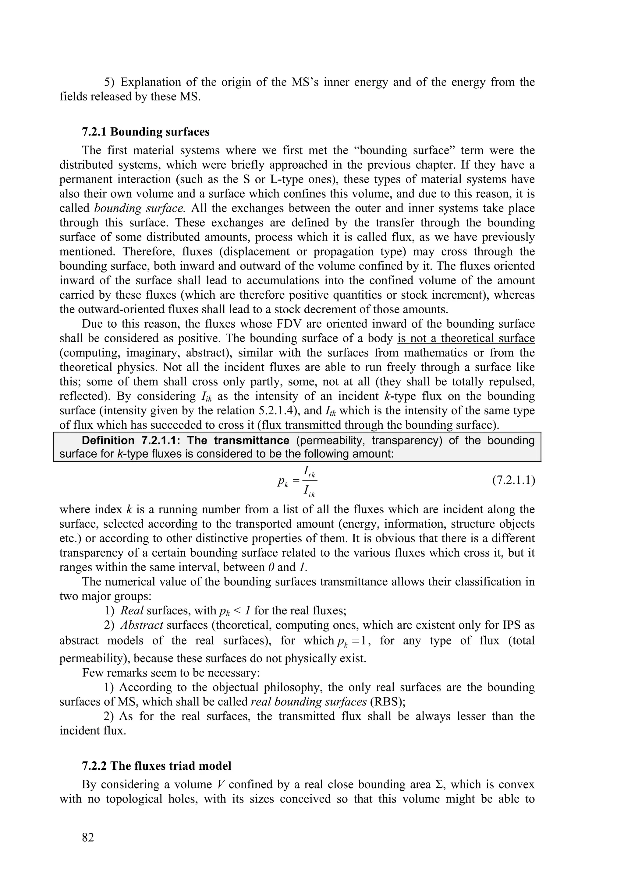 5) Explanation of the origin of the MS’s inner energy and of the energy from the
fields released by these MS.

     7.2.1 Bounding surfaces
     The first material systems where we first met the “bounding surface” term were the
distributed systems, which were briefly approached in the previous chapter. If they have a
permanent interaction (such as the S or L-type ones), these types of material systems have
also their own volume and a surface which confines this volume, and due to this reason, it is
called bounding surface. All the exchanges between the outer and inner systems take place
through this surface. These exchanges are defined by the transfer through the bounding
surface of some distributed amounts, process which it is called flux, as we have previously
mentioned. Therefore, fluxes (displacement or propagation type) may cross through the
bounding surface, both inward and outward of the volume confined by it. The fluxes oriented
inward of the surface shall lead to accumulations into the confined volume of the amount
carried by these fluxes (which are therefore positive quantities or stock increment), whereas
the outward-oriented fluxes shall lead to a stock decrement of those amounts.
     Due to this reason, the fluxes whose FDV are oriented inward of the bounding surface
shall be considered as positive. The bounding surface of a body is not a theoretical surface
(computing, imaginary, abstract), similar with the surfaces from mathematics or from the
theoretical physics. Not all the incident fluxes are able to run freely through a surface like
this; some of them shall cross only partly, some, not at all (they shall be totally repulsed,
reflected). By considering Iik as the intensity of an incident k-type flux on the bounding
surface (intensity given by the relation 5.2.1.4), and Itk which is the intensity of the same type
of flux which has succeeded to cross it (flux transmitted through the bounding surface).
    Definition 7.2.1.1: The transmittance (permeability, transparency) of the bounding
surface for k-type fluxes is considered to be the following amount:
                                                    It k
                                             pk                                          (7.2.1.1)
                                                    Ii k
where index k is a running number from a list of all the fluxes which are incident along the
surface, selected according to the transported amount (energy, information, structure objects
etc.) or according to other distinctive properties of them. It is obvious that there is a different
transparency of a certain bounding surface related to the various fluxes which cross it, but it
ranges within the same interval, between 0 and 1.
     The numerical value of the bounding surfaces transmittance allows their classification in
two major groups:
          1) Real surfaces, with pk < 1 for the real fluxes;
          2) Abstract surfaces (theoretical, computing ones, which are existent only for IPS as
abstract models of the real surfaces), for which pk  1 , for any type of flux (total
permeability), because these surfaces do not physically exist.
     Few remarks seem to be necessary:
          1) According to the objectual philosophy, the only real surfaces are the bounding
surfaces of MS, which shall be called real bounding surfaces (RBS);
          2) As for the real surfaces, the transmitted flux shall be always lesser than the
incident flux.

    7.2.2 The fluxes triad model
    By considering a volume V confined by a real close bounding area Σ, which is convex
with no topological holes, with its sizes conceived so that this volume might be able to


    82
 