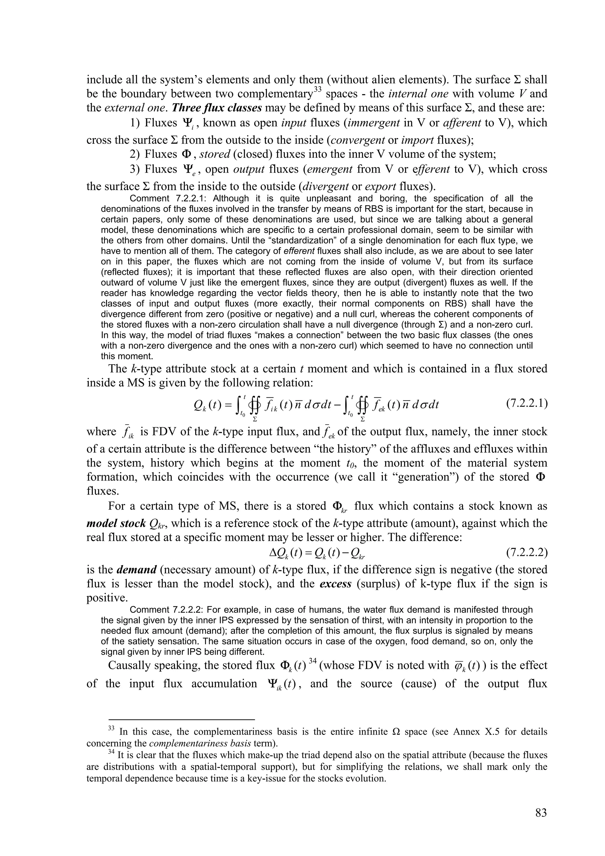 include all the system’s elements and only them (without alien elements). The surface Σ shall
be the boundary between two complementary 33 spaces - the internal one with volume V and
the external one. Three flux classes may be defined by means of this surface Σ, and these are:
         1) Fluxes i , known as open input fluxes (immergent in V or afferent to V), which
cross the surface Σ from the outside to the inside (convergent or import fluxes);
         2) Fluxes  , stored (closed) fluxes into the inner V volume of the system;
         3) Fluxes e , open output fluxes (emergent from V or efferent to V), which cross
the surface Σ from the inside to the outside (divergent or export fluxes).
           Comment 7.2.2.1: Although it is quite unpleasant and boring, the specification of all the
   denominations of the fluxes involved in the transfer by means of RBS is important for the start, because in
   certain papers, only some of these denominations are used, but since we are talking about a general
   model, these denominations which are specific to a certain professional domain, seem to be similar with
   the others from other domains. Until the “standardization” of a single denomination for each flux type, we
   have to mention all of them. The category of efferent fluxes shall also include, as we are about to see later
   on in this paper, the fluxes which are not coming from the inside of volume V, but from its surface
   (reflected fluxes); it is important that these reflected fluxes are also open, with their direction oriented
   outward of volume V just like the emergent fluxes, since they are output (divergent) fluxes as well. If the
   reader has knowledge regarding the vector fields theory, then he is able to instantly note that the two
   classes of input and output fluxes (more exactly, their normal components on RBS) shall have the
   divergence different from zero (positive or negative) and a null curl, whereas the coherent components of
   the stored fluxes with a non-zero circulation shall have a null divergence (through Σ) and a non-zero curl.
   In this way, the model of triad fluxes “makes a connection” between the two basic flux classes (the ones
   with a non-zero divergence and the ones with a non-zero curl) which seemed to have no connection until
   this moment.
     The k-type attribute stock at a certain t moment and which is contained in a flux stored
inside a MS is given by the following relation:
                                        t                                 t
                          Q k (t )     
                                       t0 
                                                f i k (t ) n d  dt  
                                                                      t0      
                                                                              
                                                                              
                                                                                   f ek (t ) n d  dt     (7.2.2.1)

where f ik is FDV of the k-type input flux, and f ek of the output flux, namely, the inner stock
of a certain attribute is the difference between “the history” of the affluxes and effluxes within
the system, history which begins at the moment t0, the moment of the material system
formation, which coincides with the occurrence (we call it “generation”) of the stored 
fluxes.
     For a certain type of MS, there is a stored kr flux which contains a stock known as
model stock Qkr, which is a reference stock of the k-type attribute (amount), against which the
real flux stored at a specific moment may be lesser or higher. The difference:
                                         Qk (t )  Qk (t )  Qkr                         (7.2.2.2)
is the demand (necessary amount) of k-type flux, if the difference sign is negative (the stored
flux is lesser than the model stock), and the excess (surplus) of k-type flux if the sign is
positive.
          Comment 7.2.2.2: For example, in case of humans, the water flux demand is manifested through
   the signal given by the inner IPS expressed by the sensation of thirst, with an intensity in proportion to the
   needed flux amount (demand); after the completion of this amount, the flux surplus is signaled by means
   of the satiety sensation. The same situation occurs in case of the oxygen, food demand, so on, only the
   signal given by inner IPS being different.
    Causally speaking, the stored flux k (t ) 34 (whose FDV is noted with  k (t ) ) is the effect
of the input flux accumulation ik (t ) , and the source (cause) of the output flux


     33
         In this case, the complementariness basis is the entire infinite Ω space (see Annex X.5 for details
concerning the complementariness basis term).
     34
        It is clear that the fluxes which make-up the triad depend also on the spatial attribute (because the fluxes
are distributions with a spatial-temporal support), but for simplifying the relations, we shall mark only the
temporal dependence because time is a key-issue for the stocks evolution.


                                                                                                                    83
 